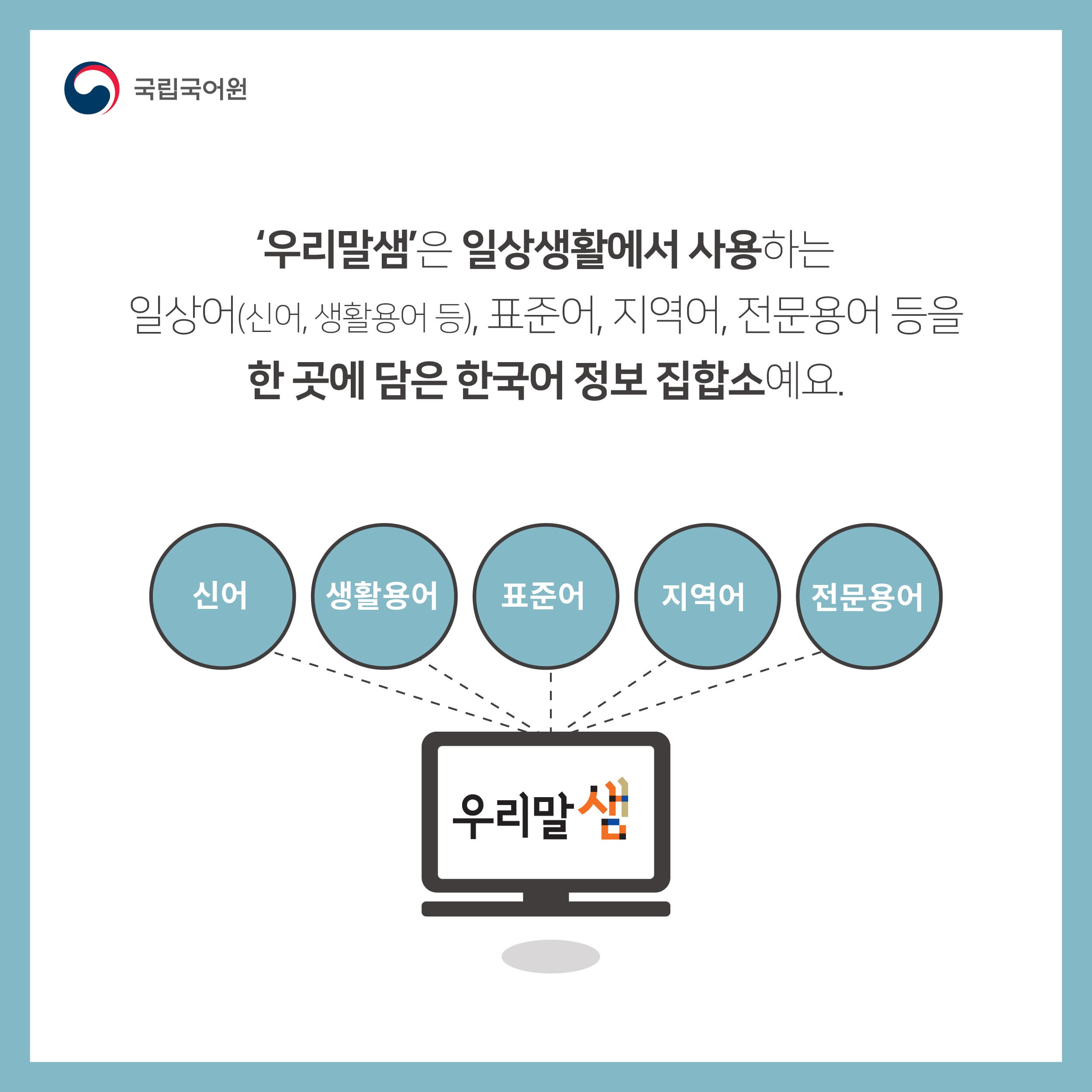 우리말샘은 일상생활에서 사용하는 일상어(신어, 생활용어 등), 표준어, 지역어, 전문용어 등을 한 곳에 담은 한국어 정보 집합소에요.