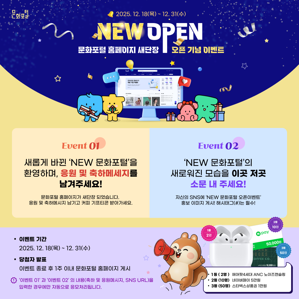 2025.12.18(목) ~ 12.31(수) NEW open 문화포털 홈페이지 새단장 오픈 기념 이벤트 event01.새롭게 바뀐 NEW 문화포털을 환영하며, 응원 및 축하메세지를 남겨주세요! 문화포털 홈페이지가 새단장 되었습니다. 응원 및 축하메시지 남기고 커피 기프티콘 받아가세요. / EVENT02. NEW 문화포털의 새로워진 모습을 이곳 저곳 소문 내 주세요! 자신의 sns에 new문화포털 오픈이벤트 홍보 이미지 게시! 해시태그는 필수! / 이벤트 기간 - 2025.12.18(목) ~ 12.31(수) / 당첨자 발표 - 이벤트 종료 후 1주 이내 문화포털 홈페이지 게시 / 이벤트01과 이벤트02의 내용(축하 및 응원메시지, sns URL)을 입력한 경우에만 자동으로 응모처리됩니다. / 1등(2명) - 에어팟 4세대 ANC 노이즈캔슬링 , 2등(10명) - 네이버페이 5만원, 3등(50명)- 스타벅스상품권 1만원