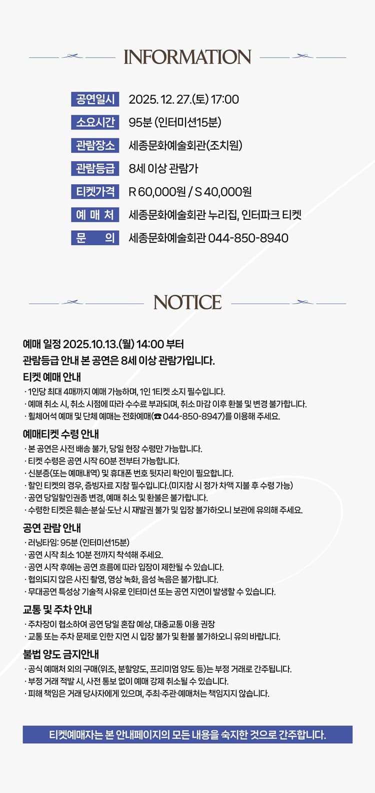 INFORMATION 공연일시 2025. 12. 27.(토) 17:00 소요시간 95분 (인터미션15분) 관람장소 세종문화예술회관(조치원) 관람등급 8세 이상 관람가 티켓가격 R 60,000원 / S 40,000원 예매처 세종문화예술회관 누리집, 인터파크 티켓 문의 세종문화예술회관 044-850-8940 NOTICE 예매 일정 2025.10.13.(월) 14:00 부터 관람등급 안내 본 공연은 8세 이상 관람가입니다. 티켓 예매 안내 1인당 최대 4매까지 예매 가능하며, 1인 1티켓 소지 필수입니다. 예매 취소 시, 취소 시점에 따라 수수료 부과되며, 취소 마감 이후 환불 및 변경 불가합니다. 휠체어석 예매 및 단체 예매는 전화예매(044-850-8947)를 이용해 주세요. 예매티켓 수령 안내 본 공연은 사전 배송 불가, 당일 현장 수령만 가능합니다. 티켓 수령은 공연 시작 60분 전부터 가능합니다. 신분증(또는 예매내역) 및 휴대폰 번호 뒷자리 확인이 필요합니다. 할인 티켓의 경우, 증빙자료 지참 필수입니다.(미지참 시 정가 차액 지불 후 수령 가능) 공연 당일 할인권종 변경, 예매 취소 및 환불은 불가합니다. 수령한 티켓은 훼손·분실·도난 시 재발권 불가 및 입장 불가하오니 보관에 유의해 주세요. 공연 관람 안내 러닝타임: 95분 (인터미션15분) 공연 시작 최소 10분 전까지 착석해 주세요. 공연 시작 후에는 공연 흐름에 따라 입장이 제한될 수 있습니다. 협의되지 않은 사진 촬영, 영상 녹화, 음성 녹음은 불가합니다. 무대공연 특성상 기술적 사유로 인터미션 또는 공연 지연이 발생할 수 있습니다. 교통 및 주차 안내 주차장이 협소하여 공연 당일 혼잡 예상, 대중교통 이용 권장 교통 또는 주차 문제로 인한 지연 시 입장 불가 및 환불 불가하오니 유의 바랍니다. 불법 양도 금지안내 공식 예매처 외의 구매(위조, 분할양도, 프리미엄 양도 등)는 부정 거래로 간주됩니다. 부정 거래 적발 시, 사전 통보 없이 예매 강제 취소될 수 있습니다. 피해 책임은 거래 당사자에게 있으며, 주최·주관·예매처는 책임지지 않습니다. 티켓예매자는 본 안내페이지의 모든 내용을 숙지한 것으로 간주합니다.