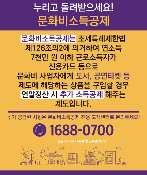 
누리고 돌려받으세요!
문화비소득공제
<br>
문화비소득공제는 조세특례제한법
제126조의2에 의거하여 연소득 7천만 원 이하 근로소득자가
신용카드 등으로
문화비 사업자에게 도서, 공연티켓 등
제도에 해당하는 상품을 구입할 경우
연말정산 시 추가 소득공제 해주는 제도입니다.
<br>
추가 궁금한 사항은 문화비소득공제 전용 고객센터로 문의주세요!
1688-0700 평일9시~18시(주말 및 공휴일 제외)
