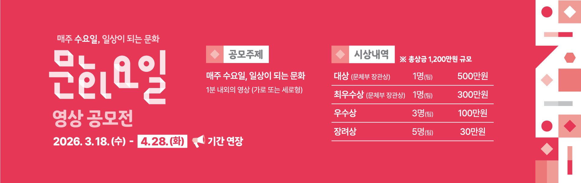 매주 수요일, 일상이 되는 문화 문화요일 영상 공모전 2026.3.18(수)~4.28(화) 기간연장/공모주제 : 매주 수요일, 일상이 되는 문화 1분 내외의 영상(가로 또는 세로형)/접수방법 : 참가자의 SNS에 지정 해시태그와 영상 업로드하고 네이버폼 접수 #문화가있는날 #수요일은_문화요일/시상내역 : 총상금 1,200만원 규모 대상(문체부 장관상) 1명(팀) 500만원, 최우수상(문체부 장관상) 1명(팀) 300만원, 우수상 3명(팀) 100만원, 장려상 5명(팀) 30만원 