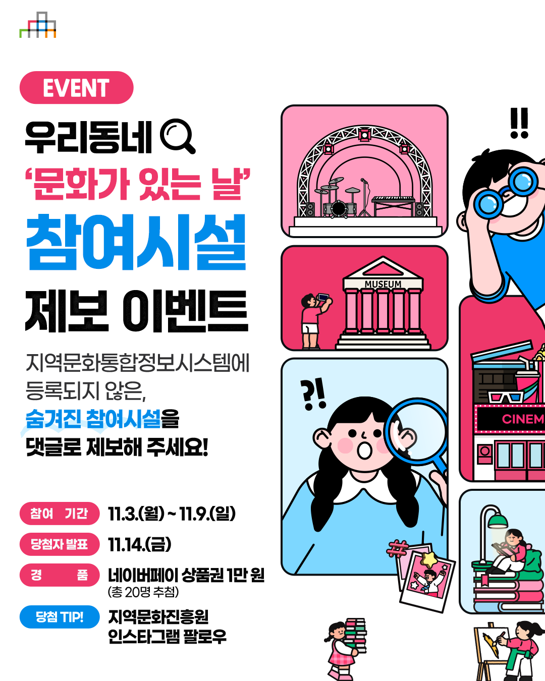 우리동네 '문화가 있는 날' 참여시설 제보 이벤트 - 지역문화통합정보시스템에 등록되지 않은, 숨겨진 참여시설을 댓글로 제보해 주세요!
																				   참여기간: 11.3(월) ~ 11.9(일)
																				   당첨자발표: 11.14(금)
																				   경품: 네이버페이 상품권 1만원(총 20명 추첨)
																				   당첨 TIP!: 지역문화진흥원 인스타그램 팔로우'