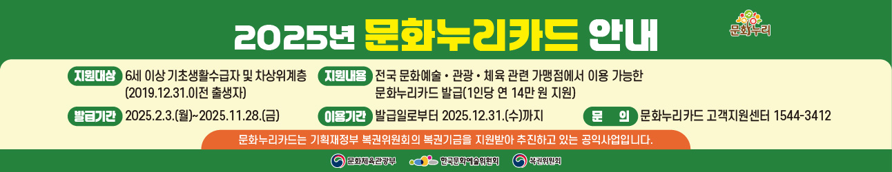 2025년 문화누리카드 안내 
지원대상: 6세 이상 기초생활수급자 및 차상위계층(2019.12.31. 이전 출생자)
발급기간: 2025.2.3(월)~11.28.(금)
지원내용: 전국 문화예술·국내관광·체육활동 관련 가맹점에서 이용 가능한 문화누리카드 발급(1인당 연 14만 원 지원)
이용기간: 발급일로부터 2025.12.31.(수)까지
문의: 문화누리카드 고객지원센터 1544-3412
문화누리카드는 기획재정부 복권위원회의 복권기금을 지원받아 추진하고 있는 공익사업입니다. 