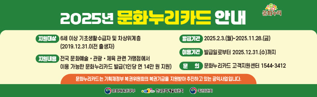 2025년 문화누리카드 안내 
지원대상: 6세 이상 기초생활수급자 및 차상위계층(2019.12.31. 이전 출생자)
발급기간: 2025.2.3(월)~11.28.(금)
지원내용: 전국 문화예술·국내관광·체육활동 관련 가맹점에서 이용 가능한 문화누리카드 발급(1인당 연 14만 원 지원)
이용기간: 발급일로부터 2025.12.31.(수)까지
문의: 문화누리카드 고객지원센터 1544-3412
문화누리카드는 기획재정부 복권위원회의 복권기금을 지원받아 추진하고 있는 공익사업입니다. 