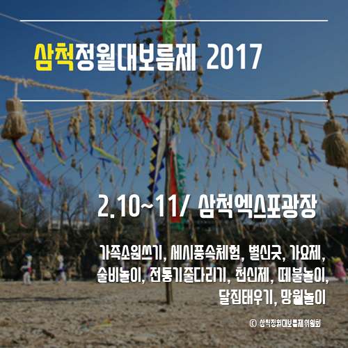 삼척정월대보름제 2017
2.10~11/삼척엑스포광장
가족소원쓰기, 세시풍속체험, 별신굿, 가요제, 술비놀이, 전통기줄다리기, 천신제, 떼불놀이, 달집태우기, 망월놀이