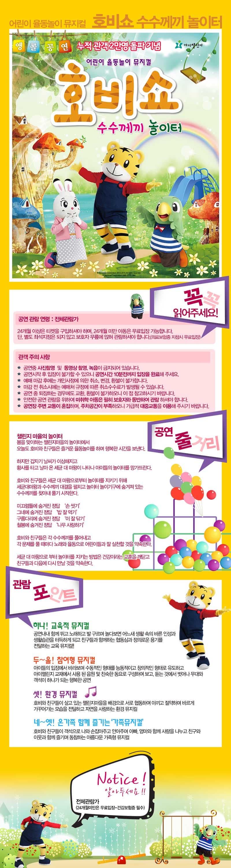 어린이 율동놀이 뮤지컬 호비쇼 수수께기 놀이터 앵콜공연 누적 관객 2만명 돌파 기념 어린이 율동놀이 뮤지컬 호비쇼 수수께끼 놀이터 꼭꼭 읽어주세요! 공연 관람 연령 : 전체관람가 24개월 이상은 티켓을 구입하셔야 하며, 24개월 미만 아동은 무료입장 가능합니다. 단, 별도 좌석지정은 되지 않고 보호자 무릎에 앉혀 관람하셔야 합니다.(의료보험증 지참시 무료입장) 관객 주의 사항 공연 중 사진촬영 및 동여상 촬영, 녹임이 금지되어 있습니다. 공연시작 후 입장이 불가할 수 있으니 공연시간 10분전까지 입장을 완료해 주세요. 예매 마감 후에는 개인 사정에 의한 취소, 변경, 환불이 불가합니다. 마감 전 취소시에는 예매처 규정에 따른 취소수수료가 발생될 수 있습니다. 공연 중 퇴장하는 경우에도 교환, 환불이 불가하오니 이 점 참고하시기 바랍니다. 안전한 공연 관람을 위하여 미취학 아동은 필히 보호자와 동반하여 관람 하셔야 합니다. 공연장 주변 교통이 혼잡하며, 주차공간이 부족하오니 가급적 대중교통을 이용해 주시기 바랍니다. 공연 줄거리 챌린지 마을의 놀이터 봄을 맞이하는 챌린지마을의 놀이터에서 오늘도 호비와 친구들은 즐거운 율동놀이를 하며 행복한 시간을 본내다. 하지만 갑자기 날씨가 이상해지고 황사를 타고 날아 온 세균 대 마왕이 나타나 아이들의 놀이터를 망가뜨린다. 호비와 친구들은 세균 대 마왕으로부터 놀이터를 지키기 위해 세균대마왕과 수수께기 대결을 펼치고 놀이터 놀이기구에 숨겨져 있는 수수께기를 찾아내 풀기 시작한다. 미끄럼틀에 숨겨진 정답 손 씻기 그네에 숨겨진 정답 밥 잘 먹기 구름다리에 숨겨진 정답 이 잘 닦기 철봉에 숨겨진 정답 나무 사랑하기 호비와 친구들은 각 수수께끼를 풀어내고 각 문제를 풀 때마다 노래와 율동으로 어린이들과 잘 실천할 것을 약속한다. 세균 대 마왕으로 부터  놀이터를 지키는 방법은 건강이라는 교휸을 깨닫고 친구들과 다음에 다시 만날 것을 약속한다.  관람포인트 하나! 교육적 뮤지컬 공연내낸 함께 뛰고 노래하고 발 구르며 놀다보면 어느새 생활 속의 바른 인성과 생활습관을 터득하게 되고 친구들과 함께하는 협동심과 정의로운 용기를 전달하는 교육 뮤지컬!! 두~울! 참여형 뮤지컬 아이들의 입장에서 바라보며 수동적인 형태를 능동적이고 창의적인 형태로 유도하고 아이챌린지 교재에서 사용된 음원 및 친숙한 동요로 구성하여 보고, 듣는 것에서 벗어나 무대와 객석이 하나가 되는 행복한 공연 셋! 환경 뮤지컬 호비와 친구들이 살고 있는 챌린지마을을 배경으로 서로 협동하여 아끼고 절약하며 바르게 가꾸어가는 모습을 전달하고 자연을 사랑하는 환경 뮤지컬 네~엣! 온가족 함께 즐기는 가족뮤지컬 호비와 친구들이 객석으로 나와 손잡아주고 안아주며 아빠, 엄마와 함께 사랑을 나누고 친구와 이웃과 함께 즐기며 동참하는 아름다운 가족형 뮤지컬 Notice! 알아두세요!! 전체관람가(24개월미만은 무료입장-건강보험증 필수)