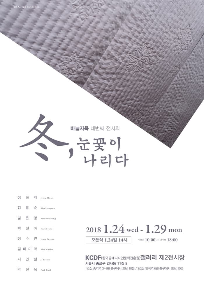 바늘자욱 네번째 전시회 冬, 눈꽃이 나리다 정화자 김홍순 김은영 백선아 정수연 김미미라 지연실 박진욱 2018.1.24 wed - 1.29 mon 오픈식 1.24일 14시 OPEN 10:00 ~ CLOSE 18:00 KCDF(한국공예디자인문화진흥원)갤러리 제2전시장 서울시 종로구 인사동 11길 8 1호선 종각역 3-1번 출구에서 도보 10분 / 3호선 안국역 6번 출구에서 도보 10분