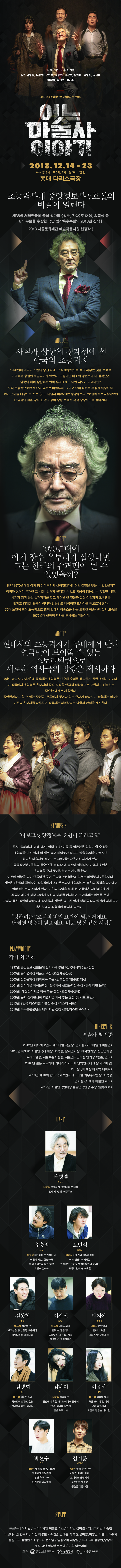 작 차근호 연출 최원종 출연 남명렬, 유승일, 오민석, 김동현, 이갑선, 박지아, 김병희, 김나미 이유하, 박현수, 김기훈 2018 서울문화재단 예술작품지원 선정작 마론 ▶ 2018.12.14 - 23 화 - 금 8시 토 3시, 7시 일 3시 월쉼 홍대 다리소극장 초능력부대 중앙정보부 7호실의 비밀이 열린다. 제36회 서울연극제 공식 참가작 청춘, 간다로 대상, 희곡상 등 6개 부문을 수상한 극단 명작옥수수밭의 2018년 신작 ! 2018 서울문화재단 예술작품지원 선정작 ! ABOUT 사실과 상상의 경계선에 선 한국의 초능력자 1970년대 미국과 소련의 냉전 시대, 오직 초능력으로 적과 싸우는 것을 목표로 미국에서 창설된 비밀부대가 있었다. 그렇다면 미소의 냉전보다 더 심각했던 남북의 대치 상황에서 만약 우리에게도 이런 시도가 있었다면? 오직 초능력으로만 북한과 맞서는 비밀부서, 그리고 슈퍼 파워로 무장한 특수요원.. 1970년대를 배경으로 하는 어느 마술사 이야기는 중앙정보부 7호실의 특수요원이었던 한 남자의 삶을 당시 한국의 정치 상황 속에서 극적 상상력으로 풀어간다. ABOUT 1970년대에 아기 장수 우투리가 살았다면 그는 한국의 슈퍼맨이 될 수 있었을까? 만약 1970년대에 아기 장수 우투리가 살아있었다면 어떤 결말을 맺을 수 있었을까?? 정의와 상식이 부재한 그 시절, 천재가 천재일 수 없고 영웅이 영웅일 수 없었던 시절, 세계가 깜짝 놀랄 슈퍼파워를 갖고 태어난 한 인물과 유신 정권과의 오버랩은 멋지고 경쾌한 활극이 아니라 암울하고 비극적인 드라마를 떠오르게 한다. 70대 노인이 되어 초능력으로 관객 앞에서 마술쇼를 하는 고단한 마술사의 삶의 모습은, 1970년대 한국의 역사를 투사하는 거울이다. ABOUT 현대사와 초능력자가 무대에서 만나 연극만이 보여줄 수 있는 | 스토리텔링으로 새로운 역사극의 방향을 제시하다. 어느 마술사 이야기에 등장하는 초능력은 단순히 흥미를 유발하기 위한 소재가 아니다. 이 작품에서 초능력은 현대사의 중요 지점을 연극적 상상력으로 표현하고 전달하는 중요한 매개로 사용된다. 돌연변이라고 할 수 있는 주인공, 주류에서 벗어나 있는 존재가 바라보고 경험하는 역사는 기존의 현대사를 다루었던 작품과는 차별화되는 방향과 관점을 제시한다. SYNOPSIS  나보고 중앙정보부 요원이 되라고요? 투시, 텔레파시, 미래 예지, 염력, 순간 이동 등 일반인은 상상도 할 수 없는 초능력을 가진 남자 이귀환, 슈퍼 히어로가 되고도 남을 능력을 가졌지만 평범한 마술사로 살아가는 그에게는 감추어진 과거가 있다. 중앙정보부 7호실의 특수요원, 1960년대 냉전이 심화되자 미국과 소련은 초능력을 군사 무기화하려는 시도를 한다. 이것에 영향을 받아 만들어진 곳이 초능력으로 북한과 맞서는 비밀부서 7호실이다. 귀환은 7호실의 창설자인 강실장에게 스카우트되어 초능력으로 북한의 공작을 막아내고, 일약 정보부의 스타가 된다. 귀환의 능력을 알게 된 대통령은 자신의 안위가 곧 국가의 안위라며 그에게 자신의 미래를 예지하여 보고하라는 임무를 준다. 그러나 유신 정권이 막바지에 접어들자 귀환은 의도치 않게 정치 공작의 일선에 서게 되고, 깊은 회의와 죄책감에 빠지게 되는데.... 정확히는 7호실의 비밀 요원이 되는 거예요.. 난세에 영웅이 필요해요. 바로 당신 같은 사람. PLAYWRIGHT 작가 차근호 1997년 중앙일보 신춘문예 단막희곡 부문 천국에서의 5월 당선 2000년 동아연극상 작품상 수상 조선제왕신 2000년 삼성문학상 장막희곡 부문 암흑전설 영웅전 당선 2001년 창작마을 희곡문학상, 한국희곡 신인문학상 수상 닭에 대한 논리 2004년 대산창작기금 희곡 부문 선정 조선제왕신위2009년 문학 창작활성화 지원사업 희곡 부문 선정 루시드 드림2013년 2인극 페스티벌 작품상 수상 미스터 쉐프 2016년 우수출판콘텐츠 제작 지원 선정 로맨티스트 죽이기 DIRECTOR 연출가 최원종 2012년 제12회 2인극 페스티벌 작품상, 연기상 카모마일과 비빔면 2015년 제36회 서울연극제 대상, 희곡상, 남자연기상, 여자연기상, 신인연기상 무대미술상, 서울특별시장상, 서울연극인대상 연기상 청춘, 간다 2016년 일본 요코하마 카나가와 카모메 단막연극제 대상(카모메상) 희곡상 이 세상 마지막 데이트 2016년 제16회 한국 국제 2인극 페스티벌 최우수작품상, 희곡상 연기상 시계가 머물던 자리 2017년 서울연극인대상 젊은연극인상 수상 블루하츠 CAST 남명렬 마술사 대표작 코펜하겐, 알리바이 연대기 갈매기, 햄릿, 에쿠우스 유승일 오민석 교수 중정2 대표작 페스카마 고기잡이 배 어른의 시간, 한림약국 술집 돌아오지 않는 햄릿 트랜스 십이야 대표작 건축가와 아싸리황제 어느 접경지역에서는 컨설턴트, 뜨거운 양철지붕위의 고양이 모리와 함께 한 화요일 김동현 이갑선 박지아 실장 중정1 어머니 대표작 청춘예찬 보고싶습니다, 안녕 후쿠시마 택시드리벌, 외톨이들 대표작 리차드 3세 햄릿 - 더 플레이 도둑맞은 책, 14인 체홉 더 코러스 오이디푸스 대표작 맹랑별곡 할머니, 9월 피와 씨앗, 3월의 눈 김병희 김나미 이유하 남자 | 기자 기자 대표작 리처드 3세 히스토리보이즈, 햄릿 원더풀라이프, 아리랑 대표작 블루하츠 옆방에서 혹은 바이브레이터 플레이 인간, 비극의 일인자 안녕 후쿠시마 대표작 마음의 범죄 처용 오디세이, 어리 안녕 후쿠시마 오셀로 질투는 나의 힘 박현수 김기훈 간첩 남선생 대표작 대청봉 친구, 짜장면 보이체크 멘탈리티 안녕 후쿠시마 돈키호테 남극빙하 대표작 안녕 후쿠시마 시계가 머물던 자리 보이체크 멘탈리티 포켓몬고 청춘고 청춘은 아름다워 STAFF 프로듀서 이시원 / 무대디자인 이창원 / 조명디자인 성미림 / 영상디자인 최종찬 의상디자인 한복희 / 사진 이강물 / 조연출 민태홍, 박석원, 정아람, 이창민, 이슬비, 조수지 음향오퍼 김설빈 / 조명오퍼 전소영 / 영상오퍼 서상원 / 무대크루 정수연, 송상혁 제작 극단 명작옥수수밭 / 기획 아트리버 후원 문화체육관광부 서울특별시 서울문화재단 