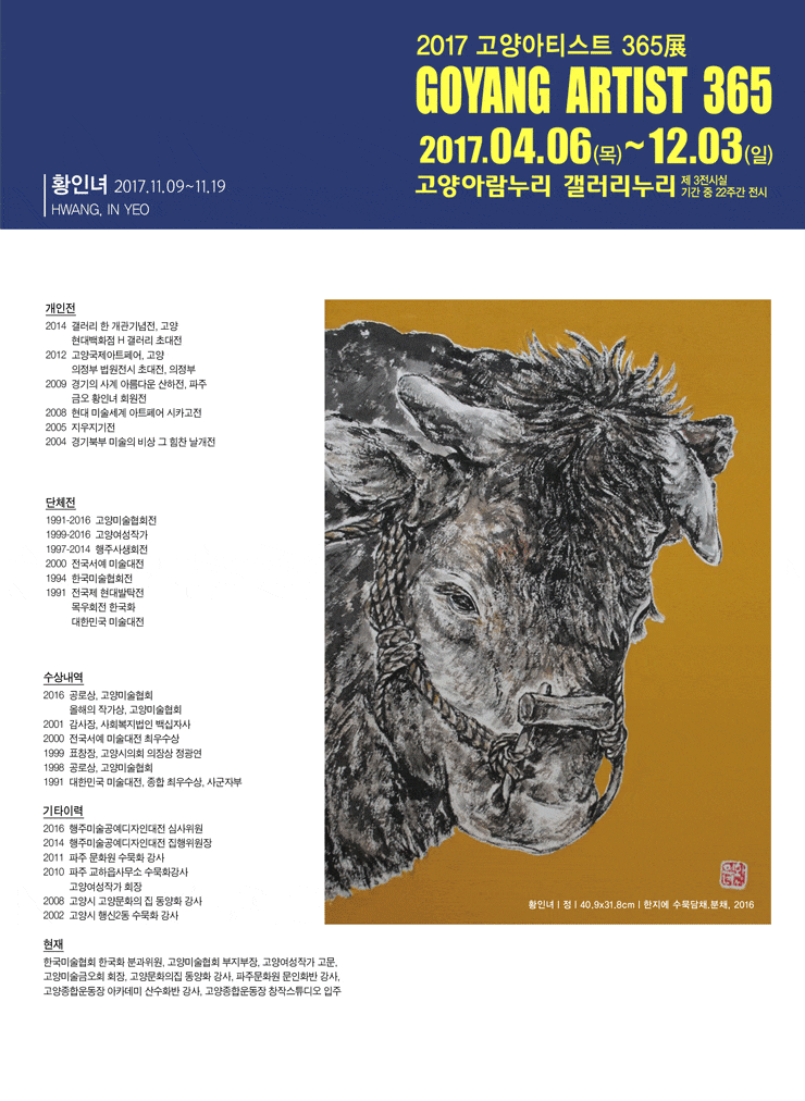 2017 고양아티스트 365展 황인녀 작가 2017 고양아티스트 365展 GOYANG ARTIST 365 2017.04.06(목) ~ 12.03(일) 고양아람누리 갤러리누리 제3전시실 기간 중 22주간 전시 황인녀 HWANG, IN YEO 2017.11.09~11.19 개인전 2014 갤러리 한 개관기념전, 고양 현대백화점 H갤러리 초대전 2012 고양국제아트페어, 고양 의정부 법원전시 초대전, 의정부 2009 경기의 사계 아름다운 산하전, 파주 금오 황인녀 회원전 2008 현대미술세계 아트페어 시카고전 2005 지우지기전 2004 경기북부 미술의 비상 그 힘찬 날개전 단체전 1991-2016 고양미술협회전 1999-2016 고양여성작가 1997-2014 행주사생회전 2000 전국서예 미술대전 1994 한국미술협회전 1991 전국제 현대발탁전 목우회전 한국화 대한민국 미술대전 수상내역 2016 공로상, 고양미술협회 올해의 작가성, 고양미술협회 2001 감사장, 사회복지법인 백십자사 2000 전국서예 미술대전 최우수상 1999 표창장, 고양시의회 의장상 정광연 1998 공로상, 고양미술협회 1991 대한민국 미술대전, 종합 최우수상, 사군자부 기타이력 2016 행주미술공연디자인대전 심사위원 2014 행주미술공예디자인 대전 집해위원장 2011 파주 문화원 수묵화 강사 2010 파주 교하읍사무소 수묵화강사 고양여성작가 회장 2008 고양시 고양문화의 집 동양화 강사 2002 고양시 행신2동 수묵화 강사 현재 한국미술협회 한국화 분과위원, 고양미술협회 부지부장, 고양여성작가 고문, 고양미술금오회 회장, 고양문화의 집 동양화 강사, 파주문화원 문인화봐 강사, 고양종합운동자 아카데미 산수화반 강사, 고양종합운동장 창작스튜디오 입주