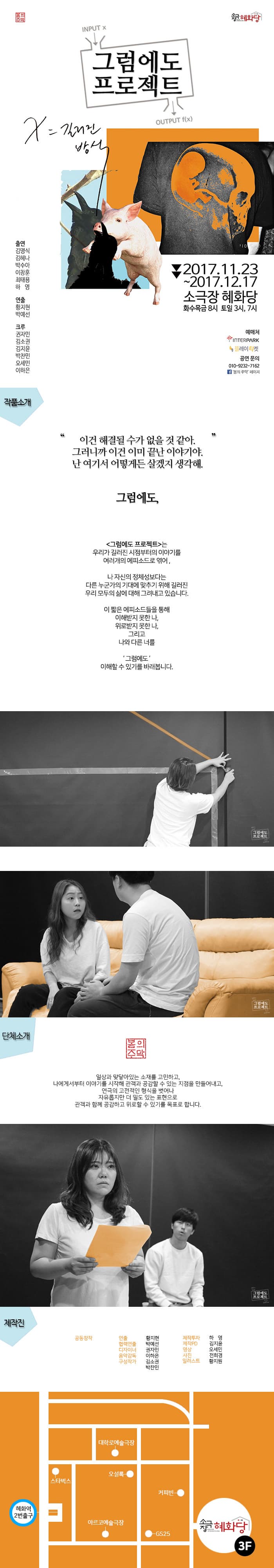 봄의 주막 소극장 혜화당 그럼에도 프로젝트 2017.11.23 ~ 2017.12.17 소극장 혜화당 화수목금 8시 토일 3시, 7시 예매처 인터파크 플레이티켓 공연문의 010-9232-7162 페이스북 봄의주막 페이지 출연 김명식 김혜나 박수아 이창훈 최태용 하영 연출 황지현 박예선 크루 권자민 김소권 김지윤 박찬민 오세민 이하은 작품소개 이건 해결될 수가 없을 거 같아. 그러니까 이건 이미 끝난 이야기야. 난 여기서 어떻게든 살겠지 생각해. 그럼에도, 그럼에도 프로젝트는 우리가 길러진 시점부터 이야기를 여러개의 에피소드로 엮어, 나 자신의 정체성보다는 다른 누군가의 기대에 맞추기 위해 길러진 우리 모두의 삶에 대해 그려내고 있습니다. 이 짧은 에피소드들을 통해 이해받지 못한 나, 위로받지 못한 나, 그리고 나와 다른 너를 그럼에도 이해할 수 있기를 바래봅니다. 단체소개 봄의주막 일상과 맞닿아있는 소재를 고민하고, 나에게서부터 이야기를 시작해 관객과 공감할 수 있는 지점을 만들어내고, 연극의 고전적인 형식을 벗어나 자유롭지만 더 밀도 있는 표현으로 관객과 함께 공감하고 위로할 수 있기를 목표로 합니다. 제작진 공동창작 연출 황지현 협력연출 박예선 디자이너 권자민 음악감독 이하은 구성작가 김소권 박찬민 제작투자 하영 제작PD 김지윤 영상 오세민 사진 전희경 일러스트 황지원 혜화역 2번 출구