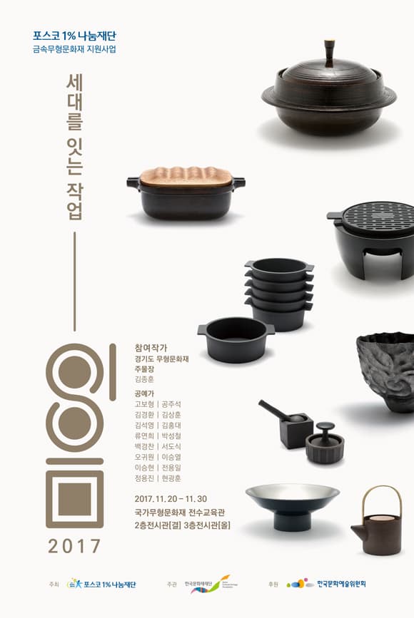포스코1% 나눔재단 금속무형문화재 지원사업 세대를 잇는 작업 이음 참여작가 경기도 무형문화재 주물장 김종훈 공예가 고보형 공주석 김경환 김상훈 김석영 김홍대 류연희 박성철 백경찬 서도식 오귀원 이슬열 이승현 전용일 정용진 현광훈 2017.11.20 - 11.30 국가무형문화재 전수교육관 2층 전시관(결) 3층 전시관(을) 주최 포스코1% 나눔재단 주관 한국문화재재단 후원 한국문화예술위원회