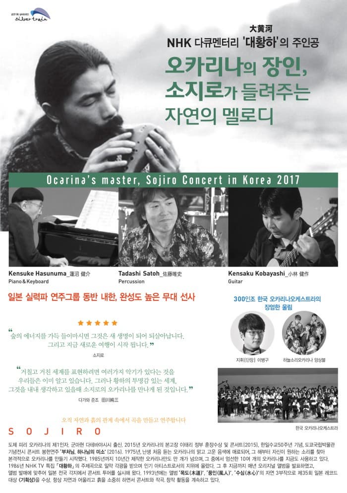 NHK 다큐멘터리 대황하 大黃河 의 주인공 오카리나의 장인, 소지로가 들려주는 자연의 멜로디 Ocarinas master, Sojiro Concert in Korea 2017 Kensuke Hasunuma (蓮沼 健介)│Piano & Keyboard  Tadashi Satoh  (佐藤唯史)│ Percussion Kensaku Kobayashi (小林 健作)│Guitar 일본 실력파 연주그룹 동반 내한, 완성도 높은 무대 선사 30인조 한국 오카리나오케스트라의 장엄한 울림 지휘(단장) 이병구 하늘소리오카리나 앙상블 한국 오카리나오케스트라 숲의 에너지를 가득 들이마시면 그것은 새 새명이 되어 되살아납니다. 그리고 지금 새로운 여행이 시작됩니다. 소지로 거칠고 거친 세계를 표현하려면 여러가지 악기가 있다는 것을 우리들은 이미 알고 있습니다. 그러나 황하의 투명감 있는 세계, 그것을 내내 생각하고 있을 때 소지로의 오카리나를 만나게 된 것입니다. 다가와 준조 오직 자연과 흙의 관계 속에서 곡을 만들고 연주합니다. SOJIRO 도제 피리 오카리나의 제1인자. 군마현 다테바야시시 출신. 2015년 오카리나의 본고장 이태리 정부 훈장수상 및 콘서트(2015), 한일수교50주년 기념, 도쿄국립박물관 기념전시 콘서트 봉헌연주 ‘부처님, 하나님의 미소’ (2016)1975년, 난생 처음 듣는 오카리나의 맑고 고운 음색에 매료되어, 그 해부터 자신이 원하는 소리를 찾아 본격적으로 오카리나를 만들기 시작했다. 1985년까지 10년간 제작한 오카리나만도 만 개가 넘으며, 그 중에서 엄선한 10여 개의 오카리나를 지금도 사용하고 있다. 1985년 음반 데뷔하여, 1986년 NHK TV 특집 『대황하』의 배경음악으로 일약 각광을 받으며 인기 아티스트로서의 지위에 올랐다. 그 후 지금까지 매년 오리지널 앨범을 발표하였고, 앨범 발매에 맞추어 전국 각지에서 콘서트 투어를 실시해 왔다. 1993년에는 앨범 ‘목도(木道)’, ‘풍인(風人)’, ‘수심(水心)’의 자연 3부작으로 제35회 일본 레코드 대상 <기획상>을 수상. 항상 자연과 어울리고 흙을 소중히 하면서 콘서트와 작곡, 창작 활동을 계속하고 있다.