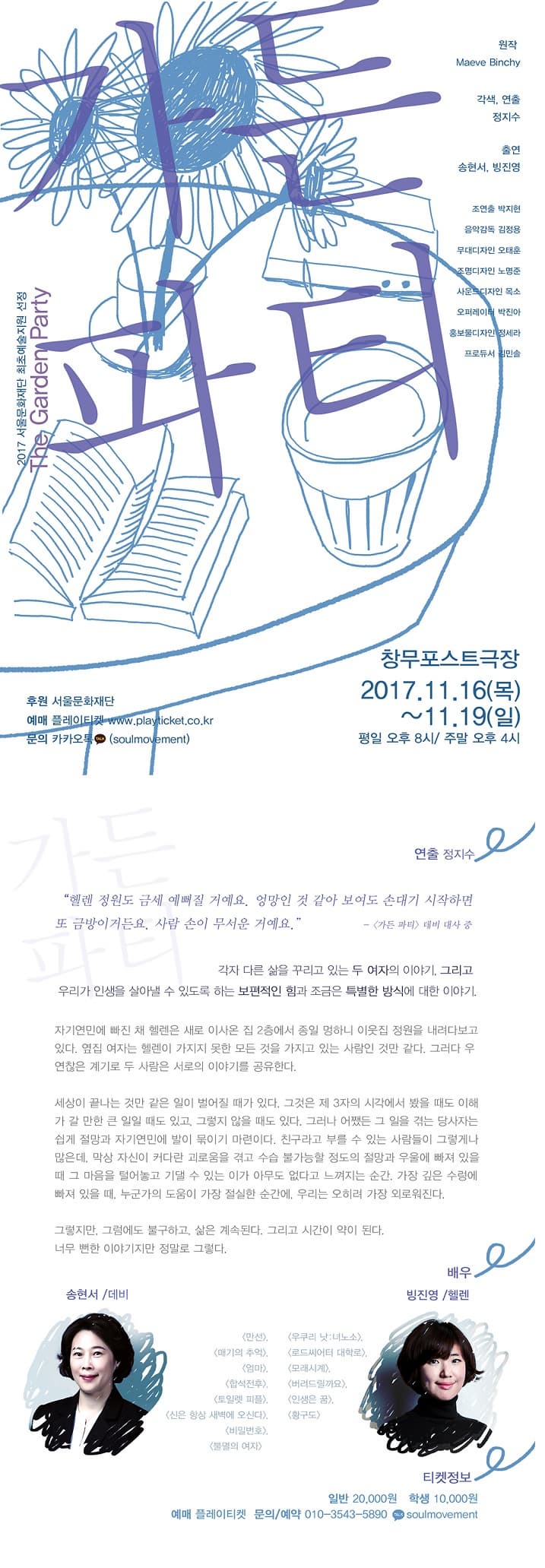 2017 서울문화재단 최초예술지원 선정 The Garden Party 가든 파티 원작 Maeve Binchy 각색, 연출 정지수 출연 송현서, 빙진영 조연출 박지현 음악감독 김정용 무대디자인 오태훈 조명디자인 노명준 사운드디자인 목소 오퍼레이터 박진아 홍보물디자인 정세라 프로듀서 김민솔 창무포스트극장 2017.11.16(목) ~ 11.19(일) 평일 오후 8시 / 주말 오후 4시 후원 서울문화재단 예매 플레이티켓 www.playticket.co.kr 문의 카카오톡 (soulmovement) 연출 정지수 헬렌 정원도 금세 예뻐질 거예요. 엉망인 것 같아 보여도 손대기 시작하면 또 금방이거든요. 사람 손이 무서운 거예요. - 가든 파티 데비 대사 중 각자 다른 삶을 꾸리고 있는 두 여자의 이야기. 그리고 우리가 인생을 살아낼 수 있도록 하는 보편적인 힘과 조금은 특별한 방식에 대한 이야기. 자기연민에 빠진 채 헬렌은 새로 이사온 집 2층에서 종일 멍하니 이웃집 정원을 내려다보고 있다. 앞집 여자는 헬렌이 가지지 못한 모든 것을 가지고 있는 사람인 것만 같다. 그러다 우연찮은 계기로 두 사람은 서로의 이야기를 공유한다. 세상이 끝나 는 것만 같은 일이 벌어질 때가 있다. 그것은 제 3자의 시각에서 봤을 때도 이해가 갈 만한 큰 일일 때도 있고, 그렇지 않을 때도 있다. 그러나 어쨌든 그 일을 겪는 당사자는 쉽게 절망과 자기연민에 발이 묶이기 마련이다. 친구라고 부를 수 있는 사람들이 그렇게나 많은데, 막상 자신이 커다란 괴로움을 겪고 수습 불가능할 정도의 절망과 우울에 빠져 있을 때  그 마음을 털어놓고 기댈 수 있는 이가 아무도 없다고 느껴지는 순간, 가장 깊은 수렁에 빠져 있을 때, 누군가의 도움이 가장 절실한 순간에 우리는 오히려 가장 외로워진다. 그렇지만, 그럼에도 불구하고, 삶은 계속된다. 그리고 시간이 약이 된다.  너무 뻔한 이야기지만 정말로 그렇다. 배우 송현서 / 데비 출연작 만선, 매기의 추억, 엄마, 합석전후, 토일레 피플, 신은 항상 새벽에 오신다, 비밀번호, 불멸의 여자 빙진영 / 헬렌 출연작 우쿠리 낫:녀노소, 로드씨어터 대학로, 모래시계, 버르드릴까요, 인생은 꿈, 황구도 티켓정보 일반 20,000원 학생 10,000원 예매 플레이티켓 문의/예약 010-3543-5890 카카오톡 soulmovement