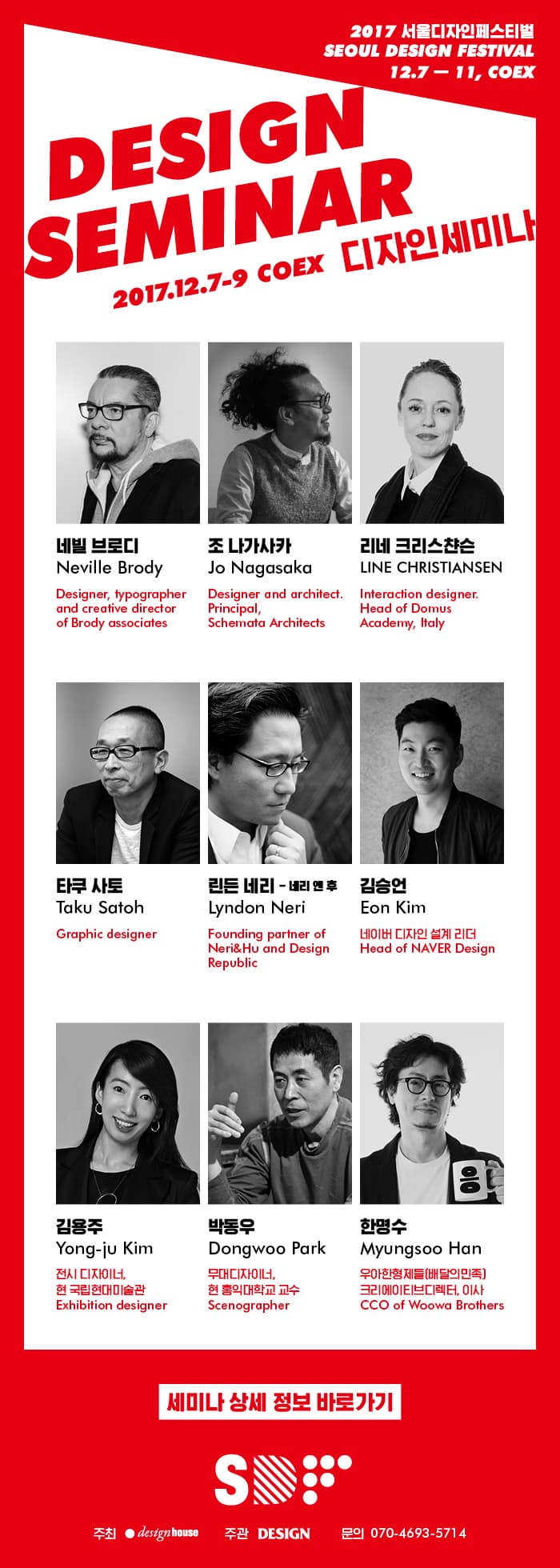 2017 서울디자인페스티벌 SEOUL DESIGN FESTIVAL 12.7 ~ 11, COEX DESIGN FESTIVAL 2017.12.7 ~9 COEX 디자인세미나 네빌 브로디 Designer,typographer and creative director of Brody associates 조 나가시카 Designer and architect. Principal, Schemata Architecte 리네 크리스챤슨 Interaction designer. Head of Domus Academy, Italy 타쿠 사토 Graphic designer 린든 네리 네리 앤 후 Founding partner of Neri 앤 Hu and Design Republic 김승언 네이버 디자인 설계 리더 김용주 전시 디자이너, 현 국립현대미술관 박동우 무대디자이나 현 홍익대학교 교수 한명수 우아한형제들(배달의 민족) 크리에이티브디렉터, 이사 세미나 상세 정보 바로가기 SDF 주최 disinghouse 주관 DESIGN 문의 070-4693-5714