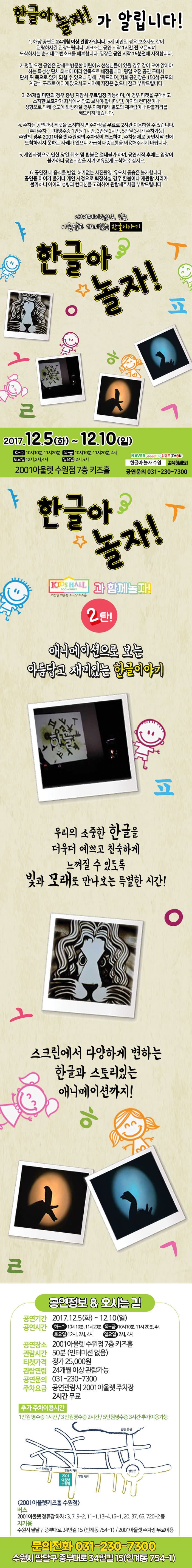 한글아 놀자! 가 알립니다! 1. 해당 공연은 24개월 이상 관람가입니다. 5세 미만일 경우 보호자도 같이 관람하시길 권장드립니다. 매표소는 공연 시작 1시간 전 오픈되며 도착하시는 순서대로 번효표를 배부합니다. 입장은 공연시작 15분 전에 시작합니다. 2. 평일 오전 공연은 단체로 방문한 어린이 앤 선생님들이 있을 경우 같이 모여 앉아야 하는 특성상 단체 좌석이 미리 앞쪽으로 배정됩니다. 평일 오전 공연 구매시 단체 뒤 쪽으로 앉게 되실 수 있으니 양해 부탁드리며, 저희 공연장은 150석 규모의 계단식 구조로 어디에 앉으셔도 시야에 지장은 없으니 참고 부탁드립니다. 3. 24개월 미만의 경우 증빙 지참시 무료입장 가능하며, 이 경우 티켓을 구매하고 소지한 보호자가 좌석에서 안고 보셔야 합니다. 단, 아이의 컨디션이나 성향으로 인해 중도에 퇴장하실 경우 이에 대해 별도의 재관람이나 환불처리를 해드리지 않습니다. 4. 주차는 공연관람 티켓을 소지하시면 주차장을 무료로 2시간 이용하실 수 있습니다. 추가주차 : 구매영수증 1만원 1시간, 3만원 2시간, 5만원 3시간 주차가능 주말의 경우 2001아울렛 수원점의 주차장이 협소하여, 주차문제로 공연시작 전에 도착하시지 못하는 사례가 있으니 가급적 대중교통을 이용해주시기 바랍니다. 5. 개인사정으로 인한 당일 취소 및 환불은 절대불가하며, 공연시작 후에는 입장이 불가하오니 공연시간을 지켜 여유있게 도착해 주십시오. 6. 공연장 내 음식물 반입, 허가없는 사진촬영, 유모차 동승은 불가합니다. 공연 중 아이가 울거나 개인사정으로 퇴장하실 경우 환불이나 재관람 처리가 불가하오니 아이의 성향과 컨디션을 고려하여 관람해주시길 부탁드립니다.  애니메이션으로 보는 아름답고 재미있는 한글이야기 한글아 놀자! 2017.12.5(화) ~ 12.10일(일) 화-수 10시10분, 11시20분 목-금 10시10분, 11시20분, 4시 토요일 12시, 2시, 4시 일요일 2시, 4시 2001아울렛 수원점 7층 키즈홀 네이버 쿠팡 위메프 티몬 한글아 놀자 수원 검색하세요! 공연문의 031-230-7300 한글아 놀자! 이천일 아울렛 소극장 키즈홀 과 함께놀자! 2탄 애니메이션으로 보는 아름답고 재미있는 한글이야기 우리의 소중한 한글을 더욱더 예쁘고 친숙하게 느껴질 수 있도록 빛과 모래로 만나보는 특별한 시간! 스크린에서 다양하게 변하는 한글과 스토리있는 애니메이션까지! 공연정보 앤 오시는 길 공연기간 2017.12.5(화) ~ 12.10일(일) 공연시간 화-수 10시10분, 11시20분 목-금 10시10분, 11시20분, 4시 토요일 12시, 2시, 4시 일요일 2시, 4시 공연장소 2001아울렛 수원점 7층 키즈홀 관람시간 50분(인터미션없음) 티켓가격 정가 25,000원 관람연령 24개월 이상 관람가능 공연문의 031-230-7300 주차요금 공연관람시 2001 아울렛 주차장 2시간 무료 추가 주차이용시간 1만원 영수증 1시간 / 3만원 영수증 2시간 / 5만원영수증 3시간 추가 이용 가능 2001아울렛키즈홀 수원점 오시는 길 안내 버스 2001아울렛 정류장 하차 : 3, 7, 9-2, 11-1, 13-4, 15-1, 20, 37, 65, 720-2 등 자가용 수원시 팔달구 중부대로 34번길 15(인계동 754-1) / 2001아울렛 주차장 무료이용 문의전화 031-230-7300 수원시 팔달구 중부대로 34번길 15(인계동 754-1)