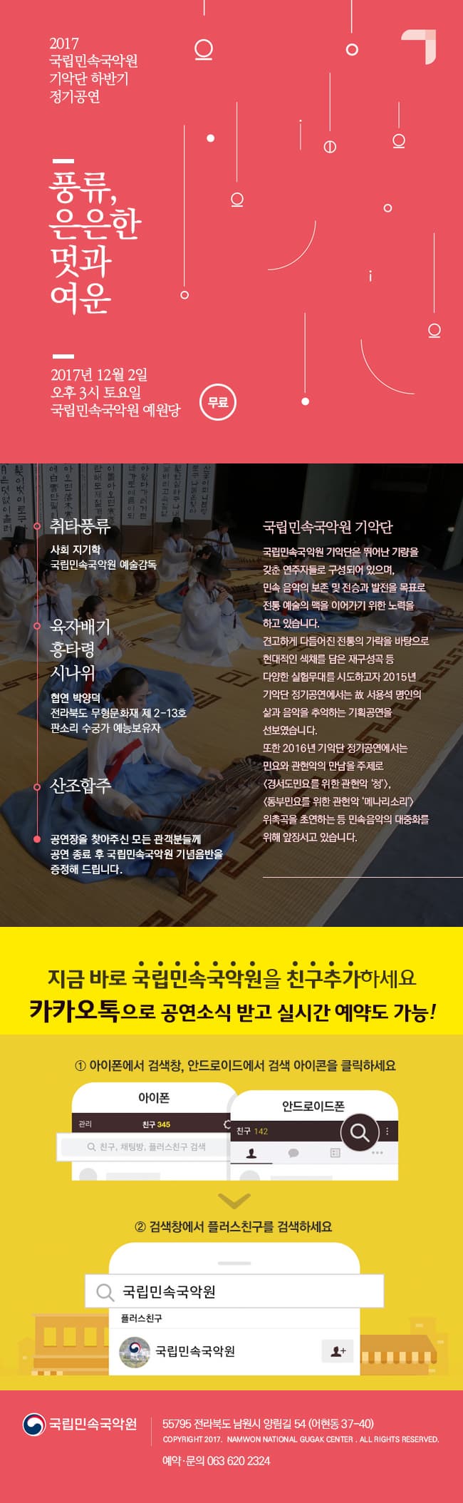 2017 국립민속국악원 기악단 하반기 정기공연 풍류, 은은한 멋과 여운 2017년 12월 2일 오후 3시 토요일 국립민속국악원 예원당 무료 취타풍류 사회 지기학 국립민속국악원 예술감독 육자배기 흥타령 시나위 협연 박양덕 전라북도 무형문화재 제2-13호 판소리 수궁가 예능보유자 산조합주 공연장을 찾아주신 모든 관객분들께 공연 종료 후 국립민속국악원 기념음반을 증정해 드립니다. 국립미속국악원 기악단 국립민속국악원 기악단은 뛰어난 기량을 갖춘 연주자들로 구성되어 있으며, 민속 음악의 보존 및 전승과 발전을 목표로 전통 예술의 맥을 이어가기 위한 노력을 하고 있습니다. 견고하게 다듬어진 전통의 가락을 바탕으로 현대적인 색채를 담은 재구성곡 등 다양한 실험무대를 시도하고자 2015년 기악단 정기공연에서는 故 서용석 명인의 삶과 음악을 추억하는 기획공연을 선보였습니다. 또한 2016년 기악단 정기공연에서는 민요와 관현악의 만남을 주제로 경서도민요를 위한 관현악 청, 동부민요를 위한 관현악 메나리소리 위촉곡을 초연하는 등 민속음악의 대중화를 위해 앞장서고 있습니다. 지금 바로 국립민속국악원을 친구추가하세요 카카오톡으로 공연소식 받고 실시간 예약도 가능! 1 아이폰에서 검색창, 안드로이드에서 검색 아이콘을 클릭하세요 2 검색창에서 플러스친구를 검색하세요 국립민속국악원 55795 전라북도 남원시 양림길 54 (어현동 37-40) 예약.문의 063-620-2324