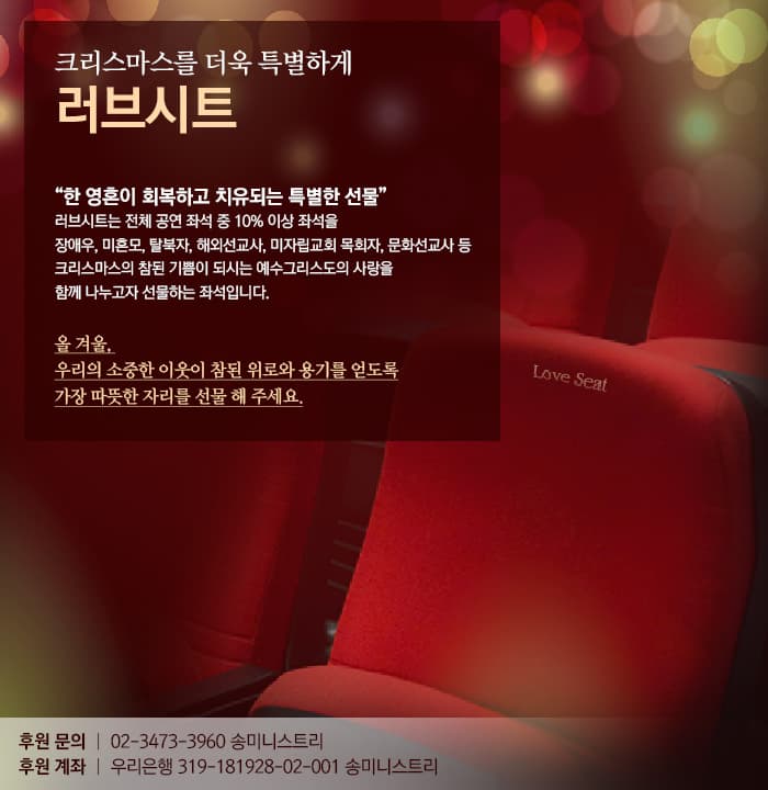 크리스마스를 더욱 특별하게 러브시트 한 영혼이 회복하고 치유되는 특별한 선물 러브시트는 전체 공연 좌석 중 10% 이상 좌석을 장애우, 미혼모, 탈북자, 해외선교사, 미자립교회 목회자, 문화선교사 등 크리스마스의 참된 기쁨이 되시는 예수그리스도의 사랑을 함께 나누고자 선물하는 좌석입니다. 올 겨울, 우리의 소중한 이웃이 참된 위로와 용기를 얻도록 가장 따듯한 자리를 선물 해 주세요. 후원 문의 02-3473-3960 송미니스트리 후원 계좌 우리은행 319-181928-02-004 송미니스트리
