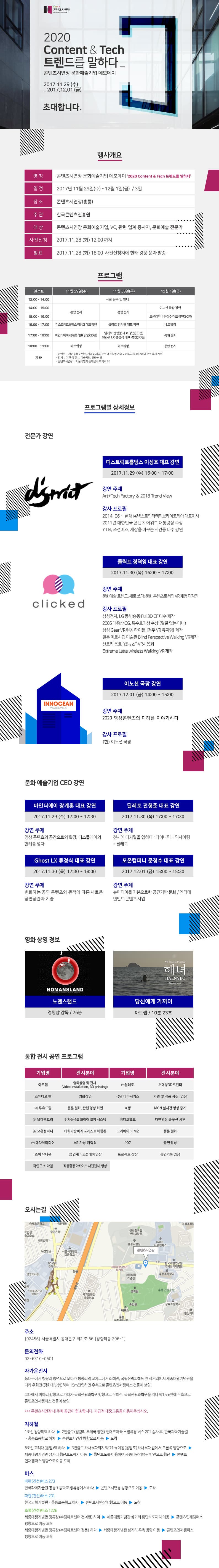 2020 Content 앤 Tech 트렌드를 말하다_콘텐츠시연장 문화예술기업 데모데이 2017. 11.29(수) - 2017.12.01(금) 초대합니다. 행사개요 명칭 콘텐츠시연장 문화예술기업 데모데이 2020 Content 앤 Tech 트렌드를 말하다 일정 2017년  11월 29일(수) - 12월 1일(금) / 3일 장소 콘텐츠시연장(홍릉) 주관 한국콘텐츠진흥원  대상 콘텐츠시연장 문화예술기업, VC, 관련 업계 종사자, 문화예술 전문가 사전신청 2017.11.28(화) 12:00까지 발표 2017.11.28(화) 18:00 사전신청자에 한해 경품 문자 발송 프로그램 11월 29일(수) 13:00-14:00 사전 등록 및 안내 14:00-16:00 통합전시 16:00-17:00 디스트릭트홀딩스 이성호 대표 강연 17:18:00 바인더에미 장계훈 대표 강연(30분) 18:00-19:00 네트워킹 11월 30일(목)  13:00-14:00 사전 등록 및 안내 14:00-16:00 통합전시 16:00-17:00 클릭트 정덕영 대표 강연 17:00-18:00 딜레토 전형준 대표 강연(30분) Ghost LX 류정식 대표 강연(30분) 18:00-19:00 네트워킹  12월 1일(금)  13:00-14:00 사전 등록 및 안내 14:00-15:00 이노션 국장 강연 15:00-16:00 모온컴퍼니 문정수 대표 강연(30분) 16:00-17:00 네트워킹 17:00-18:00 통합전시 18:00-19:00 통합전시 기타 - 이벤트 : 사전등록 이벤트, 기념품 제공, 우수 네트워킹 기업 마케팅지원, 데모데이 우수 후기 지원 - 전시 : 기간 중 전시, 기술시연, 영화 상영 - 콘텐츠시연장 : 서울특별시 동대문구 회기로 66  프로그램별 상세정보 전문가 강연 디스트릭트홀딩스 이성호 대표 강연 2017.11.29(수) 16:00~17:00 강연 주제 Art + Tech Factory 앤 2018 Trend View 강사 프로필 2014.06 ~ 현재 (주)넥스트인터렉티브케이코리아 대표이상 2011년 대한민국 콘텐츠 어워드 대통령상 수상 YTN, 조선비즈, 세상을 바꾸는 시간 등 다수 강연 클릭트 정덕영 대표 강연 2017.11.30(목) 16:00~17:00 강연주제 문화예술 트렌드, 새로쓰다 문화콘텐츠로서의 VR체험 디자인 강사프로필 강사프로필 삼성전자, LG등 방송용 Full3D CF 다수 제작 2005 대종상 CG, 특수효과상 수상(얼굴없는 미녀) 삼성 Gear VR 런칭 타이틀 경주 VR 뮤지엄 제작 일본 미토시립 미술관 Blind Perspective Walking VR제작 산토리 음료  훗또 VR시음회 Extreme Latte wireless Walking VR 제작 이노션 국장 강연 2017.12.01(금) 14:00~15:00 강연주제 2020 영상 콘텐츠의 미래를 이야기하다 강사프로필 (현) 이노션 국장 문화 예술기업 CEO 강연 바인더에이 장계훈 대표 강연 2017.11.29(수) 17:00 ~ 17:30 강연 주제 영상 콘텐츠의 공간으로의 확장, 디스플레이의 한계를 넘다 딜레토 전형준 대표 강연 2017.11.30(목) 17:00~17:30 강연 주제 전시에 티지털을 입히다 : 다이나믹 + 익사이팅 = 딜레토 Ghost LX 류정식 대표 강연 2017.11.30(목) 17:30~18:00 강연 주제 변화하는 공연 콘텐츠와 관객에 따른 새로운 공연공간과 기술 모온컴퍼니 문정수 대표 강연 2017.12.01(금) 15:00~15:30 강연 주제 뉴미디어를 기본으로 한 공간기반 문화 / 엔터테이먼트 콘텐츠 사업 영화 상영 정보 노맨스랜드 정영삼 감독 76분 당신에게 가까이 아트랩 10분 23초 통합 전시 공연 프로그램 기업명 아트랩 전시분야 영화상영 및 전시(Video installation, 3D printing 기업명 (주)딜레토 전시분야  초대형3D프린터 기업명 스튜디오 반 전시분야 영화상영 기업명 극단 바바서커스 전시분야 가면 및 작품 사진, 영상 기업명 (주)투유드림 전시분야 웹툰 원화, 관련 영상 화면 기업명 쇼짱 전시분야 MCN 실시간 영상 중계 기업명 (주)날다팩토리 전시분야 전자동 4축 와이어 촬영 시스템 기업명 비디오헬프 전시분야 다면영상 솔루션 시연 기업명 (주)모온컴퍼니 전시분야 터치기반 매직 포레스트 체험존 기업명 크리에이터 M2 전시분야 웹툰 원화 기업명 (주)데자뷰미디어 전시분야 AR가상 캐릭터 기업명 907 전시분야 공연영상 기업명 조이 유니온 전시분야 앱 연계 디스플레이 영상 기업명 프로젝트 잠상 전시분야 공연기록 영상 기업명 극연구소 마찰 전시분야 작품활동 아키이브 사진전시, 영상 오시는 길 주소 우편번호 02456 서울특별시 동대문구 회기로 66 (청량리동 206-1) 문의전화 02-6310-0601 자가운전시 동대문에서 청량리 방면으로 오다가 청량리역 교차로에서 좌회전, 국립산림과학원 앞 삼거리에서 세종대왕기념관을 따라 우회전(경희대 방향)하여 15m진입하면 우측으로 콘텐츠인재캠퍼스 건물이 보임. 고대에서 미아리 방향으로 가다가 국립산림과학원 방향으로 우회전, 국립산림과학원을 지나 15m앞에 우측으로 콘텐츠인재캠퍼스 건물이 보임. ***콘텐츠시연장 내 주차공간이 협소합니다. 가급적 대중교통을 이용해주십시오. 지하철 1호선 청량리역 하차-2번출구(청량리 우체국 방면) 현대코아 버스정류장 201 승차 후, 한국과학기술원.홍릉초등학교 하차-콘텐츠시연장 방향으로 이동-도착 6호선 고려대(종암)역 하차-3번출구 하나쇼파까지 약71m이동(종암로) 하나쇼파 앞에서 오른쪽 방향으로 세종대왕기념관 삼거리 횡단보도까지 이동-횡단보도를 이용하여 세종대왕기념관 방면으로 횡단-콘텐츠인재캠퍼스 방향으로 이동 도착 버스 파란(간선)버스 273 한국과학기술원.홍릉초등학교에서 하차-콘텐츠시연장 방향으로 이동-도착 파란(간선)버스 201 한국과학기술원.홍릉초등학교 하차-콘텐츠시연장 방향으로 이동-도착 초록(간선)버스 1226 세종대왕기념관 정류장(수립아트센터 건너편) 하차-세종대왕기념관 삼거리 횡당보도까지 이동-콘텐츠인재캠퍼스 방향으로 이동 도착 세종대왕기념관 정류장(수립아트센터 정문) 하차-세종대왕기념관 삼거리 우측 방향 이동-콘텐츠인재캠퍼스 방향으로 이동 도착