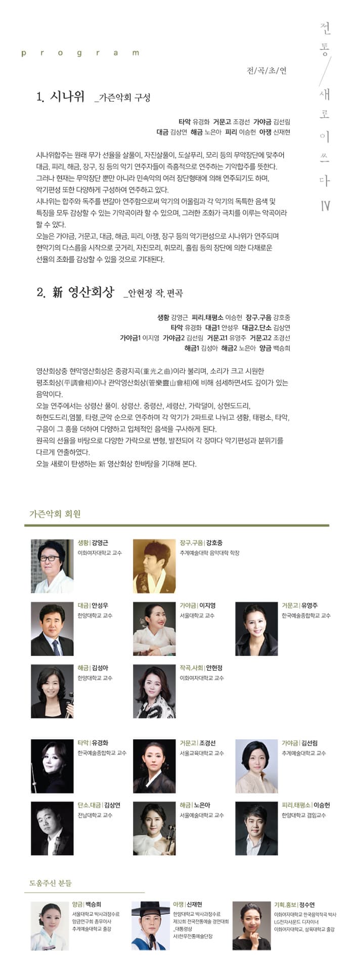 전통, 새로이쓰다.Ⅳ program 전곡초연 1. 시나위 _가즌악회 구성 타악 유경화 거문고 조경선 가야금 김선림 대금 김상연 해금 노은아 피리 이승헌 아쟁 신재현 시나위 합주는 원래 무가 선율을 살풀이, 자진살풀이, 도살푸리, 모리 드으이 무악장단에 맞추어 대금, 피리, 해금, 장금, 징 등의 악기 연주자들이 즉흥적으로 연주하는 기악합주를 뜻한다. 그러나 현재는 무악장단 뿐만 아니라 민속아의 여러 장단형태에 의해 연주되기도 하며, 악기편성 또한 다양하게 구셩하여 연주하고 있다. 시나위는 합주와 독주를 번갈아 연주함으로써 악기의 어울림과 각 악기의 독특한 음색 및 특징을 모두 감상할 수 있는 기악곡이라 할 수 있으며, 그러한 조화가 극치를 이루는 악고이라 할 수 있다. 오늘은 가야금, 거문고, 대금, 해금, 피리, 장구 등의 악기편성으로 시나위가 연주되며 현악기의 다스름을 시작으로 굿거리, 자지모리, 휘모리 흘림 등의 장단에 의한 다채로운 선율의 조화를 감상할 수 있을 것으로 기대된다. 2. 新 영산회상 _ 안현정 작.편곡 생황 강연근 피리.태평소 이승헌 장구.구음 강호중 타악 유경화 대금1 안성우 대금2,단소 김상연 가야금1 이지영 가야금2 김선림 거문고1 유영주 거문고2 조경선  해금1 김성아 해금2 노은아 앙금 백승희 영산회상중 현악영산회상은 중광지곡(重光之曲)이라 불리며, 소리가 크고 시원한 평조회상(平調會相)이나 관악영산회상(管樂靈山會相)에 비해 섬세하면서도 깊이가 있는 음악이다. 오늘 연주에서는 상령산 풀이, 상령산, 중령산, 세령산 가락덜이, 상현도드ㅜ리, 하현도드리, 염불, 타령, 군악 순으로 연주하며 각 악기가 2파트로 나뉘고 생황, 태평소, 타악, 구음이 그 흥을 더하여 다양하고 입체적인 음색을 구사하게 된다. 원곡의 선율을 바탕으로 다양한 가락으로 변형, 발전되어 각 장마다 악기편성과 분위기를 다르게 연추하였다. 오늘 새로이 탄상하는 新 영산회상 한바탕을 기대해 본다. 가즌악회 회원 생황 강연근 이화여자대학교 교수 장구.구음 강호중 추계예술대학 음악대학 학장 대금 안성우 한양대학교 교수 가양금 이지영 서울대학교 교수 거문고 유영주 한국예술종합하교 고수 해금 김성아 한양대학교 교수 작곡.사회 안현정 이화여자대학교 교수 타악 유경화 한국예술종합학교 교수 거문고 조경선 서울교육대학교 교수 가야금 김선림 추계예술대학교 교수 단소.대금 김상연 전남대학교 교수 해금 노은아 서울에술대학교 교수 피리.태평소 이승헌 한양대학교 겸임교수 도움주신 분들 양금 백흥희 서울대학교 박사과정술 양금연주회 총무이사 추계예술대학교 출강 아쟁 신재현 한양대학교 박사과정 수료 제32회 전국전통예술 경연대회_대통령상 사)한무전통예술단장 기획.홍보 정수연 이화여자대학교 한국음악작고 박사 LG전자사운드 디자이너 이화여자대학교, 삼육대학교 출강