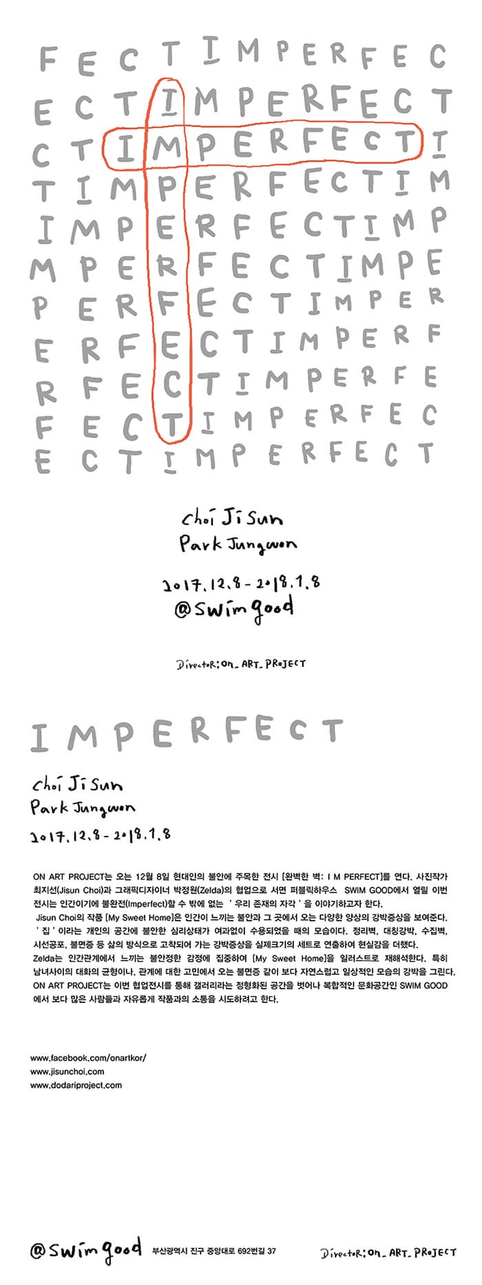 I M PERFECT  I M PERFECT Choi Ji Sun Park Jungwon 2017.12.8 - 2018.1.8 @swim good Director:ON_ART_PROJECT  I M PERFECT Choi Ji Sun Park Jungwon 2017.12.8 - 2018.1.8 ON ART PROJECT는 오는 12월 8일 현대인의 불안에 주목한 전시 완벽한 벽 : I M PERFECT를 연다. 사진작가 최지선 (Ji Sun Choi)과 그래픽디자이너 박정원(Zelda)의 협업으로 서면 퍼블릭하우스  SWIM GOOD에서 열릴 이번 전시는 인간이이게 불완전(imperfect)할 수 밖에 없는 루이 존재의 자각을 이야기하고자 한다. Ji Sun Choi의 작품 My Sweet Home은 인간이 느끼는 불안과 그 곳에서 오는 다양한 양상의 강박증상을 보여준다. 집 이라는 개인의 공간에 불안한 심리상태가 여과없이 수용되었을 때의 모습니다. 정리벽, 대칭강박, 수집벽, 시선공포, 불면증 등 삶의 방식으로 고착되어 가는 강박증상을 실제크기의 세트로 연출하여 현실감을 더했다. Zeldasms 인간관곙서 느끼는 불안정한 감정에 집중하여 My Sweet Home을 일러스트로 재해석한다. 특히 남녀사이의 대화의 균형니, 관계에 대한 고민에서 오는 불면증 같이 보다 자연스럽고 일상적인 모습의 강박을 그린다.  ON ART PROJECT는 이번 협업전시를 통해 갤러리라는 정형화된 공간을 벗어나 복합적인 문화공간인 SWIM GOOD에서 보다 많은 사람들과 자유롭게 작품과의 소통으 시도하려고 한다. - www.facebook.com/onartkor - www.jisunchoi.com - www.dodariproject.com @swimgood 부산광역시 진구 중앙대로 692번길 37 Director:ON_ART_PROJECT