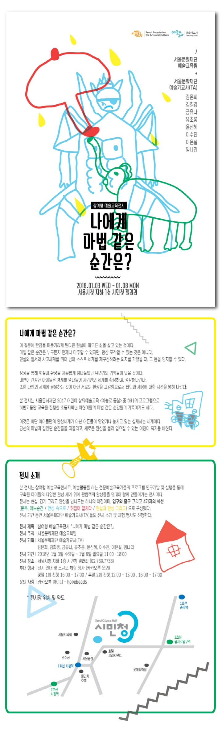 참여형 예술교육 전시 나에게 마법같은 순간은? 2018.01.03 WED - 01.08 MON 서울시청 지하1층 시민청 갤러리  나에게 마법 같은 순간은? 이 질문에 한참을 머뭇거리게 된다면 현실에 머무른 삶을 살고 있는 것이다. 마법 같은 순간은 누구든지 언제나 마주할 수 있지만, 항상 포착할 수 있는 것은 아니다. 현실의 질서와 사고체계를 뛰어 넘어 스스로 세계를 재구성하려는 의지를 가졌을 때, 그 틈을 인지할 수 있다. 상상을 통해 현실과 환상을 자유롭게 넘나들었던 유년기의 기억들이 있을 것이다. 내면의 건강한 아이들은 경계를 넘나들어 자기만의 세계를 확장하며, 성장해나간다. 또한 나만의 세계에 골몰하는 것이 아닌 서로의 환상을 교감함으로써 타인과 세상에 대한 시선을 넓혀 나간다. 본 전시는 서울문화재단 2017 어린이 창의예술교육 예술로 돌봄 중 하나의 프로그램으로 하반기동안 교육을 진행한 초등저학년 어린이들의 마법 같은 순간들의 기록이기도 하다. 이것은 비단 아이들만의 환상세계가 아닌 어른들이 잊었거나 놓치고 있는 실재하는 세계이다. 당신의 마법과 같았던 순간들을 떠올리고, 새로운 환상을 불러 일으킬 수 있는 여정이 되기를 바란다. 전시 소개 본 전시는 참여형 예술교육전시로, 예술활동을 하는 전문에술교육가들의 프로그램 연구개발 및 실행을 통해 구축된 아이들의 다양한 환상 세계 위에 관람객의 환상들을 덧대어 함께 만들어 가는 전이시다. 전시는 현실, 경계 그리고 환상을 넘나드는 하나의 여정이며, 입구와 출구 그리고 4가지 섹션(문득, 어느순간 / 환상 속으로 /뒤집어 펼치다 / 현실과 환상 그리고)으로 구성했다. 전시 기간 동안 서울문화재단 예술가교사(TA)들의 전시 소개 및 체험행사도 진행한다. 전시 제목 참여형 예술교육전시 나에게 마법 같은 순가은? 전시 주최 서울문화재단 예술교육팀 전시 기획 서울문화재단 예술가교(TA) 김은희, 김희경, 금유나, 유초롱, 윤신혜 이수진, 이은실, 임나리 전시 기간 2018년 1월 3일 수요일 ~ 1월 8일 월요일 11:00 -18:00 전시 장소 서울시청 지하1층 시민청 갤러기(02-739-7733) 부대 행사 전시 안내 및 소규모 체험 행사(카카오톡 문의) 평일 1회 진행 16:00 - 17:00 / 주말 2회 진행 12:00 - 13:00, 16:00 - 17:00 문의사항 카카오톡 아이디 - hopebeads * 전시장 위치 및 약도