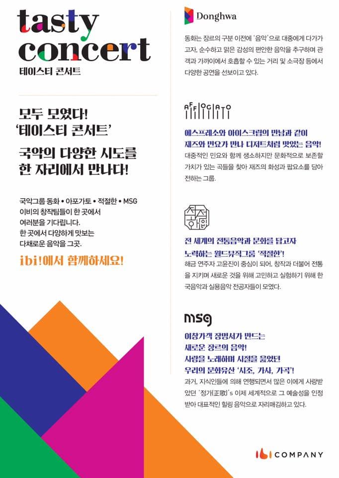 tasty concert 테이스티 콘서트 모두 모였다! 데이스티 콘서트 국악의 다양한 시도를 한 자리에서 만나다! 국악그룹 동화.아포가토.적절한,MSG 이비의 창작팀들이 한 곳에서 여러분을 기다립니다. ibi!에서 함께 하세요! Donghwa 동화는 장르의 구분 이전에 음악으로 대중에게 다가가고자, 순수하고 맑은 감성의 편안한 음악을 추구하며 관객과 가까이에서 호흡할 수 있는 거리 및 소극장 등에서 다양한 공연을 선보이고 있다. AFFOGATO 에스프레소와 아이스크림의 만남과 같이 재즈와 민요가 만나 디저트처럼 맛있는 음악! 대중적인 민요와 함께 생소하지만 문화적으로 보존할 가치가 있는 곳들을 찾아 재즈의 화성과 팝요소를 담아 전하는 그룹. 적절한 전 세계의 전통음악과 문화를 담고자 노력하는 월드뮤직그룹 적절한 해금 연주자 고윤진이 중심이 되어, 창작과 더불어 전통을 지키며 새로운 것을 위해 고민하고 실험하기 위해 한국음악과 실용음악 전공자들이 모였다. MSG 여창가객 장면서가 만드는 새로운 장르의 음악! 사랑을 노래하며 시절을 읆었던 우리의 문화유산 시조, 가사, 가곡! 과거, 지식인들에 의해 연행되면서 많은 이에게 사랑받았던 정가正歌s 이제 세계적으로 그 예술성을 인정 받아 대표적인 힐링 음악으로 자리매김하고 잇다. ibiCOMPANY