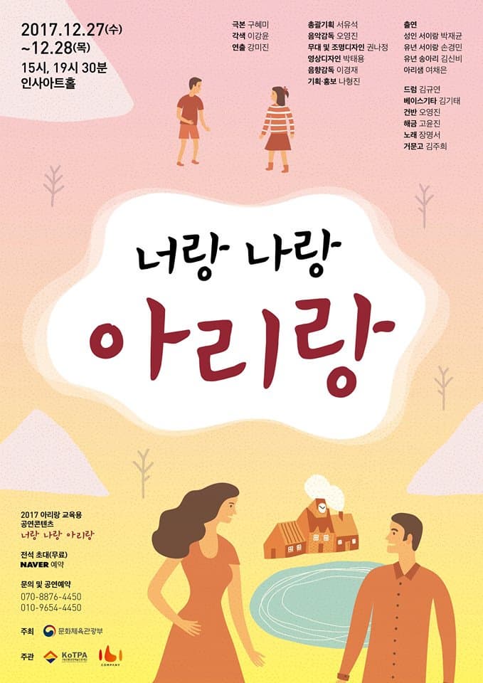 2017.12.27(수) ~ 12.28(목) 15시, 19시 30분 인사이트홀 극본 구혜미 각색 이강윤 연출 강미진 총괄기획 서유석 음악감독 오영진 무대 및 조명디자인 권나정 영상디자인 박태용 음향감독 이경재 기획.홍보 나형진 출연 성인 서이랑 박재균 유년 서이랑 손경민 유년 송아리 김신비 아리샘 여채은 드럼 김규연 베이스기타 김기태 건반 오영진 해금 고윤진 노래 장명서 거문고 김주흐 너랑 나랑 아리랑 2017 아리랑 교육용 공연콘텐츠 너랑 나랑 아이랑 전석 초대(무료) 네이버 예약 문의 및 공연예약 070-8876-4450 010-9654-4450 주최 문화체육관광부 주관 (재)전통공연예술진흥재단, 이비컴퍼니