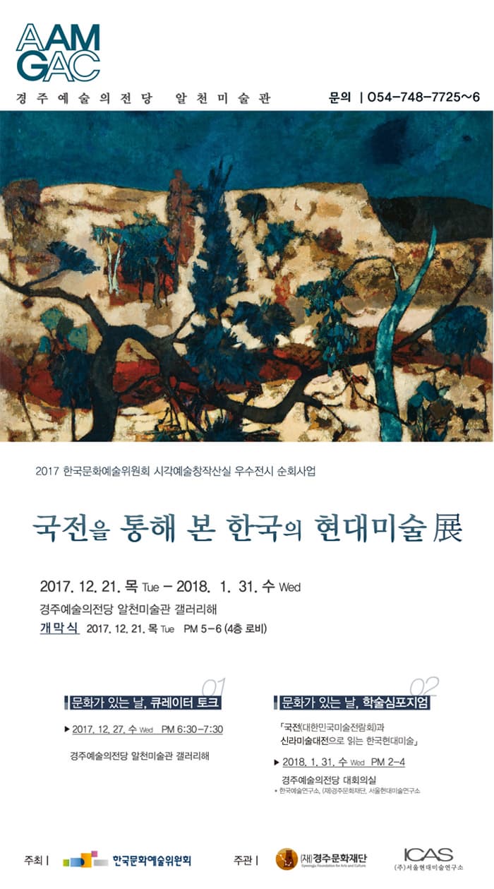 AAM GAC 경주예술의전당 알천미술관  문의 054-748-7725~6 2017 한국문화예술위원회 시각예술창작산실 우수전시 순회사업  국전을 통해 본 한국의 현대미술展 2017.12.21.목 Tue - 2018.1.31. 수 Wed 경주예술의전당 알천미술관 갤러리 해 개막식 2017.12.21.목 Tue PM5-6(4층 로비) 문화가 있는 날, 큐레이터 토크 2017.12.27.수 Wed PM6:30-7:30 경주예술의전당 알천미술관 갤러리해 문화가 있는 날, 학술포지엄 국전(대한민국미술전람회)과 신라미술대전으로 읽는 한국현대미술 2018.1.31.수 Wed  PM 2-4 경주예술의전당 대회의실 * 한국예술연구소, (재)경주문화재단, 서울현대미술연구소 주최 한국문화예술위원회 주관(재)경주문화재단 ICAS(주)서울현대미술연구소