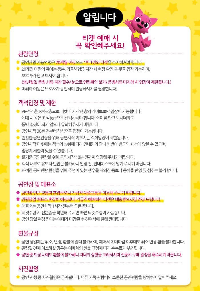 알립니다 티켓 예매 시 꼭 확인해주세요! 관람연령 공연관람 가능연령은 20개월 이상으로 1인 1장의 티켓을 소지하셔야 합니다. 20개월 미안의 유아는 등본, 의료보험증 지참시 현장 확인 후 무료 입장 가능하며, 보호자가 안고 보셔야 합니다. (생년월일 증빙 서류 지참 필수 / 눈으로 연령확인 불가 / 증빙서류 미지참 시 입장이 제한됩니다.) 미취학 아동은 보호자가 동반하여 관람하시기를 권장합니다. 객석 입장 및 제한 VIP석-1층, R석0즈층을 티켓에 기재된 층의 게이트로만 입장이 가능합니다. 예매 시 같은 좌석등급으로 선택하셔야 합니다. 아이를 안고 보시더라도 동반 입장이 되지 않으니 유의해주시기 바랍니다. 공연 시작 30분 전부터 객석으로 입장이 가능합니다. 원활한 공연관람을 위해 공연시작 이후에는 객석입장이 제한됩니다. 공연시작 이후에는 객석의 상황에 따라 안내원의 안내를 받아 별도의 좌석에 앉을 수 있으며, 입장에 제한이 있을 수 있습니다. 즐거운 공연관람을 위해 공연시작 10분 전까지 입장해 주시기 바랍니다. 쾌적한 공연관람 환경을 위해 뚜껑이 있는 생수를 제외한 음료나 음식물 반입 및 섭취는 불가합니다. 공연장 및 매표소 공연장 인근 교통이 혼잡하오니 가급적 대중교통을 이용해 주시기 바랍니다. 관람당일 매표소 혼잡이 예상되니, 가급적 예매하신 티켓은 배송받으시길 권장 드립니다. 매표소는 공연시작 1시간 전부터 오픈 됩니다. 티켓수령시 예매번호나 신분증을 확인해주시면 빠른 티켓수령이 가능합니다. 공연 당일 현장 판매는 예매가 마감된 후 잔여석에 한해 판매됩니다. 환불규정 공연 당일에는 취소, 변경, 환불이 절대 불가하며, 예매처 예매마강 이후에도 취소, 변경, 환불 불가합니다. 관람일 전에 취소하실 경우는 예매처의 환불 규정에 따라 수수료가 부과됩니다. 공연 중 퇴장 시에도 환불이 불가하니 자녀의 성향을 고려하시어 신중히 구매 결정을 해주시기 바랍니다. 사진촬영 공연 진행 중 사진 촬영은 금지됩니다. 다른 가족 관람객의 소중한 공연관람을 방해하지 말아주세요!