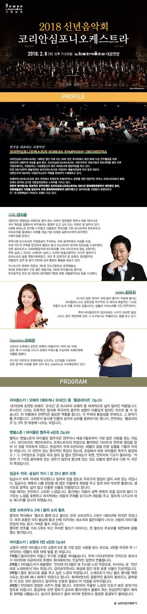 노원문화예술회관 기획공연 2018 신년음악회 코리안심포니오케스트라 2018.2.8(목) 오후 7시 30분 노원문화예술회관 대공연장 PROFILE 한국을 대표하는 교향악단 코리안 심포니 오케스트라 KOREAN SYMPHONY ORCHESTRA 코리안심포니오케스트라는 1985년 창단 이래 지난 30여 년간 국내외에서 매년 90회 이상 연주활동을 하여 대한민국 교향악의 위상을 높여 왔다. 코리안심포니오케스트라는 1987년부터 국립극장과 전속계약을 맺은 이후 국립오페라단, 국립발레단, 국립합창단의 정규 레퍼토리에 협업작업을 하고 있다. 또한 2001년부터 예술의전당 상주오케스트라로 지정되어 예술의전당에 상주오케스트라로 지정되어 예술의전당에 자리 잡게 되면서 대한민국의 대표적인 극장오케스트라 역할을 현재까지 수행해오고 있다. 빈필하모닉오케스트라와 같이 국내에서 유일하게 오페라하우스 공연을 위한 전문적인 하우스 오케스트라로서 발레, 오페라 음악에 남다른 전문공연경력과 노하우를 가지고 있다. 관현악 분야에서는 독보적인 연주단체인 코리안심포니오케스트라는 2001년 문화체육관광부의 재단법인 승인, 전문예술법인 지정을 받았으며 또한 문화체육관광부의 산하기관으로 정부예산을 지원받아 운명되면서 민.관 문화예술의 거버넌스 모델이 되고 있다. 지휘 정치용 대한민국 최정상급 지휘자로 평가 받는 지휘자로 평가 받는 지휘자 정치용은 뛰어난 바톤 테크닉과 곡의 핵심을 정화학게 파악해내는 통찰력이 있고 깊이 있는 지휘로 잘 알려져 있다. 5세에 피아노로 음악을 시작했고 서울음대 작곡과를 거쳐 오스트리아 잘츠부르크 모차르테움 음대에서 지휘를 전공, 거장 미햐엘 길렌으로부터 본견적인 지휘수업을 받았다. 유학시절 오스트리아 국영방송이 주최하는 국제 콩쿠르에서 대상을 수상, 세계 악단의 주목을 받았으며 졸업과 동시 오스트리아 문교부 장관상을 수상하였다. 이후 잘츠부르크 국제여름음악제 부지휘자를 거쳐 라이프치히 방송 교향악단, 뮌헨 심포니, 미시간 스테이트 심포니, 프라하 방송교향악단, 러시안 필하모닉 오케스트라 등을 개원지휘하였고, 귀국 후 관현악곡 및 오페라, 현대음악과 전통음악 공연 등 음악 전반에 걸쳐 활발한 활동을 해오고 있다. 오스트리아 문화 장관상 , 제5회 김수근문화상 공연예술상, 제3회 문화관광부 선정 젊은 예술가상, 제3회 뮤지컬대상 음악상, 한국음악상 본상 및 제28회 음악평론가협회 제정 서울음악대상 등을 수상했다. Violin 장유진 2016년 일본 센다이 국제 음악 콩쿠르 우승에 빛나는 바이올리니스트 장유진은 학구적인 곡 해석과 폭잘적인 기교로 관중의 눈과 귀를 무대로 집중시키는 걸출한 카리스마를 가진 연주자이다. 특히 바이올린으로 창조해내는 소리의 섬세한 질감, 그리고 음악 전달력에 있어 그 누구보다도 탁월하다는 평을 받고 있다. Soprano 강혜정 2005년 뉴욕에서 공연한 오페라 마술피리 파미나로 데뷔, 같은 해 더 마이클 시스카 어워드를 수상하며 국제무대에 이름을 알렸다. 2010년 대한민국 대한민국 오페라 대상 소프라노 신인상을 수상하며 맑은 음색과 미성을 갖춘 국내 최고 소프라노로 자리매김하고 있다. PROGRAM 차이콥스키 | 오페라 예프게니 오네긴 중 폴로네이즈 Op.24 1879년 초연된 오페라 오네긴은 러시아의 오페라 중 세계적으로 널리 알려진 작품입니다. 푸시킨이 그리는 민족적인 정서에 작곡자의 음악적 성향이 아름답게 합쳐진 곡으로 볼 수 있습니다. 이 작품에서 관현악은 중요한 역할을 합니다. 각 주제의 통일성을 부여하고, 그 분위기를 유지합니다. 그러면서 동시에 인물의 성격과 심리를 웅변하기도 합니다. 연주하는 폴로네이즈 3막 첫 부분에 나오는 곡입니다. 멘델스존 | 바이올린 협주곡 e단조 Op.64 펠릭스 멘델스존의 바이올린 협주곡은 연주자나 애호가들로부터 가장 많은 사랑을 받는 곡입니다. 라이프치히 게반트하우스 오케스트라의 악장으로 활약하던 다비트의 연주에 영감을 얻어 이 곡을 작곡하게 되었고, 완성까지 무려 6년이라는 세월이 걸릴 만큼 심혈을 기울여 작곡 한 곡입닏. 이 곡만이 갖는 형식적인 특징이 있는데, 초입에서 바로 바이올린 독주가 등장하고 1.2.3악장으로 구성된 곡과 달리 쉼 없이 연주하는가 하면, 연주자의 기교가 펼쳐지는 카덴차가 1악장 끝부분에 경우가 많은데 중간에 있는 것도 보통의 협주곡과 다른 이 곡만의 특징입니다. 임긍수 작곡.송길자 작사 | 강 건너 봄이 오듯 임긍수가 하루 저녁에 작곡해따고 알려져 있을 정도로 작곡가의 영감이 많이 서려 있는 곡입니다. 임긍수는 제목과 시를 받았을 때 많은 이들에게 힁망을 주고 쉽게 따라 부르면 좋겠다는 생각으로 음역도 넓지 않고 단출한 선율로 만들었다고 합니다. 처음 테마는 잔잔하고 고요한 느낌입니다. 중간에는 리듬이 살짝 변화의 옷을 입으며 봄이 다가오는 느낌을 표현하고 마지막에는 처음의 주제를 상기시켜 희망을 주고, 힘차게 나가고자 하는 메시지를 담고자 하였습니다. 요한 슈트라우스 2세 | 봄의 소리 왈츠 음악의 역사에서 왈츠의 황체 라고 불리는 요한 슈트라우스 2세가 1883년에 작곡한 곡입니다. 곡의 흐름은 마치 봄날에 들과산에 지저귀는 새소리와 젊은이들이 나누는 사랑의 이야기를 연상케 하는 밝고 가벼운 왈츠 곡입니다.  짤막한 전주를 거쳐 3개의 작고 우아한 왈츠가 이어지고, 첫 왈츠의 주요부를 재연하며 끝을 맺는 형식입니다. 차이콥스키 | 교향곡 5번 e단조 Op.64 교향곡 5번은 차이콥스키의 교향곡 6곡중 가장 많은 사랑을 받는 곡으로, 4번을 작곡한 뒤 11년이라는 세월이 흐른 뒤에 빛을 본 곡입니다. 1악장 | 크라리넷이 어둡고 무거운 선율을 꺼내놓습니다. 무척 다이내믹하며 극적으로 흐르다가 마지막에 지금까지의 투쟁이 희미해져가는 인상적인 장면이 연출됩니다. 2악장 | 차이콥스키가 애용해떤 안단테 칸나벨리로 지시된 느린 악장으로, 지시어는 곧 안단테로 노래하듯이라는 뜻입니다. 감미로우면서도 애상에 잠긴 듯한 호른 선율이 인상적입니다. 3악장 | 왈츠 형식으로 춤을 추고 싶은 느낌의 악작입니다. 스케르초가 아닌 왈츠 형식을 택한 시도는 당시에 꽤나 화제가 되었다고 합니다. 화려하면서도 몽환적인 춤곡이 펼쳐지고, 끝부분은 이 모든 것이 꿈이라고 알려주든 단호한 올림이 이 악장을 마무리합니다. 4악장 | 안단테의 장엄한 서주가 문을 엽니다. 이전까지 우울한 느낌의 단조가 밝은 분위기의 장조로 바뀝니다. 중심부로 오면 템포가 급속히 빨라지면서 불꽃이 튀는 듯 금관악기들이 화려한 화력을 내뿜습니다. 승리의 팡파르가 올려 퍼지며 찬란하고 웅장한 종결부가 펼쳐집니다. 글. 송현민(음악평론가)