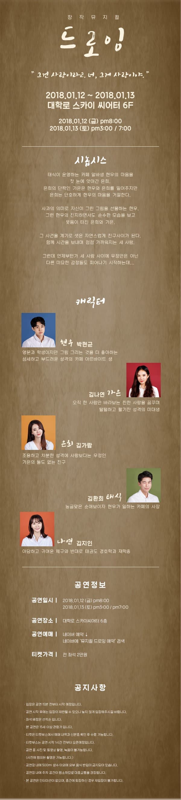 창작뮤지컬 드로잉 그건 사랑이라고,. 너, 그거 사랑이야. 2018.01.12 ~ 2018.01.13  대학로 스카이 씨어터 6F 2018.01.12(금) pm8:00 2018.01.13(토) pm3:00 / 7:00 시놉시스 태식이 운영하는 카페 알바생 현우의 마음을 첫 눈에 앗아간 은희. 은희의 단짝인 가은은 현우와 은희를 밀어주지만 은희는 단호하게 현우의 마음을 거절한다. 사과의 의미도 자신이 그린 그림을 선물하는 현우. 그런 현우의 진지하면서도 순수한 모습을 보고 웃음이 터진 은희와 가은. 그 사건을 계기로 셋은 자연스럽게 친구사이가 된다. 함께 시간을 보내며 점점 가까워지는 세 사람. 그런데 언제부턴가 세 사람 사이에 우정만은 아닌 다른 미묘한 감정들도 피어나기 시작하는데... 캐릭터 현우 역에 박현균 영문과 학생이지만 그림 그리는 것을 더 좋아하는 섬세하고 부드러운 성격의 카페 아르바이트 생 가은 역에 김나연 오직 한 사라만 바라보는 찐한 사랑을 꿈구며 털털하고 활기찬 성격의 미대생 은희 역 김가람 조용하고 차분한 성격에 사랑보다는 우정인 가은의 둘도 없는 친구 태식 역에 김환희 능글맞은 순애보이자 현우가 일하는 카페의 사장 나연 역 정은영 아담하고 귀여운 체구와 반대로 태권도 경호학과 재학 중 창작뮤지컬 드로잉 후원하고 공연 두배로 즐기는 방법 단순히 한 명의 관객이 아닌 후원자로써, 공연을 더욱 더 즐겁게 관람할 수 있는 크라우틴 펀딩에 참여해주세요! 여러분들께서 저희 공연에 후원주시면 저희는 후원자분들께 더욱 더 좋은 공연으로 보답할 수 있게 됩니다. 창작뮤지컬 드로잉에 후원하시고 초대권, 포스터 등 당양한 혜택을 받으세요. 네이버 검색 뮤지컬 드로잉 크라우드 펀딩 공연정보 공연일시 2018.01.05(금) pm4:00 / 8:00 2018.01.06(토) pm3:00 / 7:00 공연장소 대학로 스카이 씨어터 6층 공연예매 네이버 예약 창작 뮤지컬 드로잉 검색 티켓가격 전 좌석 2만원 공지사항 입장은 공연 15분 전부터  시작 예정입니다. 공연 시작 후에는 입장이 제한될 수 있으니 늦지 않게 입장해주시길 바랍니다. 좌석 배정은 선착순입니다 본 공연은 15세 이상 관람가 입니다. 티켓은 티켓부스에서 예매 내역과 신분증을 확인 후 수령 가능합니다. 티켓부스는 공연 시작 1시간 전부터 오픈예정입니다. 커튼콜을 제외한 공연 중에 협의 되지 않은 사진 및 동영상 촬영, 녹음이 금지 되어있습니다. 공연장 내에 500ml 생수 이외에 외부 음식 반입이 금지 되어 있습니다. 공연장 내에 주차 공간이 협소하므로 대중교통을 권장합니다. 본 공연은 인터미션이 없으며, 중간에 퇴장하신 경우 재입장이 불가합니다.