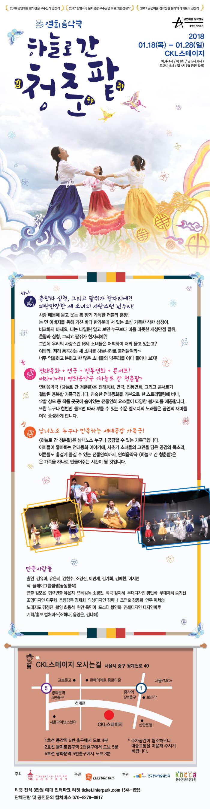 2016 공연예술 창작산실 우수신작 선정작 2017 방방곡곡 문화공감 우수공연 프로그램 선정작 2017 공연예술 창작산실 올해의 레퍼토리 선정작  공연예술 창작산실 올해의 레퍼토리 연희음악극 하늘로 간 청춘팥 2018.01.18(목) - 01.28(일) CKL스테이지 화,수 4시 / 목 8시 / 금 5시, 8시 / 토 2시, 5시 / 일 4시(월 공연 없음) 하나 춘향과 심청, 그리고 팥쥐가 한자리에?! 파란만장한 세 소녀의 사랑스런 넋두리! 사랑때문에 울고 웃는 봄 향기 가득한 러블리 춘향. 눈 먼 아버지를 위해 거친 바다 한가운데 서 있는 효심 가득한 착한 심청이. 비교하지 마세요. 나는 나일뿐! 알고 보면 누구보다 마음 따뜻한 개성만점 팥쥐. 춘향과 심청, 그리고 팥쥐가 한자리에?! 그런데 우리의 사랑스런 16세 소녀들은 어찌하여 저리 울고 있는고? 여봐라! 저리 통곡하는 세 소녀를 하늘나라로 불러들여라~ 너무 억울하고 분하고 한 많은 소녀들의 넋두리를 어디 들어나 보자! 둘 전래동화 + 연극 + 전통연희 + 콘서트! 버라이어티 연희 음악극 하늘로 간 청춘팥 연희 음악극 하늘로 간 청춘팥은 전래동화, 연극, 전통연희, 그리고 콘서트가 결합된 융복합 가족극입닏. 친숙한 전래동화를 기본으로 한 스토리텔링에서 버나, 12발 상모 등 작품 곳곳에 숨어있는 전통연희 요소들이 다양한 볼거리를 제공합니다. 또한 누구나 한번만 들으며 따라 부를 수 있는 쉬운 멜로디의 노래들은 공연의 재미를 더욱 풍성하게 합니다. 셋 남녀노소 누구나 만족하는 세대공감 가족극! 하늘로 간 청춘팥은 남녀노소 누구나 공감할 수 있는 가족극입니다. 아이들이 좋아하는 전래동화 이약기에, 사춘기 소녀들의 고민을 담은 공감의 목소리, 어른들도 흥겹게 즐길 수 있는 전통연희까지, 연희음악극 하늘로 같 청춘팥은 온 가족을 하나로 만들어주는 시간이 될 것입니다. 만든사람들 출연 김유미, 유은지, 김현수, 소경진, 이민재, 김가희, 김예찬, 이지연 작 플레이그룹잼잼(동동창작) 연출 김모은 협력연출 유은지 연희감독 소경진 작곡 김지혜 무대디자인 황인하 무대제작 송기선 조명디자인 이주혁 음향감독 김재희 의상디자인 김미나 조연출 강동희 안무 이세승 노래지도 김경진 촬영 최용석 원아 옥미나 기획/홍보 컬처버스 CKL스테이지 오시는길 서울시 중구 청계천로 40 1호선 종각역 5번 출구에서 도보 4분 2호선 을지로입구역 2번출구에서 도보 5분 5호선 광화문역 5번 출구에서 도보8분 * 주차공간이 협소하오니 대중교통을 이용해 주시기 바랍니다. 주최 플레이그룹잼잼 주관 컬처버스 후원 한국문화예술위원회, 한국콘텐츠진흥원 티켓 전석 3만원 예매 인터파크 티켓 ticket.interpark.com 1544-1555 단체관람 및 공연문의 컬처버스 070-8276-0917