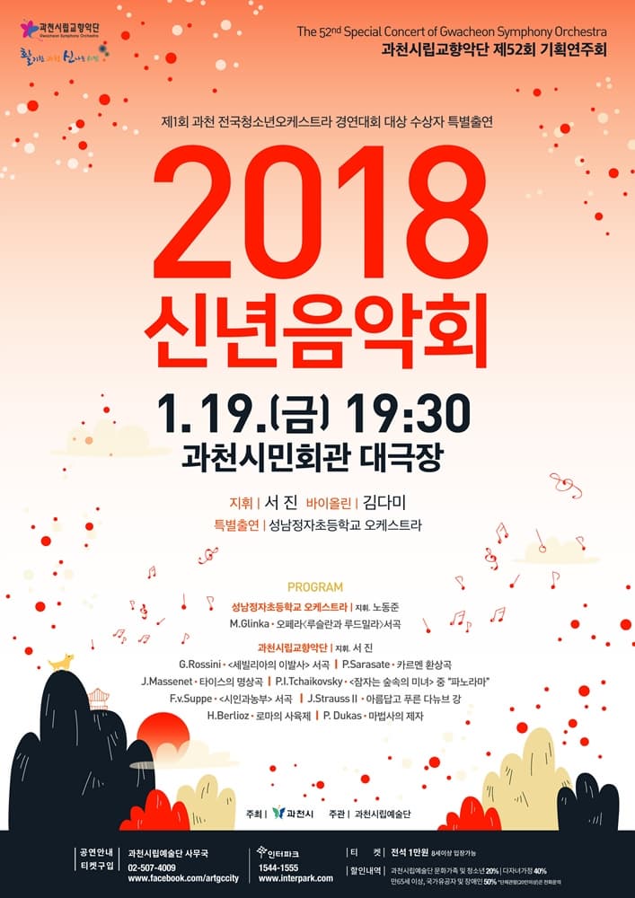 과천시립교향악단 The 52nd Special Concert of Gwacheon Symphony Orchestra 과천시립교향악단 제52회 정기연주회 제1회 과천 전국청소년오케스트라 경연대회 대상 수상자 특별출연 2018 신년음악회 1.19(금) 오후7시30분 과천시민회관 대극장 지휘 서진 바이올린 김다미 특별출연 성남정자초등학교 오케스트라 프로그램 성남정자초등학교 오케스트라 | 지휘 노동준 M.Glinka - 오페라 루슬란과 루드밀라 서곡  과천시립교향악단 지휘 서진 G.Rossini -  세빌리아의 이발사 서곡 | P.Sarasate - 카르멘 환상곡 | J.Massenet - 타이스의 명상곡 |P.I.Tchaikovsky  - 잠자는 숲속의 미녀 중 파노라마 F.v.Suppe - 시인과 농부 서곡 | J.StraussⅡ - 아름답고 푸른 다뉴브 강 | H.Berlioz - 로마의 사육제 | P. Dukas - 마법사의 제자  주최 과천시 주관 과천시립예술단 공연안내 티켓구입 과천시립예술단 사무국  02-507-4009 www.facebook.com/artgccity |  인터파크  1544-1555 www.interpark.com 티켓 전석1만원 8세이상 입장가능 할인내역 과천시립예술단 문화가족 및 청소년 20% | 다자녀가정 40% | 만65세이상, 국가유공자 및 장애인 50% * 단체관람(20인이상)은 전화문의
