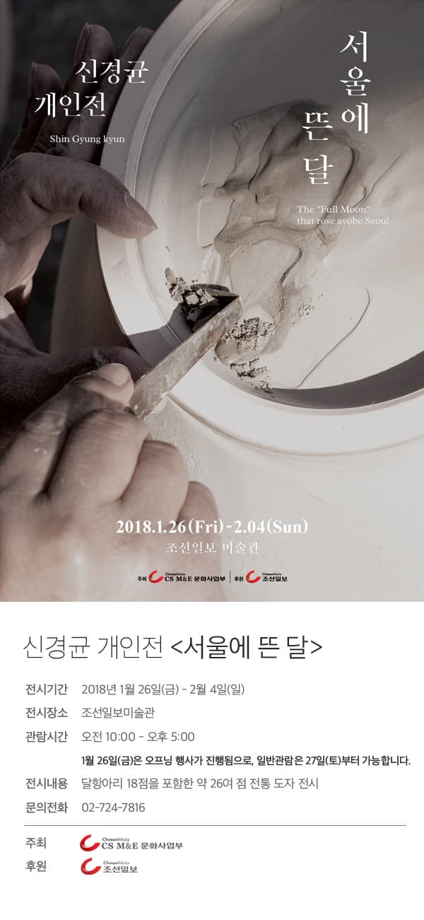 신경균 개인전 Shin Gyung Hyun 서울에 뜬 달 THE Full Moon that rose avobe Seoul 2018.1.26(Fri) -2.04(Sun) 조선일보 미술관 주최 CS M&E 문화사업부 후원 조선일보 신경균 개인전 서울에 뜬 달 전시기간 2018년 1월 26일(금) - 2월 4일(일)  전시장소 조선일보미술관 관람시간 오전 10:00 - 오후 5:00 1월 26일(금)은 오프닝 행사가 진행됨으로, 일반관람은 27일(토)부터 가능합니다. 전시내용 달항아리 18점을 포함한 약 26여 점 전통 도자 전시 문의전화 02-724-7816 주최 CS M&E 문화사업부 후원 조선일보
