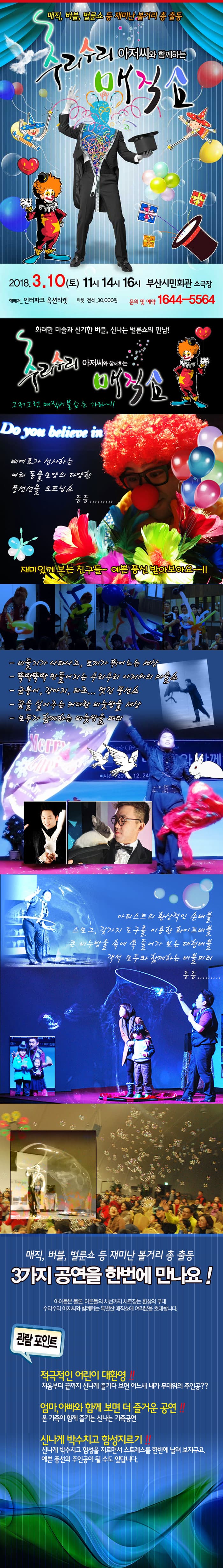 매직, 버블, 벌룬쇼 등 재미난 볼거리 총 출동 수리수리 아저씨와 함께하는 매직쇼 2018.3.10(토) 11시 14시 16시 부산시민회관 소극장 예매처_ 인터파크 옥선티켓 티켓 전석_30,000원 문의 및 예약 1644-5564 화려한 마술과 신기한 버블, 신나는 벌룬쇼의 만남! 수리수리 아저씨와 함께하는 매직쇼 그저 그런 매직버블쇼는 가라~!! 삐에로가 선사하는 여러 동물모양의 다양한 풍선선물 오프닝쇼 등등..... 재미있게 보는 친구들 ~ 예쁜 풍선 받아보아요~~!!  - 비둘기가 나타나고, 토끼가 뛰어노는 세상 - 뚝딱뚝딱 만들어지는 수리수리 아저씨의 마술쇼 - 금붕어, 강아지, 타조... 멋진 풍선쇼 - 꿈을 실어주는 커다란 비눗방울 세상 - 모두가 함께 하는 비눗방울 파티 - 아티스트의 환상적인손 버블 스모그, 갖가지 도구를 이용한 화이트배블 큰 비누방울 속에 쏙 들어가 보는 대형버블 객석 모두와 함께 하는 버블파티 등등....  매직, 버블, 벌룬쇼 등 재미난 볼거리 총 출동 3가지 공연을 한번에 만나요! 아이들은 물론, 어른들의 시선까지 사로잡는 환상의 무대 수리수리 아저씨와 함께하는 특별한 매직쇼에 여러분을 초대합니다. 관람포인트 적극적인 어린이 대환영!! 처음부터 끝까지 신나게 즐기다 보면 어느새 내가 무대위의 주인공?? 엄마, 아빠와 함께보면 더 즐거운 공연!! 온 가족이 함께 즐기는 신나는 가족공연 신나게 박수치고 함성지르기!! 신나게 박수치고 함성을 지르면서 스트레스를 한번에 날려 보자구요. 예쁜 풍선의 주인공이 될 수도 있답니다. 