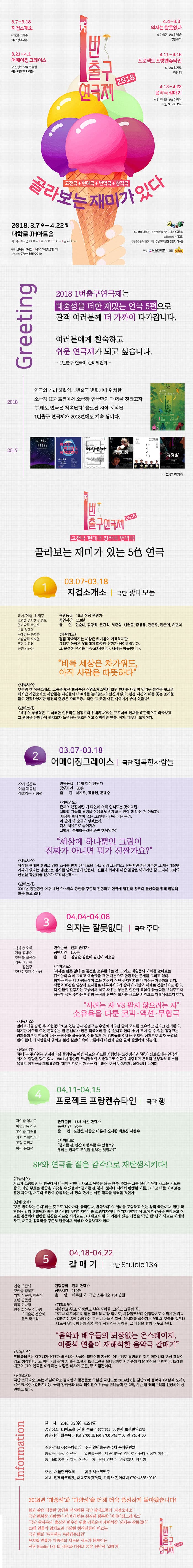 2018 1번출구 연극제  3.7 - 3.18 지겁소개소 작/연출 최해주 극단 광대모둠 3.21 - 4.1 어메이징 그레이스 작 신성우 연출 원종철 극단 행복한 사람들 4.4 - 4.8 의자는 잘못없다 작 선욱현 연출 김병순 극단 주다 4.11 - 4.15 프로젝트 프랑케슈타인 작/연출 양지모 극단 행 4.18 - 4.22 음악극 갈매기 작 안톤체홈 연출 이종석 극단 Studio134  고전극 + 현대극 + 번역극 + 창작극 골라보는 재미가 있다 2018. 3. 7 수 - 4.22 일 대학로 JH아트홀 화.수.목.금 8:00 PM 토 3:00, 7:00PM 일 4:00 PM 예매 인터파크티켓 | 대학로티켓닷컴 외 공연문의 070-4355-0010 주최 (주)주다컬쳐 주관 인번출구연극제준비위원회 총괄프로듀서 이규린 일번축구연극제 준비위원 김남호 박상현 김윤미 이소금 후원 서울연극협회 협찬 CISK Greeting 2018 1번출구연극제는 대중성을 더한 재밌는 연극 5편으로 관객 여러분께 더 가까이 다가갑니다. 여러분에게 친숙하고 쉬운 연극제가 되고 싶습니다. - 1번 출구 연극제 준비위원회 - 2018 연극의 거리 혜화역, 1번출구 번화가에 위치한 JH아트홀에서 소극장 연극만의 매력을 전하고자 그래도 연극은 계속된다 슬로건 하에 시작된 1번출구 연극제가 2018년에도 계속 됩니다. 2017 - 2017 참가작 소개 2018 1번출구 연극제 고전극  현대극  창작극  번역극   골라보는 재미가 있는 5色 연극 1 03.07 - 03. 18 지겁소개소 | 극단 광대모둠 작가/연출 최해주 조연출 김서현 임승요 연기감독 박근수 기획 최교익 무대감독 송지훈 기술감독 서지원 조명 이경천 음향 강하은 관람등급 15세 이상 관람가 공연시간 110분 출연 권순미, 김강희, 문진식, 서준영, 신현규, 전주우, 편준의, 허민아 기획의도 점점 각박해지는 세상은 차가움이 가득하지만, 그래도 아직은 우리에게 따뜻한 온기가 남아있습니다. 그 순수한 온기를 나누고자 합니다. 세상은 따뜻합니다. 비록 세상은 차가워도 아직 사람은 따뜻한다. 시놉시스 부산의 한 직업소개소. 그곳을 찾은 최정준은 직업소개소에서 보낸 편지를 내밀며 맡겨둔 물건을 찾으려 하지만 직업소개소 사람들은 자신들의 이야기를 늘어놓느라 정신이 없다. 점점 자신의 뒤를 쫓는 조직원들이 인접하였지만 물건의 행방은 오리무중... 과연 그곳엔 어떤 이약기가 숨어있을까? 단체소개 배우의 상상력은 그 어떤한 인위적인 설정보다 위대하다 라는 모토아래 현재를 비판적으로 바라보고 그 관점을 유쾌하게 펼치고자 노력하는 창조적이고 실험적인 연출, 작가, 배우의 모임이다.  03.07 - 03.18 어메이징그레이스 | 극단 행복한사람들 작각 신성우 연출 원종철 예술감독 박장렬 관람등급 14세 이상 관람가 공연시간 80분 출연 서지유, 김동현, 문태수 기획의도 존재의 본질이란 게 타인에 의해 인식되는 것이라면 차라리 그들의 욕망을 이용해서 존재하는 편이 더 나은 건 아닐까? 세상에 하나밖에 없는 그림이니 진짜라는 논리. 이말에 왜 오류가 없겠는가. 다시 처음으로 돌아가서 그렇게 존재하는것은 과연 행복일까? 세상에 하나뿐인 그림이 진짜가 아니면 뭐가 진짠가요? 시놉시스 위작을 판매한 혐의로 검찰조사를 받게 된 미모의 아트 딜러 그레이스. 신원확인부터 거부한 그녀는 예술엔 가짜가 없다는 궤변으로 검사를 당혹스럽게 만든다. 진품과 위작에 대한 공방을 이어가던 중 드디어 그녀의 신원을 확인해줄 문서가 도착하는데....... 단체소개 2014년 창단공연 이후 매년 약 4회의 공연을 꾸준히 진행하며 연극계 발전가 창작의 활성화를 위해 활발히 활동하고 있다. 3 04.04 - 04.08 의자는 잘못없다 극단 | 주다 작가 선욱현 연출 김병순 조연출 최선아 기획 이규린 김연주 조명디자인 이소금 관람등급 전체관람가 공연시간 100분 출연 김병순 김윤미 김진아 이소금 기획의도 의자는 잘못없다 는 물건을 소유한다는 것, 그리고 예술품의 가치를 알아보는 감식안의 의미 그리고 예술품을 교환 자본으로 환원하는 문제를 그리고 있다. 의자는 이들 네 사람들에게 그들 자신이 어떤 존재인지르 비춰주는 거울과도 같다. 작품의 배경은 일상적 묘사들로 이루어지다가 갑자기 가상의 세계로 전환되기도 한다. 각 인물의 갈등하는 모습에서 서로 싸우는 부분은 인간의 욕심의 씁쓸함을 보여주고자 하는데 극단 주다는 인간의 욕심의 단면적 묘사를 새로운 시각으로 재해석하고자 한다. 사려는 자 VS 팔지 않으려는 자 소유욕을 다룬 코믹.액션.무협극 시놉시스 명예퇴직을 당한 후 시험준비하고 있는 남자 강명규는 우연히 가구점 앞의 의자를 소유하고 싶다고 생각한다. 하지만 가구점 주인 문덕수는 딸 문선미가 만든 작품이라 팔 수 없다고 한다. 쉽게 포기할 수 없는 강명규는 경제불황으로 힘들어 하는 문덕수를 설득하고, 이를 알게 된 강명규의 아내는 경제적 상황으로 의자 구입을 반대한다. 네사람들의 얽히고 설킨 실랑이 속에 그들에게 마법과 같은 일이 발생하게 되는데... 단체소개 주다는 주사위는 던져졌다의 줄임말로 매번 새로운 시도를 지향하는 도전정신과 주가 되보겠다는 연극적 의지와 열망을 담고 있다. 2011년 창단된 주다컬쳐의 시발점으로 연극의 대중화와 문화적 빈부격차 해소를 목표로 창작극을 개발해왔다. 대표작으로는 가무극 아브라소, 연극 반쪽형재, 살아있냐 등이다. 4 04.11 - 04.15 프로젝트 프랑켄슈타인 | 극단 행 작연출 양지모 예술감독 김관 조연출 최현웅 기획 루비컴퍼니 조명 김민재 영상 윤호섭 관람등급 14세 이상 관람가 공연시간 80분 출연 도창선 이종승 이흥재 진지한 백효성 서현우 기획의도 금기를 깬 인간이 행복할 수 있을까? 우리는 진짜로 무엇을 원하는 것일까? SF와 연극을 젊은 감각으로 재탄생시키다! 시놉시스 서로가 소중했던 두 친구에게 비극디 닥친다. 사고로 목숨을 잃은 현중, 주호는 그를 살리기 위해 새로운 시도를 한다. 과연 주호는 현중을 되찾을 수 있을까? 금기를 깬 천재, 천재에 의해서 탄생한 괴물, 그리고 이를 지켜보는 유명 과학자, 서로의 묙망이 충돌하는 세 명의 관계는 어떤 결과를 불러올 것인가. 단체소개 모든 변화하는 존재 라는 뜻으로 나아가다, 움직인다, 변화하다 의 의미를 포함하고 있는 창작 극단이다. 일반 극단과는 달리 연출팀가 배우 뿐 아니라 무대디자이너와 조명디자이너, 작가가 한자리에 모여 다양성으로 인정하고 장르를 존중하여 평범한 일상을 새로운 시각으로 그려내고자 한다. 기존에 있는 작품을 극단 행 만의 색으로 재해석하고, 새로운 창작극을 꾸준히 만들어서 세상과 소통하고자 한다. 5 04.18 - 04.22 갈매기 | 극단 Stuidio 134 연출 이종석 조연출 정혜진 기획 이규린, 이종석 조명 김준범 작곡 이나영 연주 피아노 이나영 바이올린 정승혜 첼로 박선경 관람등급 전체 관람가 공연시간 110분 출연 이주원 외 극단 스튜디오 134 단원 기획의도 사랑받고 싶고, 인정받고 싶은 사람들, 그리고 그들의 꿈, 그러나 이루어지지 않는 꿈처럼 사랑 받기도, 사람들로부터 인정받기도 어렵기만 하다. 갈매기 속에 등장하는 모든 사람들은 지금, 이 시대를 살아가는 우리의 모습과 같거나 다르지 않다. 마음의 상처 속에 사랑가는 사람들, 그 마음을 함께 나누고 싶다. 음악과 배우들의 퇴장없는 온스테이지, 이종석 연출이 재해석한 음악극 갈매기 시놉시스 드레뽈레프는 어머니가 유명한 배우라는 사실이 불만이며 자신이 어느 정도 유명해진 것도 어머니의 명성 때문이라고 생각한다. 또 어머니와 같이 지내는 소설과 뜨리고린을 못마땅해하며 기존의 예술 형식을 비판한다. 뜨레뽈레프와 그의 연극을 이해하는 사람은 마샤와 도른, 두 사람뿐이다. 단체소개 극단 스튜디오 134 서경대학교 뮤지컬과 동문들로 구성된 극단으로 2014년 8월 창단하여 음악극 이상적 도시, 아브라소, 갈매기 등 국내 창작극와 해외 라이센스 작품을 넘나들며 연 2회, 시즌 별 레퍼토리를 선정하여 공연하고 있다. Information 일시 2018.3.2(수) - 4.29(일) 공연장소 JH아트홀 (서울 종로구 동숭동1-50번지 보생빌딩 2층) 공연시간 화수목금 PM 8:00 토 PM3:00 PM 7:00 일 PM 4:00 주최/홍보 (주)주다컬쳐 주관 일번출구연극제 준비위원회 총괄프로듀서 이규린 일번출구연극제 준비위원 김남호 김윤미 박상현 이소금 홍보물디자인 강지우, 이규린 홍보담당 김연주 사진촬영 박상현 후원 서울연극협회 협찬 시스크맥주 예매 인터파크티켓, 대학로티켓닷컴, 기획사 전화예매 070-4355-0010 2018년 대중성과 다양성을 더해 더욱 풍성하게 돌아왔습니다! 봄과 같은 따뜻한 공연을 선사해줄 극단 광대모둠의 지겁소개소 극단 행복한 사람들이 이야기 하는 본질의 행복함 어메이징그레이스 극단 완자무늬 출신의 배우겸 연출 김병순이 재해석한 의자는 잘못없다 20대 연출가 양지모와 다양한 창작진들이 이끄는 극단 햄의 프로젝트 프랑켄슈타인 뮤지컬 연출가 이종석의 새로운 시도가 돋보이는 극단 Stuidio 134의 사랑과 마음의 치유 음악극 갈매기  2018 1번출구연극제