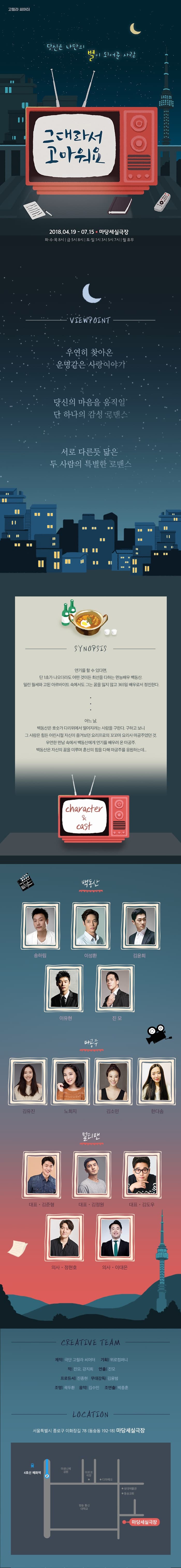 고릴라 씨어터 당신은 나만의 별이 되어준 사람 그대라서 고마워요 2018년 4월 19일부터 7월 15일 마당세실극장 화수목 8시 금 5시 8시 토일 1시 3시 5시 7시 월 휴무 뷰 포인트 우연히 찾아온 운명같은 사랑이야기 당신의 마음을 움직일 단 하나의 감성 로맨스 서로 다른듯 닮은 두 사람의 특별한 로맨스 시놉시스 연기를 할 수 있다면, 단 1초가 나오더라도 어떤 것이든 최선을 다하는 만능배우 백동산. 밀린  월세와 고된 아르바이트 속에서도 그는 꿈을 잃지 않고 365일 배우로서 정진한다. 어느 날, 백동산은 호숫가 다리 위에서 떨어지려는 사람을 구한다. 구하고 보니 그 사람은 힘든 어린시절 자신이 즐겨보던 요리프로의 꼬꼬마 요리사 마공주였던 것. 우연한 만남 속에서 백동산에게 연기를 배우러 온 마공주. 백동산은 자신의 꿈을 미루며 혼심을 다해 마공주를 응원하는데... 캐릭터 백동산 송하림 이성환 김윤희 이유현 진모 마공주 김유진 노희지 김소민 한다솜 멀티맨 대표 김준형 대표 김정원 대표 김도우 의사 정현호 의사 이대은 크리에이티브 팀 제작 극단 고릴라 씨어터 기획 위로컴퍼니 작 진모 강지희 연출 진모 프로듀서 진종현 무대감독 김용범 조명 곽두환 음악 김수민 조연출 박종훈 로케이션 서울특별시 종루구 이화장길 78 동숭동 192-18 마당세실극장 