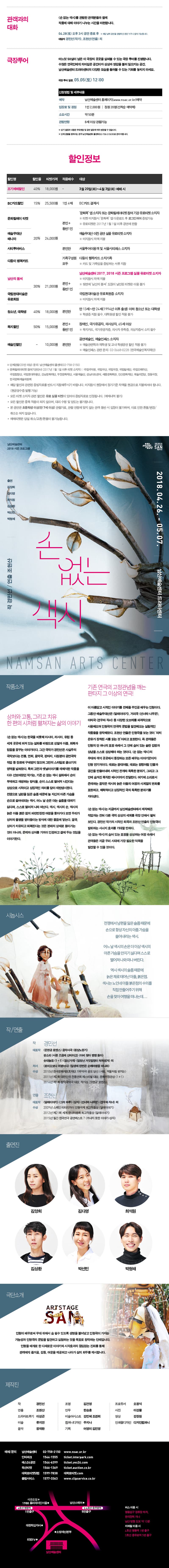 관객과의 대화 손 없는 색시를 관람한 관객분들과 함께 작품에 대해 이야기 나누는 시간을 마련합니다. 4월 28일 토요일 오후 3시 공연 종료 후 해당 공연을 관람하신 분은 누구나 참석 가능합니다. 대담자 경민석 작가 조현산 연출 외 극장투어를 진행합니다. 수많은 연극인에게 의미깊은 공간이자 상상과 영감을 불러 일으키는 공간, 남산예술센터 드라마센터의 다양한 모습을 둘러볼 수 있는 기회를 놓치지 마세요. 극장투어 일정 5월 5일 토요일 12시 신청방법 및 세부내용 예약 남산예술센터 홈페이지 www.nsac.or.kr 예약 입장료 및 정원 1인 2천원 정원 20명 선착순 예약제 소요시간 약50분 관람연령 8세 이상 관람가능 상기 일정과 내용은 무대셋업 및 공연 일정에 따라 변경될 수 있습니다. 단체 관람을 원하시는 경우 남산예술센터 콜센터 02-758-2150으로 문의 바랍니다. 할인 정보 3월 20일 화요일부터 4월 3일 화요일 예매 시 18,000원 조기예매 40퍼센트 할인 BC카드 결제 시 1인 4매 15퍼센트 할인 25,500원 문화릴레이티켓 예술무대 산 매니아 동반1인까지 20퍼센트 할인 24,000원 문화콕 앱 소지자 또는 문화릴레이티켓 참여기관 유료티켓 소지자 티켓 미지참시 문화콕 앱 다운로드 후 로그인하여 증빙가능 유료티켓은 2017년 1월 1일 이후 공연에 한함 예술무대 산 이전 공연 실물 유료티켓 소지자 미지참시 차액 지불 시티투어버스 서울투어 이용객 및 서울시티패스 소지자 본인만 20퍼센트 할인 24,000원 다둥이행복카드 가족구성원 모두 20퍼센트 할인 24,000원 다둥이 행복카드 소지가족 카드 및 가족임을 증빙하는 서류 지참 남산의 봄씨 30퍼센트 할인 21,000원 본인과 동반 1인 남산예술센터 2017, 2018 시즌 프로그램 실물 유료티켓 소지자 미지참시 차액 지불 뒷면에 남산의 봄씨 도장이 날인된 티켓은 이용 불가 국립현대미술관 유료회원 30퍼센트 할인 21,000원 본인+동반 1인 국립현대미술관 유료회원증 소지자 미지참 시 차액 지불 청소년, 대학생 40퍼센트 할인 18,000원 본인만 만 13세부터 만 24세까지 1994년 이후 출생 이하 청소년 또는 대학생 학생증 지참 필수 대학원생 할인 적용 불가 복지할인 50퍼센트 할인 15,000원 본인 동반 1인 장애인 국가유공자 의사상장 65세 이상 복지카드 국가유공자증 의사자 유족증 의상자증서 소지 필수 예술인할인 10,000원 본인만 공연예술인 예술인패스 소지자 예술관련학과 재학생 및 교내 학생공연 할인 적용 불가 예술인패스 관련 문의 02-3688-0228 한국예술인복지재단 20인 이상 단체관람 문의 남산예술센터 콜센터 02-758-2150 문화릴레이티켓 참여기관 안내 2017년 1월 1일 이후 티켓 소지자 국립국악원 국립극단 국립극장 국립발레단 국립오페라단 국립합창단 국립현대무용단 강남문화재단 부천문화재단 서울예술단 성남아트센터 세종문화회관 안산문화재단 예술의전당 정동극장 한국문화예술위원회 해당 할인과 관련된 증빙자료를 반드시 지참해주시기 바랍니다. 미지참 시 현장에서 정가기준 차액을 현금으로 지불하셔야 합니다. 현금영수증 발행 가능 모든 티켓 소지자 관련 할인은 유료 실물 티켓이 있어야 증빙자료로 인정됩니다. 예매내역 불가 모든 할인은 중복 적용이 되지 않으며, 대리 수령 및 양도는 불가합니다. 본 공연은 초등학생 이상 만 7세 이상 관람가로 관람 연령에 맞지 않는 관객 동반 시 입장이 불가하며, 이로 인한 환불, 변경, 취소는 되지 않습니다. 예매티켓은 당일 취소, 교환, 환불이 불가합니다. 남산예술센터 2018 시즌 프로그램 손 없는 색시 2018년 4월 26일부터 5월 7일까지 남산예술센터 드라마센터 작 경민선 연출 조현산 출연 김양희 김다영 최석원 김상환 박선민 박형채 작품 소개 상처와 고통, 그리고 치유 한 편의 시처럼 펼쳐지는 삶의 이야기 손 없는 색시는 한국을 비롯해 아시아, 러시아, 유럽 등 세계 곳곳에 퍼져 있는 설화를 바탕으로 성찰과 아픔, 회복과 믿음을 꿈구는 이야기이다. 그간 극작가 경민선은 사실주의 극작보다는 전통, 연희, 음악극, 판타지, 다원분야 공연극 작업 등 장르에 구애받지 않으며 그만의 스타일로 글쓰기의 영역을 넓혀왔다. 특히 고전과 옛날 이야기를 재해석한 작품을 다수 선보여왔던 작가는 기존 손 없는 색시 일화에서 손이 부재하고 재생하는 방식을 손이 스스로 떨어져 나간다는 상상으로 시적이고 상징적인 의미를 담아 재탄생시켰다. 전쟁으로 남편을 잃은 슬픔 때문에 늘 자신의 아픈 가슴을 손으로 쓸어내리는 색시. 어느 날은 손은 더는 슬픔을 대하기 싫다며, 스스로 떨어져 나와 떠난다. 색시, 색시의 손, 색시의 늙은 아들 붉은 점의 파란만장한 여정을 좇아가다 보면 우리가 상처와 불행을 받아들이는 방식에 대한 물음에 닿는다. 결국, 상처가 치유되고 회복된다는 것은 본래의 상태로 돌아가는 것이 아니라, 문제와 상처를 가까이 인정하고 곁에 두는 것임을 이야기한다. 기존 연극의 고정관념을 깨는 판타지 그 이상의 연극! 이 아름답고 시적인 이야기를 전해줄 주인공 배우는 인형이다. 그동안 예술무대산은 달래 이야기, 거리극 선녀와 나무꾼, 야외극 견우와 직녀 등 다양한 오브제를 파격적으로 사용해오며 인형극의 연극적 문법을 발견해오는 실험적인 작품들을 창작해왔다. 조현산 연출은 인형극을 보는 것이 마치 은유가 장착된 시를 읽는 것이라고 표현한다. 즉 관객들은 인형의 단 하나의 표정 속에서 그 안에 숨어 있는 숱한 감정과 상념을 스스로 상상해야 하는 것이다. 손 없는 색시의 무대와 객석 곳곳에서 등장하는 모든 배우는 이야기꾼이자 인형 연기자이다. 때로는 광대처럼, 때로는 정령처럼 인물과 공간을 만들어내면서 시적인 전재와 독특한 분위기, 그리고 그 안에 숨겨진 묵직한 메시지까지 전달한다. 여기에 소리로서 존재하는 음악은 색시와 늙은 아들의 여정과 사계절의 변화를 표현하고, 해학적이고 상징적인 극의 독특한 분위기를 자아낸다. 손 없는 색시는 지금까지 남산예술센터에서 제작해온 작업과는 전혀 다른 극적 상상의 세계를 극장 안에서 펼쳐 보인다. 경민선 작가의 시적인 희곡과 조현산 연출의 인형극이 발휘하는 시너지 효과를 기대할 만 하다. 손 없는 색시의 숨어 있는 표정을 상상하는 여정 속에서 관객들은 지금 우리 시대에 가장 필요한 덕목을 발견할 수 있을 것이다. 시놉시스 전쟁에서 남편을 잃은 슬픔 때문에 손으로 항상 자신의 아픈 가슴을 쓸어내리는 색시. 어느날 색시의 손은 더이상 색시의 아픈 가슴을 만지기 싫다며 스스로 나와 떠나 버린다. 역시 색시의 슬픔 때문에 색시는 노인네 아들 붉은점의 수의를 직접 만들어주기 위해 손을 찾아 여행을 떠나는데... 작 연출 작 경민선 대표작 운형궁 로맨스 음악사극 환상노정기 판소리 서른 즈음에 산티아고 아비 찾아 뱅뱅 돌아 솟대놀음 1+1 접신가객 엄청난 거짓말쟁이 척척생겨 외 저서 로미오와 여행이다 일생에 한번은 순례여행을 떠나라 수상 2010년 한국문화재보호재단 가무악극 공모 당선 사랑, 먹물처럼 번지는 2011년 제2회 대한민국 전통연회 페스티벌 대상 문화부장관상 1+1 2014년 제1회 창작국악극 대상, 작가상 운현궁 로맨스 연출 조현산 대표작 달래이야기 그의 하루 상자 선녀와 나무꾼 견우와 직녀 외 수상 2009년 스페인 티티리자이 인형극제 최고작품상 달래이야기 2012년 제21회 티티리자이 인형극제 최고작품상 달래이야기 2015년 월간 한국연극 공연베스트7 꺼내지 못한 이야기- 상자 출연진 김양희 김다영 최석원 김상환 박선민 박형채 극단 소개 예술무대 산 인형이 배우로써 무대 위에서 숨 쉴 수 있도록 생명을 불어넣고 인형극이 가지는 가능성과 인형극의 문법을 발견하고 실험하는 것을 목표로 하는 창작하는 단체입니다. 인형을 매개로 한 다채로운 이야기와 시각효과의 끊임없는 진화를 통해 관객에게 즐거움, 감동, 여운을 제공하고 나아가 삶의 화두를 제시합니다. 제작진 작 경민선 연출 조현산 드라마트루기 이성곤 미술 류지연 음악 정재환 조명 김건영 안무 한승훈 미술어시스트 강민혜 조경희 컴퍼니디자인 주지나 기획 어영미 김진영 프로듀서 오정석 사진 이강물 영상 강장원 인쇄물디자인 디자인컴퍼니 예매 문의 남산예술센터 02-758-2150 www.nsac.or.kr 인터파크 1544-1555 ticket.interpark.com 예스24 공연 1544-6399 ticket.yes24.com 옥션티켓 1566-1369 ticket.auction.co.kr 대학로티켓닷컴 1599-7838 대학로티켓.com 클립서비스 1577-3363 www.clipservice.co.kr 남산예술센터 버스 이용시 명동입구 정류장 하차 한국전력 지나 남산방향 도보 약 10분 지하철 이용시 4호선 명동역 1번 출구 3호선 충무로역 5번 출구    