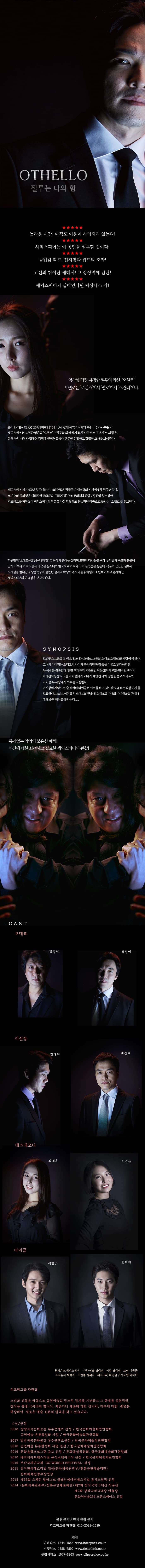 오셀로 질투는 나의 힘 놀라운 시간! 아직도 여운이 사라지지 않는다! 셰익스피어는 이 공연을 질투할 것이다. 몰입감 최고! 진지함과 위트의 조화! 고전의 뛰어난 재해석! 그 상상력에 감탄! 셰익스피어가 살아있다면 박장대소 각! 역사상 가장 유명한 질투의 화신 오셀로 오셀로는 로맨스이자 멜로이자 스릴러이다. 흔히 오셀로를 햄릿, 리어왕, 멕베스와 함께 셰익스피어의 4대 비극으로 부른다. 셰익스피어는 고결한 영혼의 오셀로가 질투와 의심에 가득 차 나락으로 떨어지는 과정을 통해 마치 사랑과 질투란 감정에 현미경을 들이댄 듯한 선명하고 강렬한 묘사를 보여준다. 셰익스피어 서거 400년을 맞이하며 그의 수많은 작품들이 재조명되어 전세계를 휩쓸고 있다. 로미오와 줄리엣을 재해석한 ROMEO THE 씻김으로 문화체육관광부장관상을 수상한 퍼모퍼그룹 파란달이 셰익스피어의 작품 중 가장 강렬하고 관능적인 비극으로 불리는 오셀로를 선보인다. 파란달의 오셀로 질투는 나의 힘은 원작의 품격을 살리고 고전의 대사들을 현대 우리말의 구조와 운율에 맞게 각색하고 또 작품의 배경을 동시대의 한국으로 가져와 극의 몰입감을 높인다. 작품의 근간인 질투와 시기심을 현대인의 상승욕구와 불안한 심리로 확장하며 시대를 뛰어넘어 보편적 가치로 존재하는 셰익스피어의 연극성을 부각시킨다. 시놉시스 브라밴쇼 그룹의 딸 데스데모나는 오셀로 그룹의 오대표 오셀로와 사랑에 빠진다. 그녀의 아버지는 오대표의 나이와 폭력적인 배경 등을 이유로 반대하지만 두 사람은 결혼한다. 한편 오대표의 오른팔인 이실장 이아고는 원하던 조직의 미래전략팀장 자리를 맡아 마이클 캐시오에게 빼앗긴 데에 앙심을 품고 오대표와 마이클 두 사람에게 복수를 다짐한다. 이 실장의 계략으로 술에 취해 마이클은 실수를 하고 격노한 오대표는 팀장 인사를 보류한다. 그리고 이팀장은 오대표의 귓속에 오대표의 아내와 마이클과의 관계에 슬쩍 의심을 올리는데... 동기 없는 악의의 불온한 매력! 인간에 대한 화려하고 집요한 세익스피어의 관찰! 캐스트 오대표 김형일 홍성민 이실장 김태린 조성호 데스데모나 최예윤 이경은 마이클 백정민 황정원 원작 W. 셰익스피어 각색 연출 김태린 의상 양재형 조명 여국군 프로듀서 최형락 조연출 정혜지 제작 파란달 지오엠미디어 퍼포머그룹 파란달 고전과 전통을 바탕으로 공연예술의 장르적 경계를 거부하고 그 한계를 실험적인 창작을 통해 극복하려 합니다. 예술가나 예술에 대한 정의와, 미추에 대한 관념을 확장하여 새로운 예술 표현의 영역을 찾고 있습니다. 수상 선정 2018 방방곡곡문화공감 우수콘텐츠 선정 한국문화예술회관연합회 공연예술 유통활성화 사업 한국문화예술회관연합회 2017 방방곡곡문화공감 우수콘텐츠 선정 한국문화예술회관 연합회 2016 공연예술 유통활성화 사업 선정 한국문화예술회관연합회 2016 문화융합프로그램 공모 선정 문화융성위원회 한국문화예술회관연합회 2016 해비치아트페스티벌 공식쇼케이스작 선정 한국문화예술회관연합회 2016 부산국제연극제 GO WORLD FESTIVAL 선정 2015 창작연희페스티벌 대상 문화체육관광부 전통공연예술재단 문화체육관광부장관상 2015 제38회 스페인 알마그로 클래식씨어터페스티벌 공식초청작 선정 2014 문화체육관광부 전통공연예술공연재단 제2회 창작국악대상 작품상, 연출상 문화역서울284 오픈스페이스 선정 공연 문의 단체 관람 문의 퍼포머그룹 파란달 010 2021 1639 예매 인터파크 1544-1555 www.interpark.co.kr 티켓링크 1588-7890 www.ticketlink.co.kr 클립서비스 1577-3363 www.clipservice.co.kr 