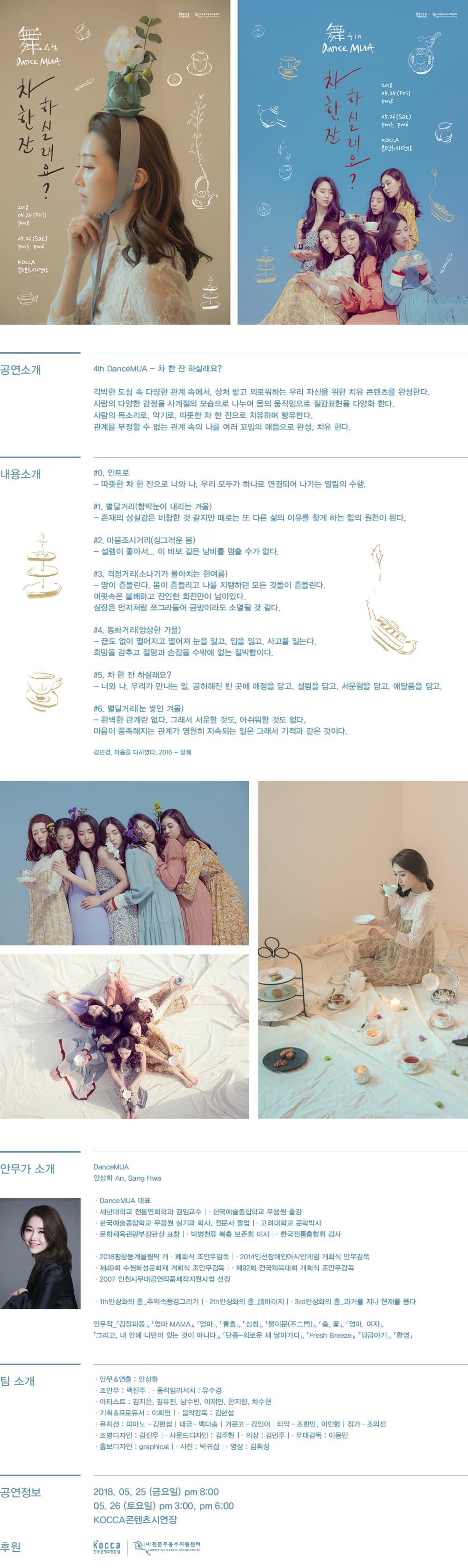 차 한잔 하실래요? 2018년 5월 25일 금요일 오후 8시, 5월 26일 토요일 오후 3시, 오후 6시 KOCCA 콘텐츠시연장 공연소개 4th DanceMUA 차 한 잔 하실래요? 각박한 도심 속 다양한 관계 속에서 상처 받고 외로워하는 우리 자신을 위한 치유 콘텐츠를 완성한다. 사람의 다양한 감정을 사계절의 모습으로 나누어 몸의 움직임으로 질감표현을 다양화한다. 사람의 목소리로, 악기로, 따뜻한 차 한 잔으로 치유하며 향유한다. 관계를 부정할 수 없는 관계 속의 나를 여러 꼬임의 매듭으로 완성, 치유한다. 내용소개 #0. 인트로 따뜻한 차 한 잔으로 너와 나, 우리 모두가 하나로 연결되어 나가는 열림의 수행 #1. 별달거리 함박눈이 내리는 겨울 존재의 상실감은 비참할 것 같지만 때로는 또 다른 삶의 이유를 찾게 하는 힘의 원천이 된다. #2. 마음조시거리 싱그러운 봄 설렘이 좋아서 이 바보 같은 낭비를 멈출 수가 없다. #3. 격정거리 소나기가 몰아치는 한여름 땅이 흔들리고 나를 지탱하던 모든 것들이 흔들린다. 머릿속은 불쾌하고 잔인한 회전만이 남아있다. 심장은 먼지처럼 쪼그라들어 금방이라도 소멸될 것 같다. #4. 동화거리 앙상을 가을 끝도 없이 떨어지고 떨어져 눈을 잃고 입을 잃고 사고를 잃는다. 희망을 감추고 절망과 손잡을 수 밖에 없는 절박함이다. #5. 차 한 잔 하실래요? 너와 나, 우리가 만나는 일, 공허해진 빈 곳에 애정을 담고, 설렘을 담고, 서운함을 담고, 애달픔을 담고. #6.별달거리 눈 쌓인 겨울 완벽한 관계란 없다. 그래서 서운할 것도, 아쉬워할 것도 없다. 마음이 풍족해지느 관계가 영원히 지속되는 일은 그래서 기적과 같은 것이다. 김민경 마음을 다하였다. 2016 발췌 안무가 소개 안상화 DanceMUA 대표 세한대학교 전통연희학과 겸임교수 한국예술종합학교 무용원 출강 한국예술종합학교 무용원 실기과 학사, 전문사 졸업 고려대학교 문학박사 문화체욱관광부 장관상 표창 박병천류 북춤 보존회 이사 한국전통춤협회 감사 2018 평창동계올림픽 개폐회식 조안무감독 2014 인천장애인아시안게임 개회식 안무감독 제49회 수원화성문화재 개회식 조안무감독 제92회 전국체육대회 개회식 주안무감독 2007 인천시무대공연작품제작지원사업 선정 1th 안상화의 춤 추억속 풍경 그리기 2th 안상화의 춤 시바라지 3rd 안상화의 춤 과거를 지나 현재를 품다 안무작 김장파동, 엄마 MAMA, 엄마, 청마, 심청, 불이문, 춤,꽃, 엄마, 여자, 그리고, 내 안에 나만이 있는 것이 아니다, 단종 외로운 새 날아가다, Fresh Breeze, 당금아기, 환영 팀 소개 안무 and 연출 안상화 조안무 백진주 움직임리서치 유수경 아티스트 김지은, 김유진, 남수빈, 이재인, 한지향, 차수현 기획 and 프로듀서 이희연 음악감독 김현섭 뮤지션 피아노 김현섭, 대금 백다솜, 거문고 강인아 타악 조한민, 이민형, 정가 조의선 조명디자인 김진우, 사운드디자인 김주현, 의상 김민주, 무대감독 이동민, 홍보디자인 graphicat, 사진 박귀섭, 영상 김휘성 공연정보 2018년 5월 25일 금요일 오후 8시, 5월 26일 토요일 오후 3시, 오후 6시 후원 한국콘텐츠진흥원, 전문무용수지원센터 