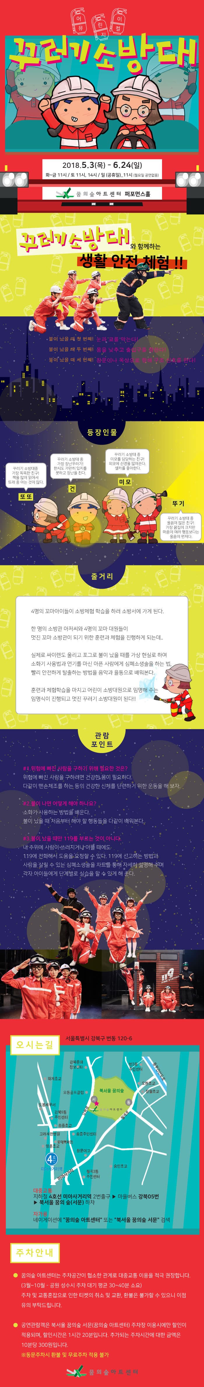 어린이뮤지컬 꾸러기소방대 2018년 5월 3일 목요일부터 6월 24일 일요일 화~금 11시 토 11시 14시, 일요일 공휴일 11시 월요일 공연 없음 꿈의숲아트센터 퍼포먼스홀 꾸러기소방대와 함께하는 생활 안전 체험 불이 났을 때 첫 번째 눈과 코를 막는다! 불이 났을 때 두 번째 몸을 낮추고 출입구를 향한다! 불이 났을 때 세 번째 창문이나 옥상으로 향해 구조 신호를 한다! 등장인물 또또 꾸러기 소방대 중 가장 똑똑한 친구 책을 많이 읽어서 또래 중 아는 것이 만다 건 꾸러기 소방대 중 가장 장난꾸러기! 한시도 가만히 있지를 못하고 장난을 친다 미모 꾸러기 소방대 중 미모를 담당하는 친구 외모에 신경을 많이 쓴다. 셀카를 좋아한다. 뚜기 꾸러기 소방대 중 울음이 많은 친구 가장 몸집이 크지만 마음이 여려 행동보다는 울음이 먼저다. 줄거리 4명의 꼬마아이들이 소방체험 학습을 하러 소방서에 가게 된다. 한 명의 소방관 아저씨와 4명의 꼬마 대원들이 멋진 꼬마 소방관이 되기 위한 훈련과 체험을 진행하게 되는데... 실제로 싸이렌도 울리고 포그로 불이 났을 때를 가상 현실로 하여 소화기 사용법과 연기를 마신 아픈 사람에게 심폐소생술을 하는 법, 빨리 안전하게 탈출하는 방법을 음악과 율동으로 배워본다. 훈련과 체험학습을 마치고 어린이 소방대원으로 임명해 주는 임명식이 진행되고 멋진 꾸러기 소방대원이 된다. 관람 포인트 1. 위험에 빠진 사람을 구하기 위해 필요한 것은? 위험에 빠진 사람을 구하려면 건강한 몸이 필요하다. 다같이 맨손체조를 하는 등의 건강한 신체를 단련하기 위한 운동을 해 보자. 2. 불이 나면 어떻게 해야 하나요? 소화기 사용하는 방법을 배운다. 불이 났을 때 처음부터 해야 할 행동들을 다같이 배워본다. 3. 불이 났을 때만 119를 부르는 것이 아니다. 내 주위에 사람이 쓰러지거나 아플 때에도 119에 전화해서 도움을 요청할 수 있다. 119에 신고하는 방법과 사람을 살릴 수 있는 심폐소생술을 차트를 통해 자세히 설명해 주며 각자 아이들에게 단계별로 실습을 할 수 있게 해 준다. 오시는길 서울특별시 강북구 번동 120-6 대중교통 지하철 4호선 미아사거리역 2번출구 마을버스 강북 05번 북서울꿈의숲 서문 하차 자가용 네비게이션에 꿈의숲 아트센터 또는 북서울 꿈의 숲 서문 검색 주차 안내 꿈의 숲 아트센터는 주차공간이 협소한 관계로 대중교통 이용을 적극 권장합니다. 3월 ~10월 공원 성수시 주차 대기 평균 30~40분 소요 주차 및 교통혼잡으로 인한 티켓의 취소 및 교환, 환불은 불가할 수 있으니 이점 유의 부탁드립니다. 공연관람객은 북서울 꿈의숲 서문 꿈의숲 아트센터 주차장 이용시에만 할인이 적용되며, 할인시간은 1시간 20분입니다. 주차되는 주차시간에 대한 금액은 10분당 300원입니다. 동문주차시 환불 및 무료주차 적용 불가 꿈의숲 아트센터 