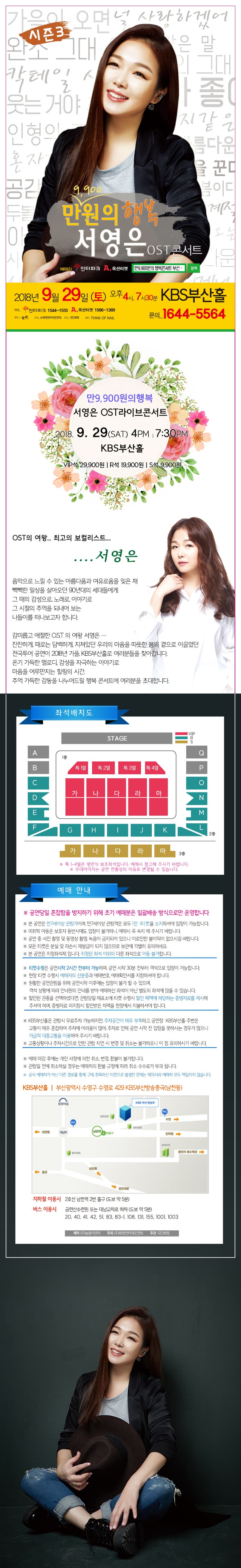 시즌3 만9,900원의 행복 서영은 OST 콘서트 부산 예매처 2018년 9월 29일 토요일 오후 4시, 7시 30분 KBS 부산홀 예매 인터파크 1544-1555 옥션티켓 1566-1369 제작 늘픔 주최 화랑엔터테인먼트 협찬 THINK OF NAIL 문의 1644-5564 만9,900원의 행복 서영은 OST라이브콘서트 2018년 9월 29일 토요일 오후 4시, 7시 30분 KBS 부산홀 VIP석 29,900원 R석 19,900원 S석 9,900원 OST의 여왕 최고의 보컬리스트 서영은 음악으로 느낄 수 있는 아름다움과 여유로움을 잊은 채 빽빽한 일상을 살아오던 90년대의 세대들에게 그 때의 감성으로, 노래로, 이야기로 그 시절의 추억을 되내어 보는 나들이를 떠나보고자 합니다. 감미롭고 애절한 O.S.T의 여왕 서영은 잔잔하게, 때로는 담백하게, 지쳐있던 우리의 마음을 따뜻한 봄의 곁으로 이끌었던 전국투어 공연이 2018년 가을, KBS부산홀로 여러분들을 찾아갑니다. 온기 가득한 멜로디, 감성 자극하는 이야기로 마음을 어루만지는 힐링의 시간. 추억 가득한 감동을 나누어드릴 행복 콘서트에 여러분을 초대합니다. 특 1~4열은 평면식 보조좌석입니다. 예매 시 참고해주시기 바랍니다. 예매 안내 공연당일 혼잡함을 방지하기 위해 초기 예매분은 일괄배송 방식으로만 운영합니다. 본 공연은 만 7세 이상 관람가이며, 만 7세 이상 관람객은 모두 1인 1티켓을 소지하셔야 입장이 가능합니다. 미취학 아동은 보호자 동반시에도 입장이 불가하니, 예매 시 꼭 숙지해 주시기 바랍니다. 공연 중 사진 촬영 및 동영상 촬영, 녹음이 금지되어 있으니 이로 인한 불이익이 없으시길 바랍니다. 모든 티켓은 분실 및 파손시 재발급이 되지 않으므로 보관에 각별히 유의하세요. 본 공연은 지정좌석제입니다. 지정된 좌석 이외의 다른 좌석으로 이동 불가합니다. 티켓 수령은 공연시작 2시간 전부터 가능하며, 공연 시작 30분 전부터 객석으로 입장이 가능합니다. 현장 티켓 ㅜㅅ령시 예매자의 신분증과 예매번호, 예매확인서를 지참하셔야 합니다. 원활한 공연관람을 위해 공연시작 이후에는 입장이 불가할 수 있으며, 객석 상황에 따라 안내원의 안내를 받아 예매하신 좌석이 아닌 별도의 좌석에 앉을 수 있습니다. 할인된 권종을 선택하셨다면 관람당일 매표소에 티켓 수령시 할인 혜택에 해당하는 증빙자료를 제시해 주셔야 하며, 증빙자료 미지참 시 할인받은 차액을 현장에서 지불하셔야 합니다. KBS 부산홀은 관람시 무료주차 가능하지만, 주차공간이 매우 부족하고 공연장 KBS 부산홀 주변은 교통이 매우 혼잡하여 주차에 어려움이 많아, 주차로 인해 공연 시작 전 입장을 못하시는 경우가 많으니 가급적 대중교통을 이용하여 주시기 바랍니다. 교통상황이나 주차시간으로 인한 관람 지연시 변경 및 취소는 불가하오니 이 점 유의하시기 바랍니다. 예매 마감 후에는 개인 사정에 의한 취소, 변경, 환불이 불가합니다. 관람일 전에 취소하실 경우는 예매처의 환불 규정에 따라 취소 수수료가 부과됩니다. 공식 예매처가 아닌 다른 경로를 통해 구매, 취득하신 티켓으로 발생한 문제는 제작사와 예매처 모두 책임지지 않습니다. KBS 부산홀 부산광역시 수영구 수영로 429 KBS 부산방송총국 남천동 지하철 이용시 2호선 남천역 2번 출구 도보 약 5분 버스 이용시 금련산 수련원 또는 대남교차로 하차 도보 약 5분 20, 40, 41, 42, 51, 83, 83-1, 108, 131, 155, 1001, 1003 제작 늘픔이엔티 주최 화랑엔터테인먼트 주관 극단화랑 