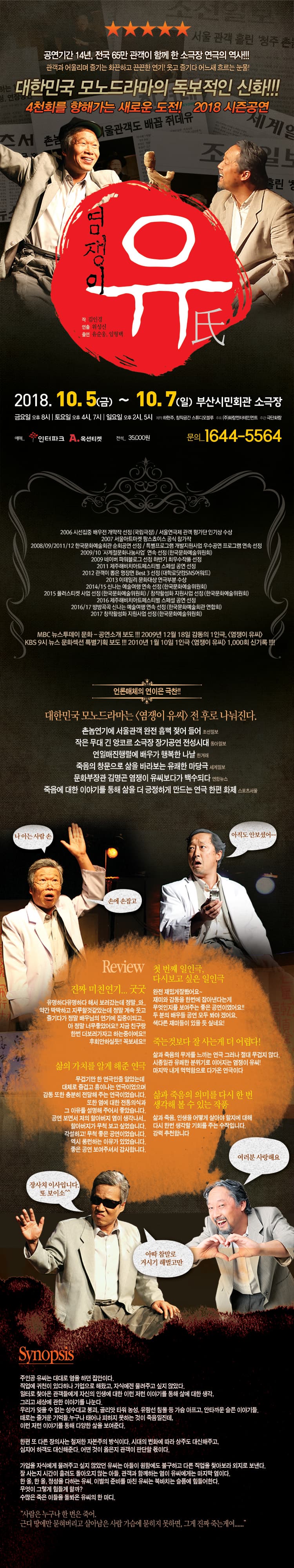 공연기간 14년, 전국 65만 관객이 함께 한 소극장 연극의 역사!!! 관객과 어울리며 즐기는 화끈하고 끈끈한 연기! 웃고 즐기다 어느새 흐르는 눈물! 대한민국 모노드라마의 독보적인 신화! 4천회를 향해가는 새로운 도전! 2018 시즌공연 염쟁이 유씨 작 김인경 연출 위성신 출연 유순웅, 임형택 2018년 10월 5일 금요일부터 10월 7일 일요일 부산시민회관 소극장 금요일 오후 8시 토요일 오후 4시, 7시 일요일 오후 2시, 5시 제작 하현주 창작공간 스튜디오블루 주최 화랑엔터테인먼트 주최 극단화랑 예매 인터파크 옥션티켓 전석 35,000원 문의 1644-5564 2006 시선집중 배우전 개막작 선정 국립극장 서울연극제 관객 평가단 인기상 수상 2007 서울아트마켓 팜스쵸이스 공식 참가작 2008 2009 2011 2012 한국문화예술회관 순회공연 선정 특별프로그램 개발지원사업 우수공연 프로그램 연속 선정 2009 2010 사계절문화나눔사업 연속 선정 한국문화예술위원회 2009 네이버 파워블로그 선정 하반기 최우수작품 선정 2011 제주해비치아트페스티벌 스페셜 공연 선정 2012 관객이 뽑은 명장면 BEST3 선정 대학로닷컴 SNS어워드 2013 이데일리 문화대상 연극부분 수상 2014 2015 신나는 예술여행 연속 선정 한국문화예술위원회 2015 플러스티켓 사업 선정 한국문화예술위원회 창작활성화 지원사업 선정 한국문화예술위원회 2016 제주해비치아트페스티벌 스페셜 공연 선정 2016 2017 방방곡곡 신나는 예술여행 연속 선정 한국문화예술회관 연합회 2017 창작활성화 지원사업 선정 한국문화예술위원회 MBC 뉴스투데이 문화 공연 소개 보도 2009년 12월 18일 감동의 1인극, 염쟁이 유씨 KBS 9시 뉴스 문화섹션 특별기획 보도 2010년 1월 10일 1인극 염쟁이 유씨 1,000회 신기록!! 언론매체의 연이은 극찬! 대한민국 모노드라마는 염쟁이 유씨 전후로 나눠진다. 촌놈연기에 서울관객 완전 흠뻑 젖어 들어 조선일보 작은 무대 긴 앙코르 소극장 장기공연 전성시대 동아일보 연일매진행령에 배우가 행복한 나날 한겨레 죽음의 창문으로 삶을 바라보는 유쾌한 마당극 세계일보 문화부장관 김명곤 염쟁이 유씨보다가 백수되다 죽음에 대한 이야기를 통해 삶을 더 긍정하게 만드는 연극 한편 화제 스포츠서울 리뷰 진짜 미친 연기 굿굿 유명하다 유명하다 해서 보러 갔는데 정말 와... 약간 딱딱하고 지루할 것 같았는데 정말 계속 웃고 즐기다가 정말 배우님 연기에 집중이 되고. 아 정말 너무좋았어요! 지금 친구랑 한번 더 보러가자고 하는 중이에요! 후회 안하실듯! 꼭 보세요! 첫 번째 일인극 다시보고 싶은 일인극 완전 재밌게 잘 봤어요 재미와 감동을 한번에 잡아낸다는게 무엇인지를 보여주는 좋은 공연이였어요!! 두 분의 배우들 공연 모두 봐야겠어요. 색다른 재미가 있을 듯 싶네요! 삶의 가치를 알게 해준 연극 무겁기만 한 연극인줄 알았는데 대체로 즐겁고 흥이 나는 연극이었으며 감동 또한 충분히 전달해주는 연극이었습니다. 또한 염에 대한 전통의식과 그 이유를 설명해 주어서 좋았습니다. 공연 보면서 저의 할아버지 염이 생각나서 할아버지가 무척 보고 싶었습니다. 각설하고! 무척 좋은 공연이었습니다. 역시 롱런하는 이유가 있었습니다. 좋은 공연 보여주셔셔 감사합니다. 죽는 것보다 잘 사는 게 더 어렵다! 삶과 죽음의 무게를 느끼는 연극 그러나 절대 무겁지 않다. 시종일관 유쾌한 분위기로 이어지는 염쟁이 유씨! 마지막 내게 먹먹함으로 다가온 연극이다 삶과 죽음의 의미를 다시 한 번 생각해볼 수 있는 작품 삶과 죽음, 인생을 어떻게 살아야 할지에 대해 다시 한번 생각할 기회를 주는 수작입니다. 강력 추천합니다. 주인공 유씨는 대대로 염을 하던 집안이다. 직업에 귀천이 있다하나 가업으로 해왔고, 자식에게 물려주고 싶지 않았다. 일터로 찾아온 관객들에게 자신의 인생에 대한 이런 저런 이야기를 통해 삶에 대한 생각, 그리고 세상에 관한 이야기를 나눈다. 우리가 잊을 수 없는 성수대교 붕괴, 골리앗 타워 농성, 유람선 침몰 등 가슴 아프고, 안타까운 슬픈 이야기들. 때로는 즐거운 기억들, 누구나 태어나 피하지 못하는 것이 죽임일진데, 이런 저런 이야기를 통해 다양한 삶을 보여준다. 한편 또 다른 장의사는 철저한 자본주의 방식이다. 시대의 변화에 따라 상주도 대신해주고, 심지어 하객도 대신해준다. 어떤 것이 옳은지 관객이 판단할 몫이다. 가업을 자식에게 물려주고 싶지 않았던 유씨는 아들이 원함에도 불구하고 다른 직업을 찾아보라 외지로 보낸다. 잘 사는지 시간이 흘러도 돌아오지 않는 아들. 관객과 함께 하는 염이 유씨에게는 마지막 염이다. 한 올, 한 올 정성을 다하는 유씨. 이별의 준비를 마친 유씨는 북바치는 슬픔에 힘들어한다. 무엇이 그렇게 힘들게 할까? 수많은 죽은 이들을 돌봐 온 유씨의 한 마디. 사람은 누구나 한 번은 죽어. 근디 땅에만 묻혀버리고 살아남은 사람 가슴에 묻히지 못하면, 그게 진짜 죽는게여...