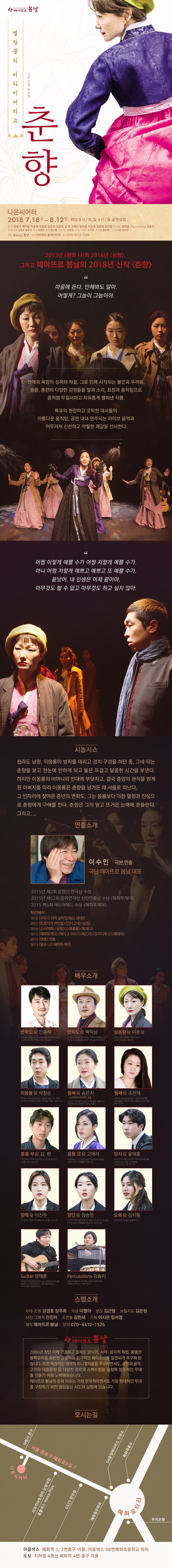 떼아드르 봄날 멜랑꼴리 버라이어티쇼 춘향 나온씨어터 2018.7.18.수 - 8.12 일 평일 8시 토,일 4시 월 공연없음 출연 민충석 백익남 이춘희 박창순 송은지 조은데 김현 고애리 윤대홍 이진주 장승연 김치몽 기타 엄태훈 퍼커션 김솔지 무대 조명 강경호 장주희 의상 이명아 분장 김근영 보컬지도 김은정 사진그래픽 전진아 조연출 장한새 기획 이시은 임서영 2013년 왕과 나와 2016년 심청 그리고 떼아뜨르 봄날의 2018년 신작 춘향 마음에 든다 안해봐도 알아 어떻게? 그놈이 그놈이야. 연애와 욕망의 성취와 좌절, 그로 인해 시작되는 불안과 두려움, 슬픔, 혼란의 다양한 감정들을 말과 소리, 표정과 움직임으로 꿈처럼 무질서하고 자유롭게 펼쳐낸 작품. 특유의 현란하고 코믹한 대사들이 아름다운 움직임, 공연 내내 연주되는 라이브 음악과 어우러져 신선하고 아찔한 쾌감을 선사한다. 어쩜 이렇게 예쁠 수가 저렇게 예쁠 수가 아니 어쩜 저렇게 예쁘고 예쁘고 또 예쁠 수가. 끝났어. 내 인생은 이제 끝이야. 아무것도 할 수 없고 아무것도 하고 싶지 않아. 시놉시스 전라도 남원, 이몽룡이 방자를 데리고 경치 구경을 하던 중. 그네 타는 춘향을 보고 한눈에 반하게 되고 둘은 뜨겁고 달콤하 시간을 보낸다. 하지만 이몽룡의 어머니의 반대에 부딪치고, 결국 중앙의 관직을 받게 된 아버지를 따라 이몽룡은 춘향을 남겨둔 채 서울로 떠난다. 그 빈자리에 찾아온 중년의 변학도, 그는 몽룡보다 더한 열정과 진심으로 춘향에게 구애를 한다. 춘향의 그의 맑고 뜨거운 눈매에 흔들린다. 그리고... 연출소개 이수인 극본,연출 극단 떼아뜨르 봄날 대표 2015년 제2회 윤영선 연극상 수상 2015년 제52회 동아연극상 신인연출상 수상 해피투게더 2015 제4회 레드어워드 수상 해피투게더 스탭소개 무대 조명 강경호 장주희 의상 이명아 분장 김근영 보컬지도 김은정 사진그래픽 전진아 조연출 장한새 기획 이시은 제작 떼아뜨르 봄날 문의 070-4412-1526 2006년 창단 이래 간결하고 절제된 양식미, 시적-음악적 화법, 통렬한 블랙유머를 동반한 강렬하고 감각적인 페이소스를 일관되게 추구해 왔습니다. 또한 독창적인 연극적 미니멀리즘을 추구하면서도, 공연과 음악, 고전과 대중문화 등 다양한 장르와 스펙트럼을 융합해 창조적인 무대를 만들기 위해 노력해왔습니다. 떼아뜨르 봄날의 존재 이유는 가장 한국적이면서도 가장 현대적인 무대르 구현하기 위해 끊임없는 시도와 실험에 있습니다. 오시는길 마을버스 혜화역 1,2번 출구 이용, 마을버스 08번 혜화초등학교 하차 도보 지하철 4호선 혜화역 4번 출구 이용