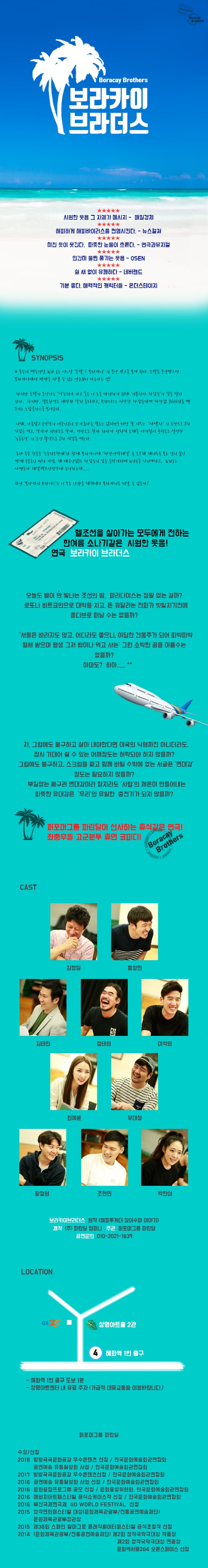 Boracay Brothers Boracay Brothers 보라카이 브라더스 엄한 웃음 그 자체가 메시지 - 매일경제 해피하게 해피바이러스를 전염시킨다. - 뉴스컬쳐 미친 듯이 웃긴다. 따뜻한 눈물이 흐른다. - 연극과뮤지컬 인간미 물씬 품기는 웃음 - OSEN ★★★★★ 월 새 없이 유쾌하다 - 네버랜드 기분 좋다. 매력적인 캐릭터들 - 온더스테이지 W SYNOPSIS 받으면 1 무수저 백수건달 KA S는 어날 호텔 드 보라카이 의 분양 광고를 보게 된다. 호텔을 보라카이에서 평생을 지낼 수 있는 주원이 나다는 것! 하지만 호텔의 불가는 어리가 나고 둘은 이 도를 마현하기 위해 기부천사 자수의 집을 털어 간다. 하지만 절도환경은 사과 달리 가고 보라더스는 시사한 사수에게 짜자 1000원을 기는 노답 보여준다. 이때 아름답고 (작의 여주인이 꼭 아름다울 필요는 없지만) 비명 사 지조는 사  의 등장으로 사 시법을 먹고 작가가 전라도 항마 경상도로 할까 하다가 정치저 오해 사기식어 추천도를 설정한 농촌총각 오진 화약으로 차 시험을 먹는다. 동네 폭주 친구들 독수리오형제와 함께 보라카이에 사자에 박테! 을 오픈해 개이득을 보는 것이 꿈인 싸개 (주국인 비하 아님. 자 내국인)는 사수의 집을 들거리며 KAS 지리게하고 KAS는 사면초가 레알팩트 이정각에 동의하는데........ 과연 보라카이 보라더스는 이 모든 난간을 헤쳐내고 보라카이로 떠날 수 있을까? ALINE PASS SNE. THE IDONEE  BORACAY ISLAND 2 1 헬조선을 살아가는 모두에게 전하는 한여름 소나기같은 시원한 웃음! ! 연극 보라카이 브라더스 오늘도 별이 안 빛나는 조선의 밤 파라다이스는 정말 없는 걸까? 로또나 비트코인으로 대박을 치고 돈 꿔달라는 전화가 빗발치기전에 몰디브로 떠날 수는 없을까? 서울은 바라지도 않고, 어디라도 좋으니. 아담한 건물주가 되어 따박따박 월세 받으며 평생 그저 밥이나 먹고 사는 그런 소박한 꿈을 이룰수는 없을까? 아마도? 하아..... ^^ 자  그럼에도 불구하고 살아 내야한다면 이국의 낙원까진 아니더라도 잡시 기대어 쉴 수 있는 어깨정도는 허락되야 하지 않을까? 그럼에도 불구하고 스크럼을 짜고 함께 버틸 수밖에 없는 서글픈 연대감 정도는 필요하지 않을까? 부질없는 싸구려 연대감이라 할지라도 사람이 체온이 만들어내는 파뜻한 유대감은 우리의 유일한 충전기가 되지 않을까? 퍼포머그 파란달이 선사하는 휴식같은 연극! 좌충우돌 고군분투 휴먼 코미디 | | Boracay Brothers CAST 김형일 홍성민 PU) 김태리 정태원 이석원 최예윤 유대성 황정 조현민 박한이 보라카이브라더스 읽작 《해피투게더 칼이수 이야기) 제작 (주) 파란달 컴퍼니 주관 퍼포머그룹 파란달 공연문의 010-2021-1639 LOCATION GS2 명아트홀 2관 혜화역 1번 출구 - 혜화역 1번 출구 도보 1분 - 상명아트센터 L대 유료 주차 (가급적 대중교통을 이용바랍니다.) 퍼포머그룹 파란달 수상 선정 2018 방방곡곡문화공감 우수콘텐츠 선정 / 한국문화예술회관연합회 공연예술 유통활성화 사업 / 한국문화예술회관연합회 2017 방방곡곡 문화공감 우수콘텐츠선정 / 한국문화예술회관연합회 2016 공연예술 유통활성화 사업 선정 / 한국문화예술회관연합회 2016 문화융합프로그램 공모 선정 / 문화융성위원회 한국문화예술회관연합회 2016 해비치아트페스티벌 공식쇼케이스작 선정 / 한국문화예술회관연합회 2016 부산국제연극제 GO WORLD FESTIVAL 선정 2015 창작연희페스EI벌 대상(문화체육관광부/전통공연예술재단) 문화체육관광부장관상 2015 제38회 스페인 알마그로 클래식에어터페스티벌 공식초청작 선정 2014 (문화체육관광부/전통공연예술재단) 제2회 창작국악극 대상 작품상 제2회 창작국악극 대상 연출상 문화역서울284 오픈스페이스 선정 
