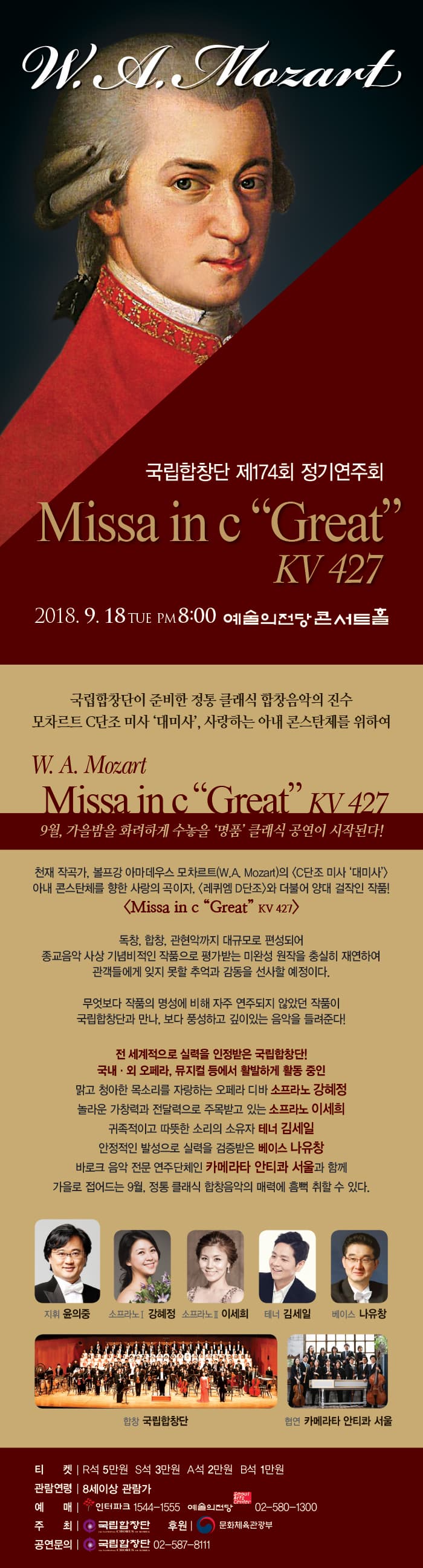 ON A Mozant, 국립합창단 제174회 정기연주회 Missa in c Great | KV 427 2018. 9. 18TUE PM8:00 예술의전당 콘서트홀 국립합창단이 준비한 정통 클래식 합창음악의 진수 모차르트 C단조 미사 대미사, 사랑하는 아내 콘스탄체를 위하여 W. A. Mozart Missa inc Great kV 427 9월, 가을밤을 화려하게 수놓을 명품클래식 공연이 시작된다! 천재 작곡가, 볼프강 아마데우스 모차르트(W.A. Mozart)의 〈C단조 미사 대미사) 아내 콘스탄체를 향한 사랑의 곡이자, 레퀴엠 D단조와 더불어 양대 걸작인 작품! issa in c Great KV 427 독창, 합창, 관현악까지 대규모로 편성되어 종교음악 사상 기념비적인 작품으로 평가받는 미완성 원작을 충실히 재연하여 관객들에게 잊지 못할 추억과 감동을 선사할 예정이다. 무엇보다 작품의 명성에 비해 자주 연주되지 않았던 작품이 국립합창단과 만나, 보다 풍성하고 깊이있는 음악을 들려준다! 전 세계적으로 실력을 인정받은 국립합창단! 국내middot;외 오페라, 뮤지컬 등에서 활발하게 활동 중인 맑고 청아한 목소리를 자랑하는 오페라 디바 소프라노 강혜정 놀라운 가창력과 전달력으로 주목받고 있는 소프라노 이세희 | 귀족적이고 따뜻한 소리의 소유자 테너 김세일 안정적인 발성으로 실력을 검증받은 베이스 나유창 바로크 음악 전문 연주단체인 카메라타 안티콰 서울과 함께 가을로 접어드는 9월, 정통 클래식 합창음악의 매력에 흠뻑 취할 수 있다.  지휘 윤의중 소프라노 강혜정 소프라노 이세희 테너 김세일 베이스 나유창 합창 국립합창단 협연 카메라타 안티콰 서울 티 켓 | R석 5만원 S석 3만원 A석 2만원 B석 1만원 관람연령 | 8세이상 관람가 예 매 | 인터파크 1544-1555 예술의전당 02-580~13001 주 최 국립합창단 후원」 ) 문화체육관광부 | 공연문의 | 국립합창단 02-587-8111 | 
