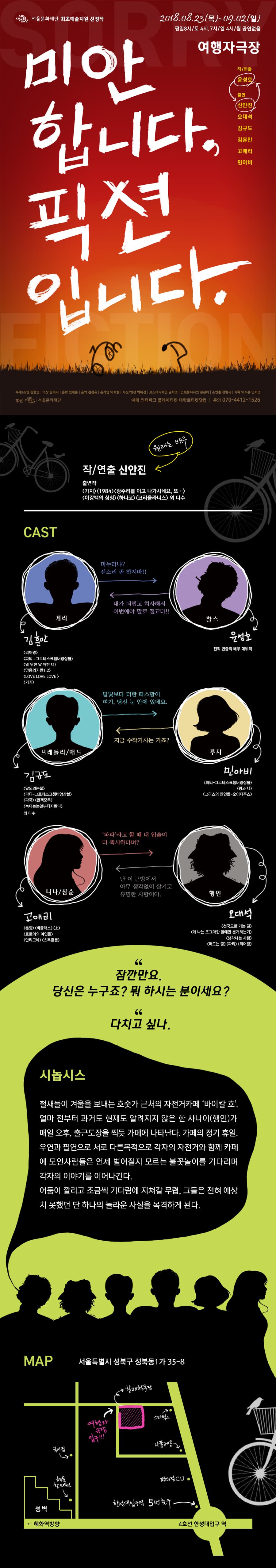 서울문화재단 최초예술지원 선정작 2018.08.23(목)-09.02(일) 평일8시/토 4시,7시/일 4시/월 공연없음 여행자 극장 작/연출 윤성호 출연 (신안진, 오대석 김규도 김훈만 미안 합니다. 픽션 고애리 민아비 입니다. TO MAN - 무대/조명 김형연 의상 김미나 음향 엄태훈 | 음악 김정용 | 움직임 이지현 | 사진/영상 박해성 | 포스터디자인 권지영 | 인쇄물디자인 전진아 | 조연출 장한새 | 기획 이시은 임서영 후원 서 서울문화재단 예매 인터파크 플레이티켓 대학로티켓닷컴 | 문의 070-4412-1526 (원래는 배우) 작/연출 신안진 출연작 가지(1984 /> 광주리를 이고 나가시네요. 또... 이강백의 심청 하나코 코리올라너스외 다수 CAST 마누라냐? 잔소리 좀 하지마!! 내가 더럽고 치사해서 이번에야 말로 절교다!! 게리 찰스 김 윤성 전직 연출의 배우 데뷔작 리어왕 파티 : 그로테스크챔버앙상블) 널 위한 날 위한 너) (믿음의기원 1,2) LOVE LOVE LOVE ) 거기) 달빛보다 더한 따스함이 여기, 당신 눈 안에 있네요. 지금 수작거시는 거죠? 브레들리/애드 루시 김규도 민아비 (파티 그로테스크챔버앙상블) 왕과 나) 그리스의 연인들 오이디푸스 말뫼의눈물) 파티 그로테스크챔버앙상블) 파국 관객모독 늑대는 눈알부터자란다 외 다수 파파라고 할 때 내 입술이 더 섹시하다며? 난 이 근방에서 아무 생각없이 살기로 유명한 사람이야. 니다/삼순 행인 고애리 오대여 춘향비클래스 (소) 트로이의 여인들 안티고네스톡홀름 천국으로 가는 길) 왜 나는 조그마한 일에만 분개하는가 생각나는 사람 떠도는 땅파티 리어왕 잠깐만요. 당신은 누구죠? 뭐 하시는 분이세요? 다치고 싶다. 시놉시스 철새들이 겨울을 보내는 호숫가 근처의 자전거카페 바이칼 호. 얼마 전부터 과거도 현재도 알려지지 않은 한 사나이(행인)가 매일 오후, 출근도장을 찍듯 카페에 나타난다. 카페의 정기 휴일. 우연과 필연으로 서로 다른목적으로 각자의 자전거와 함께 카페 에 모인사람들은 언제 벌어질지 모르는 불꽃놀이를 기다리며 각자의 이야기를 이어나간다. 어둠이 깔리고 조금씩 기다림에 지쳐갈 무렵, 그들은 전혀 예상 치 못했던 단 하나의 놀라운 사실을 목격하게 된다. MAP 서울특별시 성북구 성북동1가 35-8 대장 스타벅스 여행사 나용 시집 CU. 한성대입구역 5번 출구 성벽 - 혜화역방향 4호선 한성대입구 역 