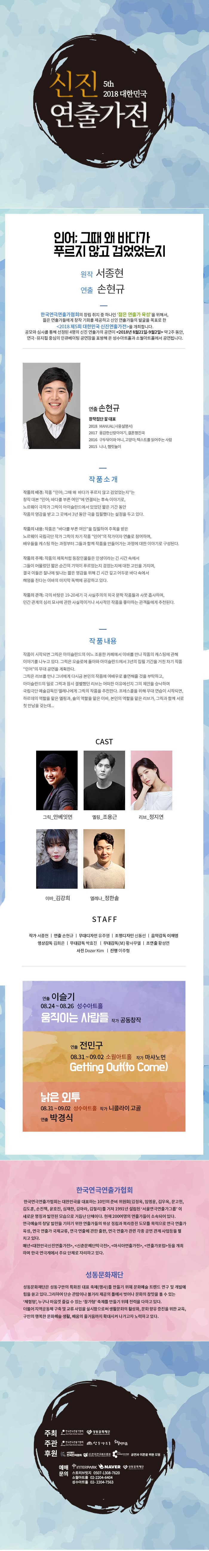 신진 2015 대한민국 5th 2018 대한민국 연출가전 인어 그때 왜 바다가 푸르지 않고 검었었는지 원작 서종현 연출 손현규 한국연극연출가협회의 창립 취지 중 하나인 젊은 연출가 육성을 위해서, 젊은 연출가들에게 창작 기회를 제공하고 신인 연출가들의 발굴을 목표로 한 2018 제5회 대한민국 신진연출가전을 개최합니다. 공모와 심사를 통해 선정된 4명의 신진 연출가의 공연이 2018년 8월21일-9월2일 약 2주 동안, 연극·뮤지컬 중심의 인큐베이팅 공연장을 표방해 온 성수아트홀과 소월아트홀에서 공연됩니다. 연출 손현규 창작집단 꼴 대표 2018 MANUALI 사용설명서2017 용감한신랑이야기, 결혼행진곡 2016 구두닦이와 어니, 고양이; 텍스트를 읽어주는 사람 2015 니나, 햄릿놀이 작품소개 작품의 배경: 작품 인어 , 그때 왜 바다가 푸르지 않고 검었었는지는 창작 대본 인어: 바다를 부른 여인에 연결되는 후속 이야기로, 노르웨이 극작가 그릭이 아이슬란드에서 있었던 짧은 기간 동안 작품의 영감을 받고 그 곳에서 3년 동안 극을 집필했다는 설정을 두고 있다. 작품의 내용: 작품은 바다를 부른 여인을 집필하여 주목을 받은 노르웨이 국립극단 작가 그릭이 차기 작품 인어의 작가이자 연출로 참여하며, 배우들을 캐스팅 하는 과정부터 그들과 함께 작품을 만들어가는 과정에 대한 이야기로 구성된다. 작품의 주제: 작품의 제목처럼 등장인물들은 인생이라는 긴 시간 속에서 그들이 머물렀던 짧은 순간의 기억이 푸르었는지 검었는지에 대한 고민을 가지며, 결국 이들은 찰나에 빛나는 짧은 영감을 위해 긴 시간 깊고 어두운 바다 속에서 헤엄을 친다는 이바의 마지막 독백에 공감하고 있다. 작품의 관객 : 극의 바탕은 19-20세기 극 사실주의의 외국 문학 작품들과 사뭇 흡사하며, 인간 관계의 심리 묘사에 관한 사실적이거나 서사적인 작품을 좋아하는 관객들에게 추천된다. 작품 내용 작품이 시작되면 그릭은 아이슬란드의 어느 조용한 카페에서 이바를 만나 작품의 캐스팅에 관해 이야기를 나누고 있다. 그릭은 오슬로에 돌아와 아이슬란드에서 3년의 집필 기간을 거친 차기 작품 인어의 무대 공연을 계획한다. 그릭은 리브를 만나 그녀에게 다시금 본인의 작품에 여배우로 출연해줄 것을 부탁하고, 아이슬란드의 일로 그릭과 잠시 결별했던 리브는 어떠한 이유에선지 그의 제안을 승낙하며 국립극단 예술감독인 엘레나에게 그릭의 작품을 추천한다. 프레스콜을 위해 무대 연습이 시작되면, 하르데의 역할을 맡은 옐링과, 숄의 역할을 맡은 이바, 본인의 역할을 맡은 리브가, 그릭과 함께 서로 첫 만남을 갖는데... CAST 그릭_안베잇먼 옐링_조용근 리브 정지연 이바_김강희 엘레나 정한솔 STAFF 작가 서종현 | 연출 손현규 | 무대디자인 유주영 | 조명디자인 신동선 | 음악감독 이재영 영상감독 김희은 | 무대감독 박효진 | 무대감독(보) 황사무엘 | 조연출 황성연 사진 Dozer Kim | 진행 이주형 연출 이슬기 08.24 ~ 08.26 성수아트홀 움직이는 사람들 작가 공동창작 연출 전민구 08.31 ~ 09.02 소월아트홀 작가 마샤노먼 Getting Out(to Come) 낡은 인투 08.31 ~ 09.02 성수아트홀 작가 니콜라이 고골 연출 박경식 한국연극연출가협회 한국연극연출가협회는 대한민국을 대표하는 10인의 준비 위원회 (김정옥, 임영웅, 김우옥, 문고헌, 김도훈, 손진책, 윤호진, 심재찬, 김아라, 김철리)를 거쳐 1991년 설립된 서울연극연출가그룹 이 새로운 명칭과 발전된 모습으로 거듭난 단체이다. 현재 200여명의 연출가들이 소속되어 있다. 연극예술의 창달 발전을 기하기 위한 연출가들의 위상 정립과 복리증진 도모를 목적으로 연극 연출가 육성, 연극 연출가 국제교류, 연극 연출에 관한 출판, 연극 연출가 관련 각종 공연 관계 사업등을 펼 치고 있다. 매년 대한민국신진연출가전, 신춘문예단막극전, 아시아연출가전, 연출가포럼  등을 개최 하며 한국 연극계에서 주요 단체로 자리하고 있다. 성동문화재단 성동문화재단은 성동구만의 특화된 대표 축제(행사)를 만들기 위해 문화예술 트렌드 연구 및 개발에 힘을 쏟고 있다. 그리하여 단순 관람이나 볼거리 제공의 틀에서 벗어나 문화의 참맛을 볼 수 있는 체험형, 누구나 마음껏 즐길 수 있는 참가형 축제를 만들기 위해 전력을 다하고 있다. 더불어 지역공동체 구축 및 교류 사업을 실시함으로써 생활문화의 활성화, 문화향유 증진을 위한 교육, 구민의 행복한 문화예술 생활, 배움의 줄거움까지 확대시켜 나가고자 노력하고 있다. 한국연구회 성동문화재단 주최 주관 한국연극연출가협회 성수이드 아트홀 후원 2 1 국연 3배현회 공연과 이돈을 위한 모임 예매 INTERPARK NAVER ( 성동 문화재단 문의 스토리브릿지 0507-1308-7620 소월아트홀 02-2204-6404 성수아트홀 02- 2204-7563 