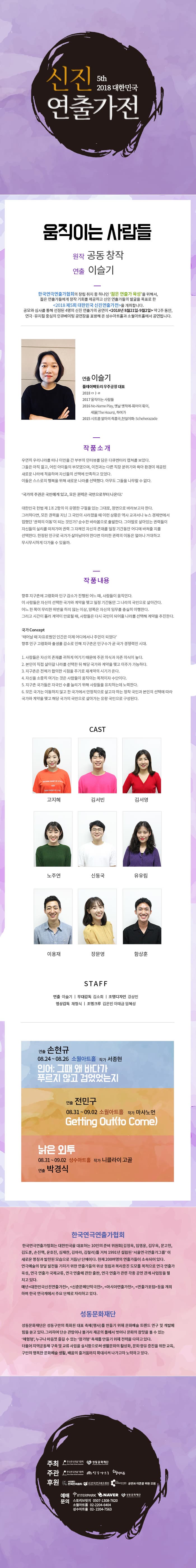 신진 대한민국 5th 2018 대한민국 연출가전 움직이는 사람들 원작 공동 창작 연출 이슬기 한국연극연출가협회의 창립 취지 중 하나인 젊은 연출가 육성을 위해서, 젊은 연출가들에게 창작 기회를 제공하고 신인 연출가들의 발굴을 목표로 한 2018 제5회 대한민국 신진연출가전을 개최합니다. 공모와 심사를 통해 선정된 4명의 신진 연출가의 공연이 2018년 8월21일-9월2일 약 2주 동안, 연극·뮤지컬 중심의 인큐베이팅 공연장을 표방해 온 성수아트홀과 소월아트홀에서 공연됩니다. 연출 이슬기 플레이팩토리 우주공장 대표 2018 마르 2017 움직이는 사람들 2016 No-Name Play, 옛날 옛적에 훠어이 훠이, | 세월(The Hours), 하여가 2015 시트콤 알마의 즉흥극,천일야화: Scheherazade 작품소개 우연히 우리나라를 떠나 이민을 간 부부의 인터뷰를 담은 다큐멘터리 캡쳐를 보았다. 그들은 아직 젊고, 어린 아이들의 부모였으며, 이전과는 다른 직장 분위기와 육아 환경이 제공된 새로운 나라에 적응하며 자신들의 선택에 만족하고 있었다. 이들은 스스로의 행복을 위해 새로운 나라를 선택했다. 아무도 그들을 나무랄 수 없다. 국가의 주권은 국민에게 있고, 모든 권력은 국민으로부터 나온다 대한민국 헌법 제 1조 2항의 이 유명한 구절을 있는 그대로, 정면으로 바라보고자 한다. 그러하다면, 모든 권력을 지닌 그 국민이 사라졌을 때 이런 상황은 역사 교과서나 뉴스 경제면에서 접했던 권력의 이동이 되는 것인가? 순수한 바라봄으로 출발한다. 그야말로 살아있는 권력들이 자신들의 실리를 따져가며 권력 그 자체인 자신의 존재를 일정 기간동안 어디에 바쳐줄 지를 선택한다. 한정된 인구로 국가가 살아남아야 한다면 이러한 권력의 이동은 얼마나 거대하고 무시무시하게 다가올 수 있을까. 작품 내용 향후 지구촌에 고령화와 인구 감소가 진행된 어느 때, 사람들이 움직인다. 이 사람들은 자신이 선택한 국가와 계약을 맺고 일정 기간동안 그 나라의 국민으로 살아간다. 어느 한 쪽이 무리한 위반을 하지 않는 이상, 양쪽은 자신의 임무를 충실히 이행한다. 그리고 시간이 흘러 계약이 만료될 때, 사람들은 다시 국민이 되어줄 나라를 선택해 계약을 추진한다. 국가 Concept 태어날 때 자유로웠던 인간은 이제 어디에서나 주인이 되었다. 향후 인구 고령화와 출생률 감소로 인해 지구촌은 인구수가 곧 국가 경쟁력인 시대. 1. 사람들은 자신의 존재를 귀하게 여기기 때문에 주권 의식과 자존 의식이 높다. 2. 본인이 직접 살아갈 나라를 선택한 뒤 해당 국가와 계약을 맺고 이주가 가능하다. 3. 지구촌은 전체가 합의한 시점을 주기로 재계약의 시기가 온다. 4. 자신을 소중히 여기는 것은 사람들이 움직이는 목적이자 수단이다. 5. 지구촌 국가들은 자국민 수를 늘리기 위해 사람들을 유치하는데 노력한다. 6. 모든 국가는 이동하지 않고 한 국가에서 안정적으로 살고자 하는 정착 국민과 본인의 선택에 따라 국가와 계약을 맺고 해당 국가의 국민으로 살아가는 유랑 국민으로 구성된다. CAST KING SHORT OF A TO 고지혜 김서빈 김서영 노주연 신동국 유유림 이용재 장문영 함상훈 STAFF 연출 이슬기 | 무대감독 김소희 | 조명디자인 강상민 영상감독 채형식 | 조명크루 김은빈 이태금 임혜성 연출 손현규 08.24 ~ 08.26 소월아트홀 작가 서종현 인어 그때 왜 바다가 푸르지 않고 검었었는지 연출 전민구 08.31 ~ 09.02 소월아트홀 작가 마샤노먼 Getting Out(to Come) 낡은 인투 08.31 ~ 09.02 성수아트홀 작가 니콜라이 고골 연출 박경식 한국연극연출가협회 한국연극연출가협회는 대한민국을 대표하는 10인의 준비 위원회(김정옥, 임영웅, 김우옥, 문고헌, 김도훈, 손진책, 윤호진, 심재찬, 김아라, 김철리)를 거쳐 1991년 설립된 서울연극연출가그룹 이 새로운 명칭과 발전된 모습으로 거듭난 단체이다. 현재 200여명의 연출가들이 소속되어 있다. 연극예술의 창달 발전을 기하기 위한 연출가들의 위상 정립과 복리증진 도모를 목적으로 연극 연출가 육성, 연극 연출가 국제교류, 연극 연출에 관한 출판, 연극 연출가 관련 각종 공연 관계 사업등을 펼 치고 있다. 매년 대한민국신진연출가전, 신춘문예 단막극전, 아시아연출가전, 연출가포럼 등을 개최 하며 한국 연극계에서 주요 단체로 자리하고 있다. 성동문화재단 성동문화재단은 성동구만의 특화된 대표 축제(행사)를 만들기 위해 문화예술 트렌드 연구 및 개발에 힘을 쏟고 있다. 그리하여 단순 관람이나 볼거리 제공의 틀에서 벗어나 문화의 참맛을 볼 수 있는 체험형, 누구나 마음껏 즐길 수 있는 참가형 축제를 만들기 위해 전력을 다하고 있다. 더불어 지역공동체 구축 및 교류 사업을 실시함으로써 생활문화의 활성화, 문화 향유 증진을 위한 교육, 구민의 행복한 문화예술 생활, 배움의 줄거움까지 확대시켜 나가고자 노력하고 있다. 주최 한국인의 이 성동문화재단 주관 한국연협회 주년 성수아트 후원 - 한국연극배우협회 공연과 이론을 위한 모 예매 T INTERPARK NAVER 이 성동 화재단 문의 스토리브릿지 0507-1308-7620 소월아트홀 02-2204-6404 성수아트홀 02- 2204-7563 