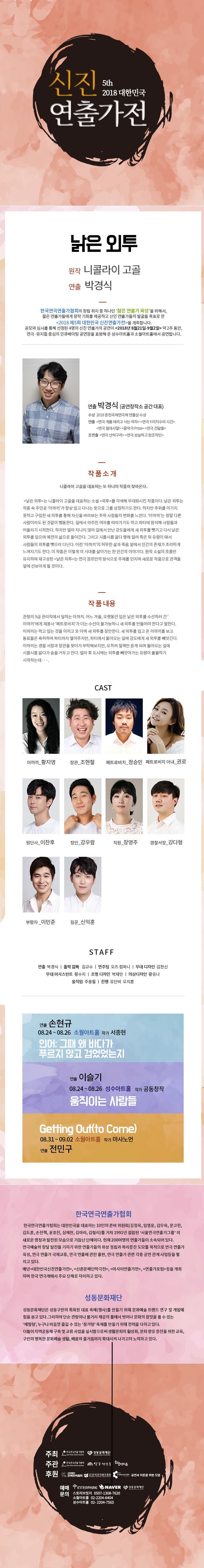 신진 대한민국 5th 2018 대한민국 연출가전 움직이는 사람들 원작 공동 창작 연출 이슬기 한국연극연출가협회의 창립 취지 중 하나인 젊은 연출가 육성을 위해서, 젊은 연출가들에게 창작 기회를 제공하고 신인 연출가들의 발굴을 목표로 한 2018 제5회 대한민국 신진연출가전>을 개최합니다. 공모와 심사를 통해 선정된 4명의 신진 연출가의 공연이 2018년 8월21일-9월2일 약 2주 동안, 연극·뮤지컬 중심의 인큐베이팅 공연장을 표방해 온 성수아트홀과 소월아트홀에서 공연됩니다. 연출 이슬기 플레이팩토리 우주공장 대표 2018 마르 2017 움직이는 사람들 2016 No-Name Play, 옛날 옛적에 훠어이 훠이, | 세월(The Hours), 하여가 2015 시트콤 알마의 즉흥극,천일야화: Scheherazade 작품소개 우연히 우리나라를 떠나 이민을 간 부부의 인터뷰를 담은 다큐멘터리 캡쳐를 보았다. 그들은 아직 젊고, 어린 아이들의 부모였으며, 이전과는 다른 직장 분위기와 육아 환경이 제공된 새로운 나라에 적응하며 자신들의 선택에 만족하고 있었다. 이들은 스스로의 행복을 위해 새로운 나라를 선택했다. 아무도 그들을 나무랄 수 없다. 국가의 주권은 국민에게 있고, 모든 권력은 국민으로부터 나온다 대한민국 헌법 제 1조 2항의 이 유명한 구절을 있는 그대로, 정면으로 바라보고자 한다. 그러하다면, 모든 권력을 지닌 그 국민이 사라졌을 때 이런 상황은 역사 교과서나 뉴스 경제면에서 접했던 권력의 이동이 되는 것인가? 순수한 바라봄으로 출발한다. 그야말로 살아있는 권력들이 자신들의 실리를 따져가며 권력 그 자체인 자신의 존재를 일정 기간동안 어디에 바쳐줄 지를 선택한다. 한정된 인구로 국가가 살아남아야 한다면 이러한 권력의 이동은 얼마나 거대하고 무시무시하게 다가올 수 있을까. 작품 내용 향후 지구촌에 고령화와 인구 감소가 진행된 어느 때, 사람들이 움직인다. 이 사람들은 자신이 선택한 국가와 계약을 맺고 일정 기간동안 그 나라의 국민으로 살아간다. 어느 한 쪽이 무리한 위반을 하지 않는 이상, 양쪽은 자신의 임무를 충실히 이행한다. 그리고 시간이 흘러 계약이 만료될 때, 사람들은 다시 국민이 되어줄 나라를 선택해 계약을 추진한다. 국가 Concept 태어날 때 자유로웠던 인간은 이제 어디에서나 주인이 되었다. 향후 인구 고령화와 출생률 감소로 인해 지구촌은 인구수가 곧 국가 경쟁력인 시대. 1. 사람들은 자신의 존재를 귀하게 여기기 때문에 주권 의식과 자존 의식이 높다. 2. 본인이 직접 살아갈 나라를 선택한 뒤 해당 국가와 계약을 맺고 이주가 가능하다. 3. 지구촌은 전체가 합의한 시점을 주기로 재계약의 시기가 온다. 4. 자신을 소중히 여기는 것은 사람들이 움직이는 목적이자 수단이다. 5. 지구촌 국가들은 자국민 수를 늘리기 위해 사람들을 유치하는데 노력한다. 6. 모든 국가는 이동하지 않고 한 국가에서 안정적으로 살고자 하는 정착 국민과 본인의 선택에 따라 국가와 계약을 맺고 해당 국가의 국민으로 살아가는 유랑 국민으로 구성된다. CAST KING SHORT OF A TO 고지혜 김서빈 김서영 노주연 신동국 유유림 이용재 장문영 함상훈 STAFF 연출 이슬기 | 무대감독 김소희 | 조명디자인 강상민 영상감독 채형식 | 조명크루 김은빈 이태금 임혜성 연출 손현규 08.24 ~ 08.26 소월아트홀 작가 서종현 인어 그때 왜 바다가 푸르지 않고 검었었는지 연출 전민구 08.31 ~ 09.02 소월아트홀 작가 마샤노먼 Getting Out(to Come) 낡은 인투 08.31 ~ 09.02 성수아트홀 작가 니콜라이 고골 연출 박경식 한국연극연출가협회 한국연극연출가협회는 대한민국을 대표하는 10인의 준비 위원회(김정옥, 임영웅, 김우옥, 문고헌, 김도훈, 손진책, 윤호진, 심재찬, 김아라, 김철리)를 거쳐 1991년 설립된 서울연극연출가그룹 이 새로운 명칭과 발전된 모습으로 거듭난 단체이다. 현재 200여명의 연출가들이 소속되어 있다. 연극예술의 창달 발전을 기하기 위한 연출가들의 위상 정립과 복리증진 도모를 목적으로 연극 연출가 육성, 연극 연출가 국제교류, 연극 연출에 관한 출판, 연극 연출가 관련 각종 공연 관계 사업등을 펼 치고 있다. 매년 대한민국신진연출가전, 신춘문예 단막극전, 아시아연출가전, 연출가포럼 등을 개최 하며 한국 연극계에서 주요 단체로 자리하고 있다. 성동문화재단 성동문화재단은 성동구만의 특화된 대표 축제(행사)를 만들기 위해 문화예술 트렌드 연구 및 개발에 힘을 쏟고 있다. 그리하여 단순 관람이나 볼거리 제공의 틀에서 벗어나 문화의 참맛을 볼 수 있는 체험형, 누구나 마음껏 즐길 수 있는 참가형 축제를 만들기 위해 전력을 다하고 있다. 더불어 지역공동체 구축 및 교류 사업을 실시함으로써 생활문화의 활성화, 문화 향유 증진을 위한 교육, 구민의 행복한 문화예술 생활, 배움의 줄거움까지 확대시켜 나가고자 노력하고 있다. 주최 한국인의 이 성동문화재단 주관 한국연협회 주년 성수아트 후원 - 한국연극배우협회 공연과 이론을 위한 모 예매 T INTERPARK NAVER 이 성동 화재단 문의 스토리브릿지 0507-1308-7620 소월아트홀 02-2204-6404 성수아트홀 02- 2204-7563 